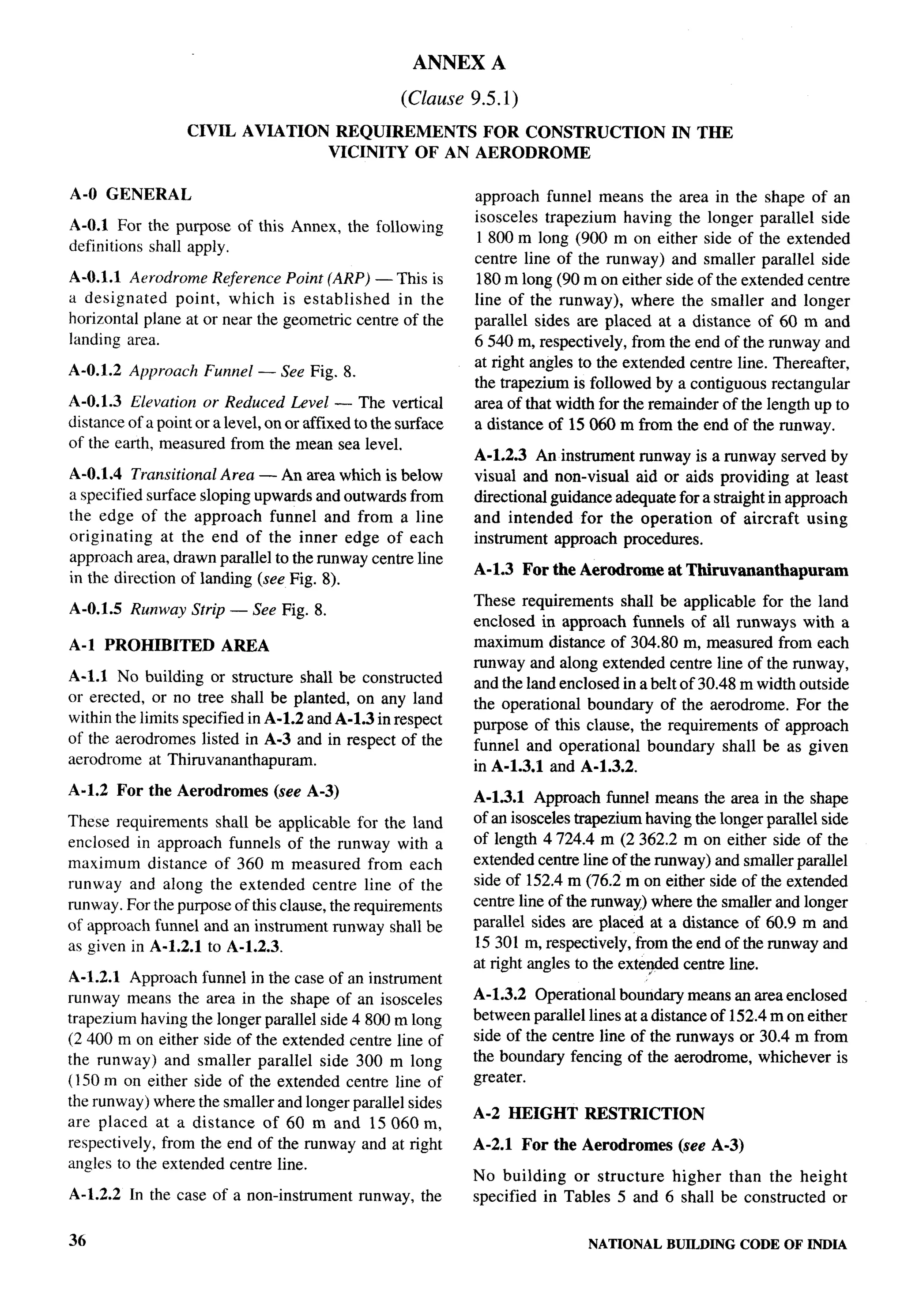 ANNEX A
                                                      (Clause 9.5.1)
                   CIVIL AVIATION          REQUIREMENTS FOR CONSTRUCTION                     IN THE
                                          VICINITY OF AN AERODROME

A-O GENERAL                                                    approach funnel means the area in the shape of an
                                                               isosceles trapezium having the longer parallel side
A-O.1 For the purpose of this Annex, the following
                                                                1800 m long (900 m on either side of the extended          4
definitions shall apply.
                                                               centre line of the runway) and smaller parallel side
A-O.I.I Aerodrome Reference Point (ARP) — This is              180 m long (90 m on either side of the extended centre
a designated    point, which is established     in the         line of the runway), where the smaller and longer
horizontal plane at or near the geometric centre of the        parallel sides are placed at a distance of 60 m and
landing area.                                                  6540 m, respectively, from the end of the runway and
                                                               at right angles to the extended centre line. Thereafter,
A-O.1.2 Approach     Funnel — See Fig. 8.
                                                               the trapezium is followed by a contiguous rectangular
A-O.1.3 Elevation or Reduced Level — The vertical              area of that width for the remainder of the length up to
distance of a point or a level, on or affixed to the surface   a distance of 15060 m from the end of the runway.
of the earth, measured from the mean sea level.
                                                               A-1.2.3 An instrument runway is a runway served by
A-O.I.4 Transitional Area — An area which is below             visual and non-visual aid or aids providing at least
a specified surface sloping upwards and outwards from          directional guidance adequate for a straight in approach
the edge of the approach funnel and from a line                and intended for the operation       of aircraft using
originating    at the end of the inner edge of each            instrument approach procedures.
approach area, drawn parallel to the runway centre line
                                                               A-1.3 For the Aerodrome      at Thiruvananthapurmn
in the direction of landlng (see Fig. 8).
                                                               These requirements shall be applicable for the land
A-O.1.5 Runway Strip — See Fig. 8.
                                                               enclosed in approach funnels of all runways with a
A-1 PROHIBITED          AREA                                   maximum distance of 304.80 m, measured from each
                                                               runway and along extended centre line of the runway,
A-1.l No building or structure shall be constructed            and the land enclosed in a belt of 30.48 m width outside
or erected, or no tree shall be planted, on any land           the operational boundary of the aerodrome. For the
within the limits specified in A-1.2 and A-1.3 in respect      purpose of this clause, the requirements of approach
of the aerodromes listed in A-3 and in respect of the          funnel and operational boundary shall be as given
aerodrome at Thiruvananthapuram.                               in A-1.3.1 and A-1.3.2.
A-1.2 For the Aerodromes         (see A-3)                     A-1.3.1 Approach funnel means the area in the shape
These requirements shall be applicable for the land            of an isosceles txapezium having the longer parallel side
enclosed in approach funnels of the runway with a              of length 4724.4 m (2 362.2 m on either side of the
maximum distance of 360 m measured from each                   extended centre line of the runway) and smaller parallel
runway and along the extended centre line of the               side of 152.4 m (76.2 m on either side of the extended
runway. For the purpose of this clause, the requirements       centre line of the runway) where the smaller and longer
of approach funnel and an instrument runway shall be           parallel sides are placed at a distance of 60.9 m and
as given in A-1.2.1 to A-1.2.3.                                15301 m, respectively, from the end of the runway and
                                                               at right angles to the exte@+xl centre line.
A-1.2.1 Approach funnel in the case of an instrument
runway means the area in the shape of an isosceles             A-1.3.2 Operational boundary means an area enclosed
trapezium having the longer parallel side 4800 m long          between parallel lines at a distance of 152.4 m on either
(2 400 m on either side of the extended centre line of         side of the centre line of the runways or 30.4 m from
the runway) and smaller parallel side 300 m long               the boundary fencing of the aerodrome, whichever is
(150 m on either side of the extended centre line of           greater.
the runway) where the smaller and longer parallel sides
                                                               A-2 HEIGHT       RESTRICTION
are placed at a distance of 60 m and 15060 m,
respectively, from the end of the runway and at right          A-2.1 For the Aerodromes       (see A-3)
angles to the extended centre line.
                                                               No building or structure higher than the height
A-1.2.2   In the case of a non-instrument      runway, the     specified in Tables 5 and 6 shall be constructed or


36                                                                              NATIONALBUILDINGCODE OF INDIA
 