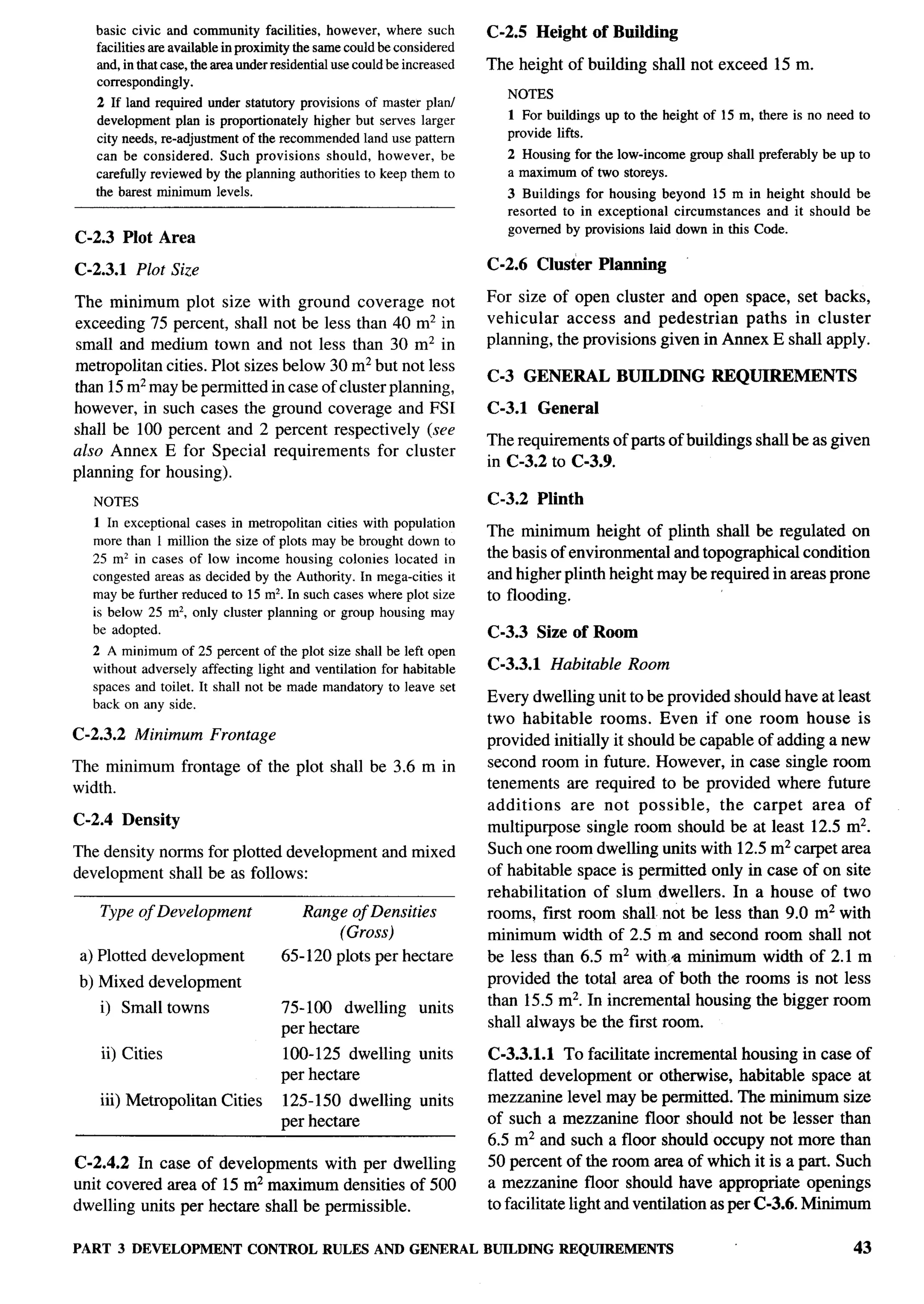 basic civic and community facilities, however, where such              C-2.5 Height of Building
   facilities are available in proximity the same could be considered
   and, in that case, the area under residential use could be increased   The height of building shall not exceed 15 m.
   correspondingly.
                                                                             NOTES
   2 If land required under statutory provisions of master planl
   development plan is proportionately higher but serves larger              1 For buildlngs up to the height of 15 m, there is no need to
   city needs, re-adjustment of the recommended land use pattern             provide lifts.
   can be considered.     Such provisions should, however, be                2 Housing for the low-income   group shall preferably be up to
   carefully reviewed by the planning authorities to keep them to            a maximum of two storeys.
   the barest minimum levels.                                                3 Buildings for housing beyond 15 m in height should be
                                                                             resorted to in exceptional circumstances   and it should be
                                                                             governed by provisions laid down in this Code.
C-2.3 Plot Area

C-2.3.1 Plot Size                                                         C-2.6     Cluster   Planning

The minimum plot size with ground coverage not                            For size of open cluster and open space, set backs,
exceeding 75 percent, shall not be less than 40 mz in                     vehicular access and pedestrian      paths in cluster
small and medium town and not less than 30 mz in                          planning, the provisions given in Annex E shall apply.
metropolitan cities. Plot sizes below 30 m2 but not less
                                                                          C-3 GENERAL             BUILDING     REQUIREMENTS
than 15 m2 may be permitted in case of cluster planning,
however, in such cases the ground coverage and FSI                        C-3.1     General
shall be 100 percent and 2 percent respectively (see
                                                                          The requirements of parts of buildings shall be as given
also Annex E for Special requirements        for cluster
                                                                          in C-3.2 to C-3.9.                                                  —
planning for housing).
   NOTES                                                                  C-3.2 Plinth
   1 In exceptional cases in metropolitan cities with population
                                                                          The minimum height of plinth shall be regulated on
   more than 1 million the size of plots may be brought down to
   25 mz in cases of low income housing colonies located in               the basis of environmental and topographical condition
   congested areas as decided by the Authority. In mega-cities it         and higher plinth height may be required in areas prone
   may be further reduced to 15 m2.1n such cases where plot size          to flooding.
   is below 25 mz, only cluster planning or group housing may
   be adopted.                                                            C-3.3 Size of Room
   2 Aminimum of25percent         of theplot size shall be left open
   without adversely affecting light and ventilation for habitable        C-3.3.1     Habitable    Room
   spaces and toilet. It shall not be made mandatory to leave set
   back on any side.
                                                                          Every dwelling unit to be provided should have at least
                                                                          two habitable rooms. Even if one room house is
C-2.3.2    Minimum      Frontage                                          provided initially it should be capable of adding a new
Theminimum         frontage of the plot shall be 3.6min                   second room in future. However, in case single room
width.                                                                    tenements are required to be provided where future
                                                                          additions      are not possible,   the carpet area of
C-2.4 Density                                                             multipurpose single room should be at least 12.5 m2.
The density norms for plotted development                and mixed        Such one room dwelling units with 12.5 m2 carpet area
development shall be as follows:                                          of habitable space is permitted only in case of on site
                                                                          rehabilitation    of slum dwellers. In a house of two
    Type of Development                   Range of Densities              rooms, first room shall. not be less than 9.0 m2 with
                                               (Gross)                    minimum width of 2.5 m and second room shall not
 a) Plotted development               65-120 plots per hectare            be less than 6.5 m2 with@ minimum width of 2.1 m
 b) Mixed development                                                     provided the total area of both the rooms is not less
    i) Small towns                    75-100 dwelling           units     than 15.5 m2. In incremental housing the bigger room
                                      per hectare                         shall always be the first room.

    ii) Cities                        100-125 dwelling          units     C-3.3.1.1 To facilitate incremental housing in case of
                                      per hectare                         flatted development or otherwise, habitable space at
    iii) Metropolitan      Cities     125-150 dwelling          units     mezzanine level may be permitted. The minimum size
                                      per hectare                         of such a mezzanine floor should not be lesser than
                                                                          6.5 m2 and such a floor should occupy not more than
C-2.4.2 In case of developments with per dwelling                         50 percent of the room area of which it is a part. Such
unit covered area of 15 m2 maximum densities of 500                       a mezzanine floor should have appropriate openings
dwelling units per hectare shall be permissible.                          to facilitate light and ventilation as per C-3.6. Minimum

PART 3 DEVELOPMENT CONTROL RULES AND GENERAL                              BUILDING     REQUIREMENTS                                     43
 