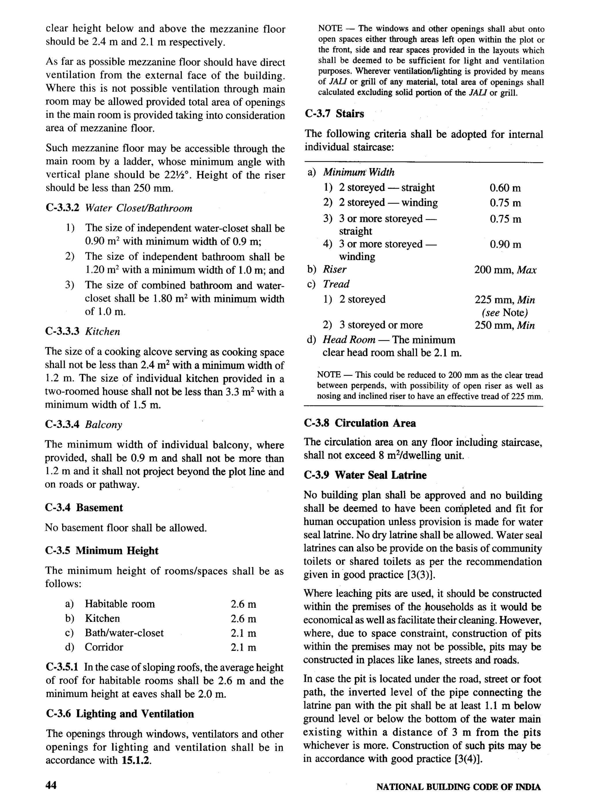 clear height below and above the mezzanine                 floor      NOTE — The windows and other openings shall abut onto
                                                                      open spaces either through areas left open within the plot or
should be 2.4 m and 2.1 m respectively.
                                                                      the front, side and rear spaces provided in the layouts which
As far as possible mezzanine floor should have direct                 shall be deemed to be sufficient for light and ventilation
                                                                      purposes. Wherever ventilatiott/tighting is provided by means
ventilation from the external face of the building.
                                                                      of JAIJ or grill of any material, total area of openings shall
Where this is not possible ventilation through main                   calculated excluding solid portion of the .fALf or grill.
room may be allowed provided total area of openings
in the main room is provided taking into consideration             C-3.7 Stairs
area of mezzanine floor.                                           The following criteria shall be adopted            for internal
Such mezzanine floor may be accessible through the                 individual staircase:
main room by a ladder, whose minimum angle with
vertical plane should be 22%0. Height of the riser                  a) Minimum Width
should be less than 250 mm.                                             1) 2 storeyed — straight                      0.60 m
                                                                       2) 2 storeyed — winding                        0.75 m
C-3.3.2        Water Closet/Bathroom
                                                                      3) 3 or more storeyed —                         0.75 m
        1)    The size of independent water-closet shall be               straight
              0.90 m’ with minimum width of 0.9 m;                    4) 3 or more storeyed —                         0.90 m
     2)       The size of independent bathroom shall be                   winding
              1.20 m’ with a minimum width of 1.0 m; and           b) Riser                                       200 mm, Max
     3)       The size of combined bathroom and water-
              closet shall be 1.80 m’ with minimum width
              of 1.0 m.
                                                                    c) Tread
                                                                        1) 2 storeyed                             225 mm, &fin
                                                                                                                    (see Note)          r.
                                                                                                                                        ir$



                                                                       2) 3 storeyed or more                      250 mm, Min
c-3.3.3       Kitchen
                                                                   d) Head Room — The minimum
The size of a cooking alcove serving as cooking space                 clear head room shall be 2.1 m.
shall not be less than 2.4 m2 with a minimum width of
                                                                      NOTE — This could be reduced to 200 mm as the clear tread
1.2 m. The size of individual kitchen provided in a
                                                                      between perpends, with possibility of open riser as well as
two-roomed house shall not be less than 3.3 mz with a                 nosing and inclined riser to have an effective tread of 225 mm.
minimum width of 1.5 m.

C-3.3.4       Balcony                                              C-3.8 Circulation       Area

The minimum width of individual balcony, where                     The circulation area on any floor inclu&g             staircase,
provided, shall be 0.9 m and shall not be more than                shall not exceed 8 m2/dwelling unit.
1.2 m and it shall not project beyond the plot line and            C-3.9 Water      Seal Latrine
on roads or pathway.
                                                                   No building plan shall be approved and no building
C-3.4        Basement                                              shall be deemed to have been completed and fit for
                                                                   human occupation unless provision is made for water
No basement floor shall be allowed.
                                                                   seal latrine. No dry latrine shall be allowed. Water seal
C-3.5 Minimum             Height                                   latrines can also be provide on the basis of community
                                                                   toilets or shared toilets as per the recommendation
The minimum             height   of rooms/spaces   shall be as     given in good practice [3(3)].
follows:
                                                                   Where leaching pits are used, it should be constructed
     a)       Habitable room                       2.6 m           within the premises of the households as it would be
     b)       Kitchen                              2.6 m           economical as well as facilitate their cleaning. However,
     c)       Bath/water-closet                    2.1 m           where, due to space constraint, construction of pits
     d)       Corridor                             2.1 m           within the premises may not be possible, pits may be
                                                                   constructed in places like lanes, streets and roads.
C-3.5.1 In the case of sloping roofs, the average height
of roof for habitable rooms shall be 2.6 m and the                 In case the pit is located under the road, street or foot
minimum height at eaves shall be 2.0 m.                            path, the inverted level of the pipe connecting the
                                                                   latrine pan with the pit shall be at least 1.1 m below
C-3.6 Lighting           and Ventilation                           ground level or below the bottom of the water main
The openings through windows, ventilators and other                existing within a distance of 3 m from the pits
openings for lighting and ventilation    shall be in               whichever is more. Construction of such pits may be
accordance with 15.1.2.                                            in accordance with good practice [3(4)].

44                                                                                    NATIONALBUILDINGCODE OF INDIA
 