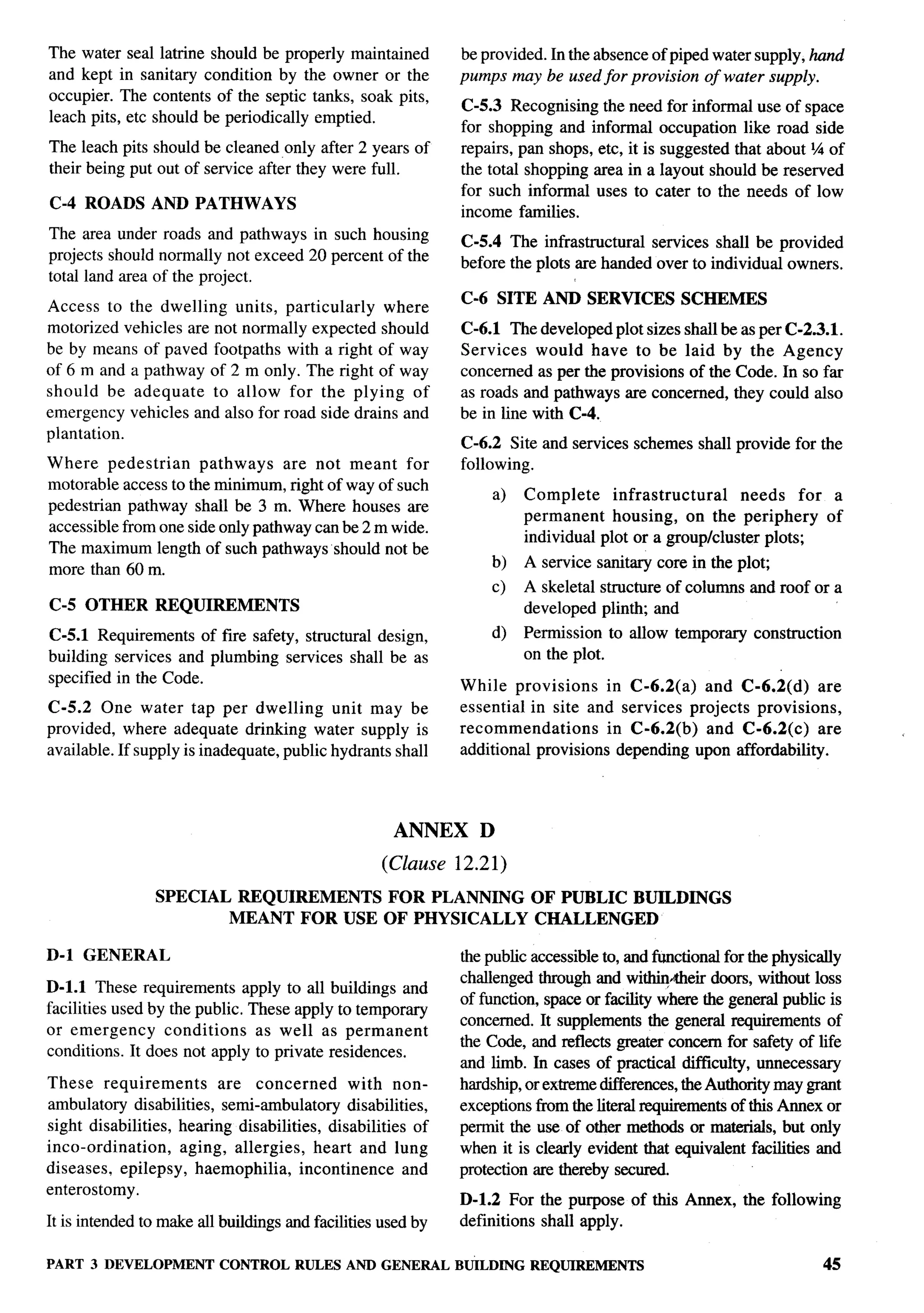 The water seal latrine should be properly maintained          be provided. In the absence of piped water supply, hand
and kept in sanitary condition by the owner or the            pumps may be used for provision of water supply.
occupier. The contents of the septic tanks, soak pits,
                                                              C-5.3 Recognizing the need for informal use of space
leach pits, etc should be periodically emptied.
                                                              for shopping and informal occupation like road side
The leach pits should be cleaned only after 2 years of        repairs, pan shops, etc, it is suggested that about % of
their being put out of service after they were full.          the total shopping area in a layout should be reserved
                                                              for such informal uses to cater to the needs of low
C-4 ROADS AND PATHWAYS                                        income families.
The area under roads and pathways in such housing             C-5.4 The infrastmctural services shall be provided
projects should normally not exceed 20 percent of the         before the plots are handed over to individual owners.
total land area of the project.
                                                              C-6 SITE AND SERVICES              SCHEMES
Access to the dwelling units, particularly     where
motorized vehicles are not normally expected should           C-6.1 The developed plot sizes shall be as per C-2.3.1.
be by means of paved footpaths with a right of way            Services would have to be laid by the Agency
of 6 m and a pathway of 2 m only. The right of way            concerned as per the provisions of the Code. In so far
should be adequate     to allow for the plying of             as roads and pathways are concerned, they could also
emergency vehicles and also for road side drains and          be in line with C-4.
plantation.
                                                              C-6.2 Site and services schemes shall provide for the
Where pedestrian      pathways    are not meant for           following.
motorable access to the minimum, right of way of such
                                                                     a)   Complete     infrastructural     needs    for a
pedestrian pathway shall be 3 m. Where houses are
                                                                          permanent    housing, on the periphery        of
accessible from one side only pathway can be 2 m wide.
                                                                          individual plot or a group/cluster plots;
The maximum length of such pathways should not be
                                                                   b)     A service sanitary core in the plo~
more than 60 m.
                                                                     c)   A skeletal structure of columns and roof or a
C-5 OTHER       REQUIREMENTS                                              developed plinth; and
C-5.1 Requirements of fire safety, structural design,              d)     Permission to allow temporary     construction
building services and plumbing services shall be as                       on the plot.
specified in the Code.                                        While provisions     in C-6.2(a) and C-6.2(d)       are
C-5.2 One water tap per dwelling unit may be                  essential in site and services projects provisions,
provided, where adequate drinking water supply is             recommendations      in C-6.2(b)  and C-6.2(c)      are
available. If supply is inadequate, public hydrants shall     additional provisions depending upon affordability.




                                                     ANNEX       D
                                                    (Clause   12.21)
                SPECIAL      REQUIREMENTS FOR PLANNING                     OF PUBLIC BUILDINGS
                            MEANT FOR USE OF PHYSICALLY                    CHALLENGED

D-1 GENERAL                                                   the public accessible to, and functional for the physically
                                                              challenged through and withiq~eir doors, without loss
D-1.l These requirements apply to all buildings and
                                                              of function, space or facility where the general public is
facilities used by the public, These apply to temporary
                                                              concerned. It supplements the general requirements of
or emergency      conditions    as well as permanent
                                                              the Code, and reflects _         concern for safety of life
conditions. It does not apply to private residences.
                                                              and limb. In cases of practical difllculty, unnecessary
These requirements        are concerned        with non-      hardship, or extreme differences, the Authority may grant
ambulato~ disabilities, semi-ambulatory disabilities,         exceptions from the literal requirements of this Amex or
sight disabilities, hearing disabilities, disabilities of     permit the use of other methods or materials, but only
into-ordination,    aging, allergies, heart and lung          when it is clearly evident that equivalent facilities and
diseases, epilepsy, hemophilia,        incontinence   and     protection are thereby secured.
enterostomy.
                                                              D-1.2 For the purpose of this Annex, the following
It is intended to make all buildings and facilities used by   definitions shall apply.

PART 3 DEVELOPMENT CONTROL RULES AND GENERAL BUiLDING REQUIREMENTS                                                     45
 
