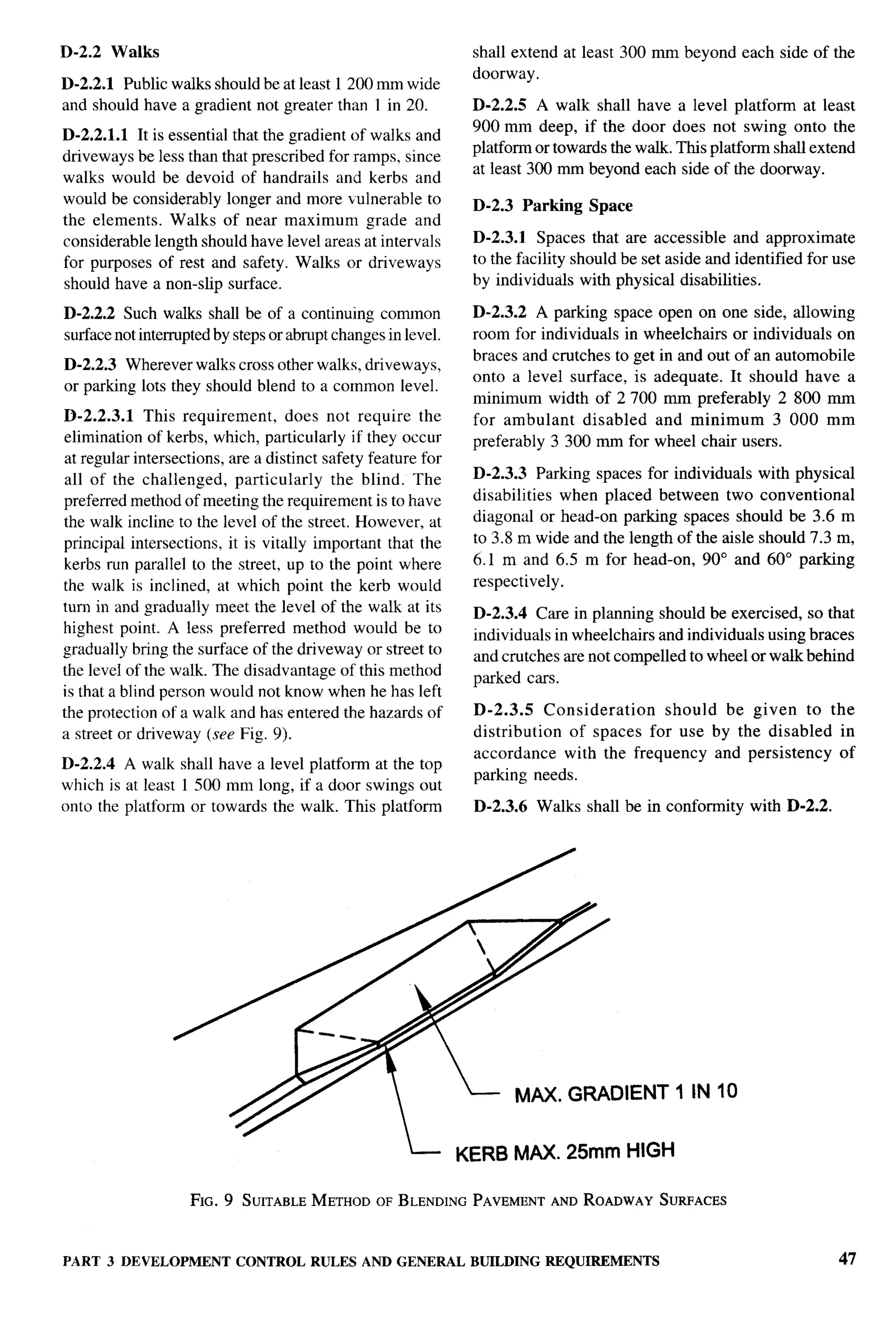 D-2.2     Walks                                                 shall extend at least 300 rnm beyond each side of the
                                                                doorway.
D-2.2.1 Public walks should beat least 1200 mm wide
and should have a gradient not greater than I in 20.            D-2.2.5 A walk shall have a level platform at least
                                                                900 mm deep, if the door does not swing onto the
D-2.2.1.1 It is essential that the gradient of walks and
                                                                platform or towards the walk. This platform shall extend
driveways be less than that prescribed for ramps, since
                                                                at least 300 mm beyond each side of the doorway.
walks would be devoid of handrails and kerbs and
would beconsiderably longer and more ulnerable to              D-2.3 Parking     Space
the elements. Walks of near maximum grade and
considerable length should have level areas at intervals        D-2.3.1 Spaces that are accessible and approximate
for purposes of rest and safety. Walks or driveways             to the facility should be set aside and identified for use
should have a non-slip surface.                                 by individuals with physical disabilities.

D-2.2.2 Such walks shall be of a continuing common              D-2.3.2 A parking space open on one side, allowing
surface not interrupted by steps or abrupt changes in level.    room for individuals in wheelchairs or individuals on
                                                                braces and crutches to get in and out of an automobile
D-2.2.3 Wherever walks cross other walks, driveways,
                                                                onto a level surface, is adequate. It should have a
or parking lots they should blend to a common level.
                                                                minimum width of 2700 mm preferably 2 800 mm
D-2.2.3.1 This requirement,        does not require the         for ambulant disabled and minimum           3 000 mm
elimination of kerbs, which, particularly if they occur         preferably 3300 mm for wheel chair users.
at regular intersections, are a distinct safety feature for
all of the challenged, particularly       the blind. The        D-2.3.3 Parking spaces for individuals with physical
preferred method of meeting the requirement is to have          disabilities when placed between two conventional
the walk incline to the level of the street. However, at        diagonal or head-on parking spaces should be 3.6 m
principal intersections, it is vitally important that the       to 3.8 m wide and the length of the aisle should 7.3 m,
kerbs run parallel to the street, up to the point where         6.1 m and 6.5 m for head-on, 90° and 60° parking
the walk is inclined, at which point the kerb would             respectively.
turn in and gradually meet the level of the walk at its         D-2.3.4 Care in planning should be exercised, so that
highest point. A less preferred method would be to              individuals in wheelchairs and individuals using braces
gradually bring the surface of the driveway or street to        and crutches are not compelled to wheel or walk behind
the level of the walk. The disadvantage of this method
                                                                parked cars.
is that a blind person would not know when he has left
the protection of a walk and has entered the hazards of         D-2.3.5     Consideration   should be given to the
a street or driveway (see Fig. 9).                              distribution   of spaces for use by the disabled in
                                                                accordance with the frequency and persistency of
D-2.2.4 A walk shall have a level platform at the top
                                                                parking needs.
which is at least 1 500 mm long, if a door swings out
onto the platform or towards the walk. This platform            D-2.3.6    Walks shall be in conformity   with D-2.2.




                                                                      MAX. GRADIENT 1 IN 10


                                                               KERB MAX. 25mm HIGH

                    FIG. 9 SUITABLEMETHOD OF BLENDINGPAVEMENTAND ROADWAY SURFACES



PART 3 DEVELOPMENT         CONTROL RULES AND GENERAL            BUILDING    REQUIREMENTS                                47
 