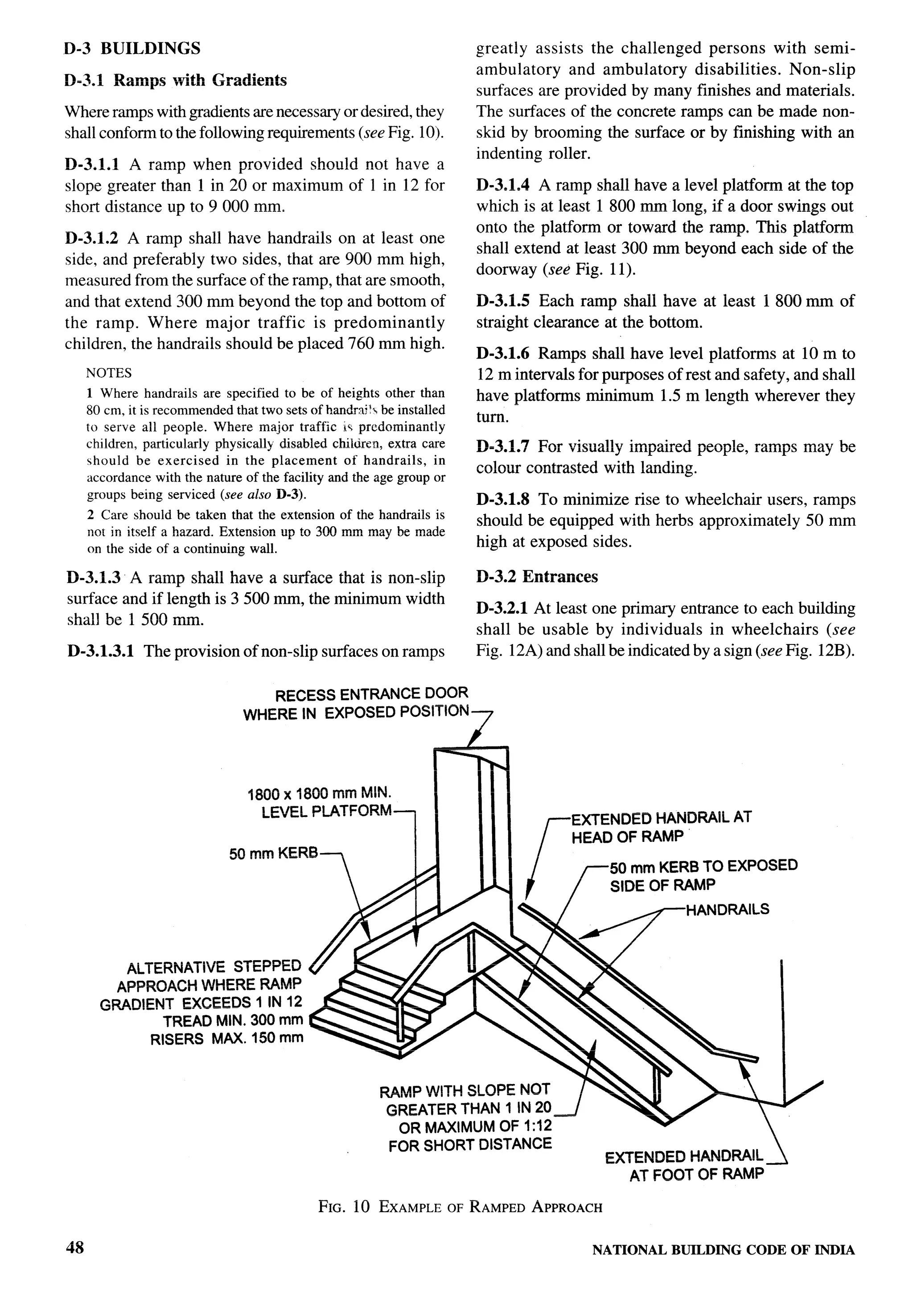 D-3 BUILDINGS                                                            greatly assists the challenged persons with semi-
                                                                         ambulatory    and ambulatory   disabilities. Non-slip
D-3.1 Ramps with Gradients
                                                                         surfaces are provided by many finishes and materials.
Where ramps with gradients are necessary or desired, they                The surfaces of the concrete ramps can be made non-
                                                                                                                                           ,)
shall conform to the following requirements (see Fig. 10).
                                                        /                skid by brooming the surface or by finishing with an
                                                                         indenting roller.
D-3.1.1 A ramp when provided should not have a
                                                                                                                                           I
slope greater than 1 in 20 or maximum of 1 in 12 for                     D-3.1.4 A ramp shall have a level platform at the top
short distance up to 9000 mm.                                            which is at least 1 800 mm long, if a door swings out
                                                                         onto the platform or toward the ramp. This platform               1
D-3.1.2 A ramp shall have handrails on at least one                                                                                    >
                                                                         shall extend at least 300 mm beyond each side of the
side, and preferably two sides, that are 900 mm high,
                                                                         doorway (see Fig. 11).                                            1
measured from the surface of the ramp, that are smooth,
and that extend 300 mm beyond the top and bottom of                      D-3.1.5 Each ramp shall have at least 1800 mm of
the ramp. Where major traffic is predominantly                           straight clearance at the bottom.
children, the handrails should be placed 760 mm high.
                                                                         D-3.1.6 Ramps shall have level platforms at 10 m to               ,1
     NOTES                                                               12 m intervals for purposes of rest and safety, and shall
                                                                                                                                      k;
                                                                                                                                      ,
     1 Where handrails are specified to be of heights other than         have platforms minimum 1.5 m length wherever they
     80 cm, it is recommended that two sets of’handrti?k be installed
                                                                         turn.
     to serve all people. Where major traffic is predominantly
     children, particularly physically disabled chikirtm, extra care     D-3.1.7 For visually impaired people, ramps may be
     should be exercised      in the placement     of handrails,    in
     accordance with the nature of the facility and the age group or
                                                                         colour contrasted with landing.
     groups being serviced (see also D-3).
                                                                         D-3.1.8 To minimize rise to wheelchair users, ramps
     2 Care should be taken that the extension of the handrails is
                                                                         should be equipped with herbs approximately 50 mm
     not in itself a hazard. Extension up to 300 mm may be made
     on the side of a continuing wall.                                   high at exposed sides.

D-3.L3 A ramp shall have a surface that is non-slip                      D-3.2 Entrances
surface and if length is 3500 mm, the minimum width
                                                                         D-3.2.1 At least one primary entrance to each building
shall be 1500 mm.
                                                                         shall be usable by individuals in wheelchairs (see
D-3.1.3.1      The provision of non-slip surfaces on ramps               Fig. 12A) and shall be indicated by a sign (see Fig. 12B).


                                    RECESS ENTRANCE DOOR
                                 WHERE IN EXPOSED POSITION-7




                                  1800 x 1800 mm MIN.
                                    LEVEL PLATFORM

                              50 mm KERB
                                                            1                     r    EXTENDED HANDRAIL AT
                                                                                       HEAD OF RAMP

                                                                                               50 mm KERB TO EXPOSED
                                                                                               SIDE OF RAMP




          ALTERNATIVE STEPPED
         APPROACH WHERE RAMP
       GRADIENT EXCEEDS 1 IN 12
              TREAD MIN. 300 mm
             RISERS MAX. 150 mm
                                                                                           L


                                                                                                                         /
                                                            OR MAXIMUM OF 1:12                                       
                                                           FOR SHORT DISTANCE
                                                                                               EXTENDED HANDRAIL 1
                                                                                                  AT FOOT OF RAMP

                                               FIG. 10 EXAMPLE OF RAMPED APPROACH

48                                                                                         NATIONAL    BUILDING   CODE OF INDIA
 