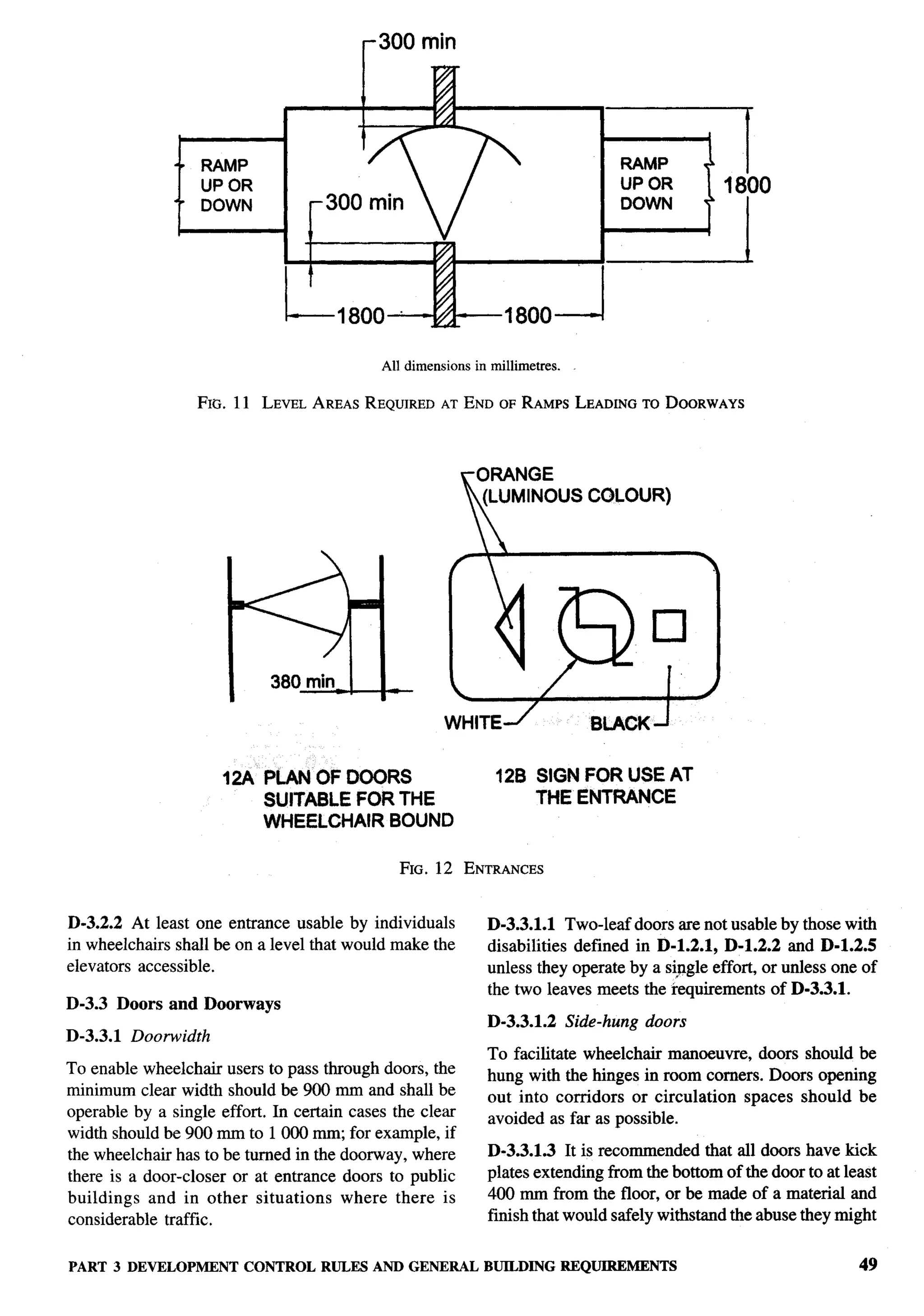 -




                      RAMP                                                             ‘Inl           *
                      UP OR                                                               UP OR           1800
                      DOWN              300   min


                                    I                                                  3              ‘


                                                                     1800 J

                                               All dimensions   in millimetres.


                  FIG. 11 LEVELAREAS REQUIRED END OF RAMPSLEADING DOORWAYS
                                             AT                  TO




                                                                 (LUMINOUS CGLOUR)




                        t“5ii-380   min




                        12A PLAN OF 000RS
                                                         WHITE~
                                                                          /
                                                                                     BLACKJ


                                                                    12B SIGN FOR USE AT
                              SUITABLE FOR THE                          THE ENTRANCE
                              WHEELCHAIR BOUND

                                                    FIG. 12 ENTRANCES


D-3.2.2 At least one entrance usable by individuals               D-3.3.1.1 Two-leaf doors are not usable by those with
in wheelchairs shall be on a level that would make the            disabilities defined in D-1.2.1, D-1.2.2 and D-1.2.5
elevators accessible.                                             unless they operate by a sipgle effort, or unless one of
                                                                  the two leaves meets the requirements of D-3.3.1.
D-3.3 Doors and Doorways
                                                                  D-3.3.1.2       Side-hung   doors
D-3.3.1   Doorwidth
                                                                  To facilitate wheelchair manoeuvre, doors should be
To  enable wheelchair users to pass through doors, the            hung with the hinges in room corners. Doors opening
minimum clear width should be 900 mm and shall be                 out into corridors or circulation spaces should be
operable by a single effort. In certain cases the clem            avoided as far as possible.
width should be 900 mm to 1000 m, for example, if
the wheelchair has to be turned in the doorway, where             D-3.3.1.3 It is recommended that all doors have kick
there is a door-closer or at entrance doors to public             plates extending from the bottom of the door to at least
buildings and in other situations      where there is             400 mm from the floor, or be made of a material and
considerable traffic.                                             finish that would safely withstand the abuse they might


PART 3 DEVELOPMENTCONTROL RULES AND GENERAL BUILDINGREQUIREMENTS                                                       49
 
