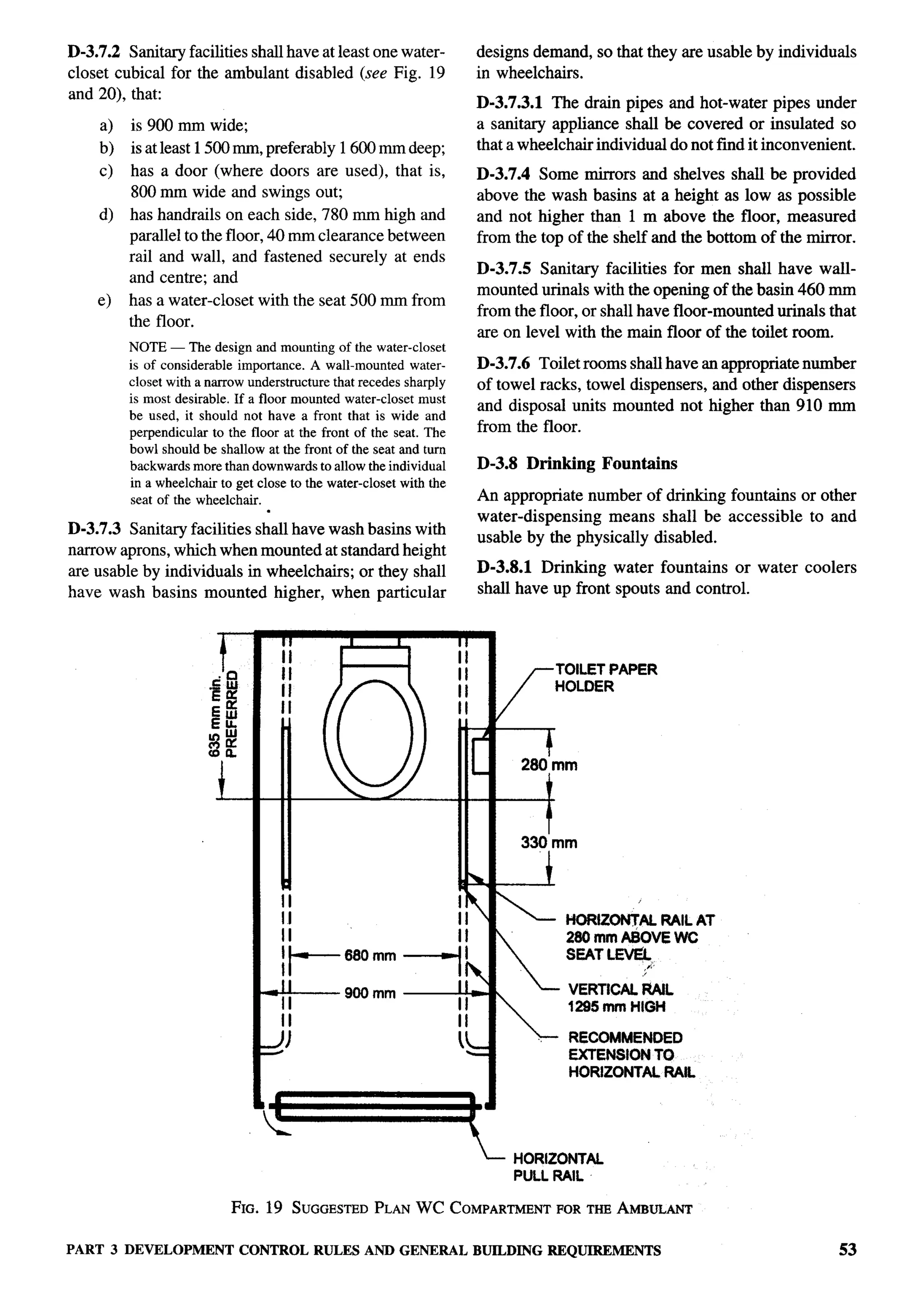 D-3.7.2 Sanitary facilities shall have at least one water-                    designs demand, so that they are usable by individuals
closet cubical for the ambulant disabled (see Fig. 19                         in wheelchairs.
and 20), that:                                                                D-3.7.3.1 The drain pipes and hot-water pipes under
    a)   is 900 mm wide;                                                      a sanitary appliance shall be covered or insulated so
    b)   is at least 1500 mm, preferably 1600 mm deep;                        that a wheelchair individual do not find it inconvenient.
    c)   has a door (where doors are used), that is,                          D-3.7.4 Some mirrors and shelves shall be provided
         800 mm wide and swings out;                                          above the wash basins at a height as low as possible
    d)   has handrails on each side, 780 mm high and                          and not higher than 1 m above the floor, measured
         parallel to the floor, 40 mm clearance between                       from the top of the shelf and the bottom of the mirror.
         rail and wall, and fastened securely at ends
                                                                              D-3.7.5 Sanitary facilities for men shrdl have wall-
         and centre; and
                                                                              mounted urinals with the opening of the basin 460 mm
    e)   has a water-closet     with the seat 500 mm from
                                                                              from the floor, or shall have floor-mounted urinals that
         the floor.
                                                                              are on level with the main floor of the toilet room.
         NOTE— The design and mounting of the water-closet
         is of considerable importance. A wall-mounted water-                 D-3.7.6 Toilet rooms shall have an appropriate number
         closet with a narrow understrocture that recedes sharply             of towel racks, towel dispensers, and other dispensers
         is most desirable. If a floor mounted water-closet must
                                                                              and disposal units mounted not higher than 910 mm
         be used, it should not have a front that is wide and
         perpendicular to the floor at the front of the seat. The             from the floor.
         bowl should be shallow at the front of the seat and turn
         backwards more than downwards to allow the individual                D-3.8 Drinking       Fountains
         in a wheelchair to get close to the water-closet with the
          seat of the wheelchair.                                             An appropriate number of drinking fountains or other
                              .
                                                                              water-dispensing   means shall be accessible to and
D-3.7.3 Sanitary facilities shall have wash basins with                       usable by the physically disabled.
narrow aprons, which when mounted at standard height
are usable bv individuals in wheelchairs: or thev shall                       D-3.8.1 Drinking water fountains or water coolers
            .                                    .
have wash basins mounted higher, when particular                              shall have up front spouts and control.



                        r              II
                                       II
                                                 I       I           II
                                                                     II
                                                                                              TOILET PAPER
                                       II                            II
                                                                     II
                                                                                              HOLDER
                                       H                             II           f



                                                                          [
                                                                                  T mm
                                                                                   280
                                       “    (j                       ‘-
                        b                                                        -J

                                                                                      330’mm

                                       a                                         -i
                                       II                            Ih
                                       II                            II          ’            HORIZ~AL    RAIL AT
                                       II                            II                        260 mmASOVE WC

                                       I--’8”””71?                               
                                                                                          
                                                                                               SEAT L-
                                                                                                        /’
                                                                                                        “
                                                                                               VERTICAL RAIL
                                 *900mm+
                                                                                               1295 mm HIGH
                                                                                 
                                                                                              RECOMMENDED
                                                                                               EXTENSION TO
                                                                                               HORIZONTAL RAIL



                                   -
                                                                          T-          HORIZONTAL
                                                                                      PULL RAIL

                            FIG. 19 SUGGESTED
                                            PLANWC COMPARTMENTORTHEAMBULANT
                                                             F

PART 3 DEVELOPMENT CONTROL RULES AND GENERAL BUILDINGREQUIREMENTS                                                                   53
 