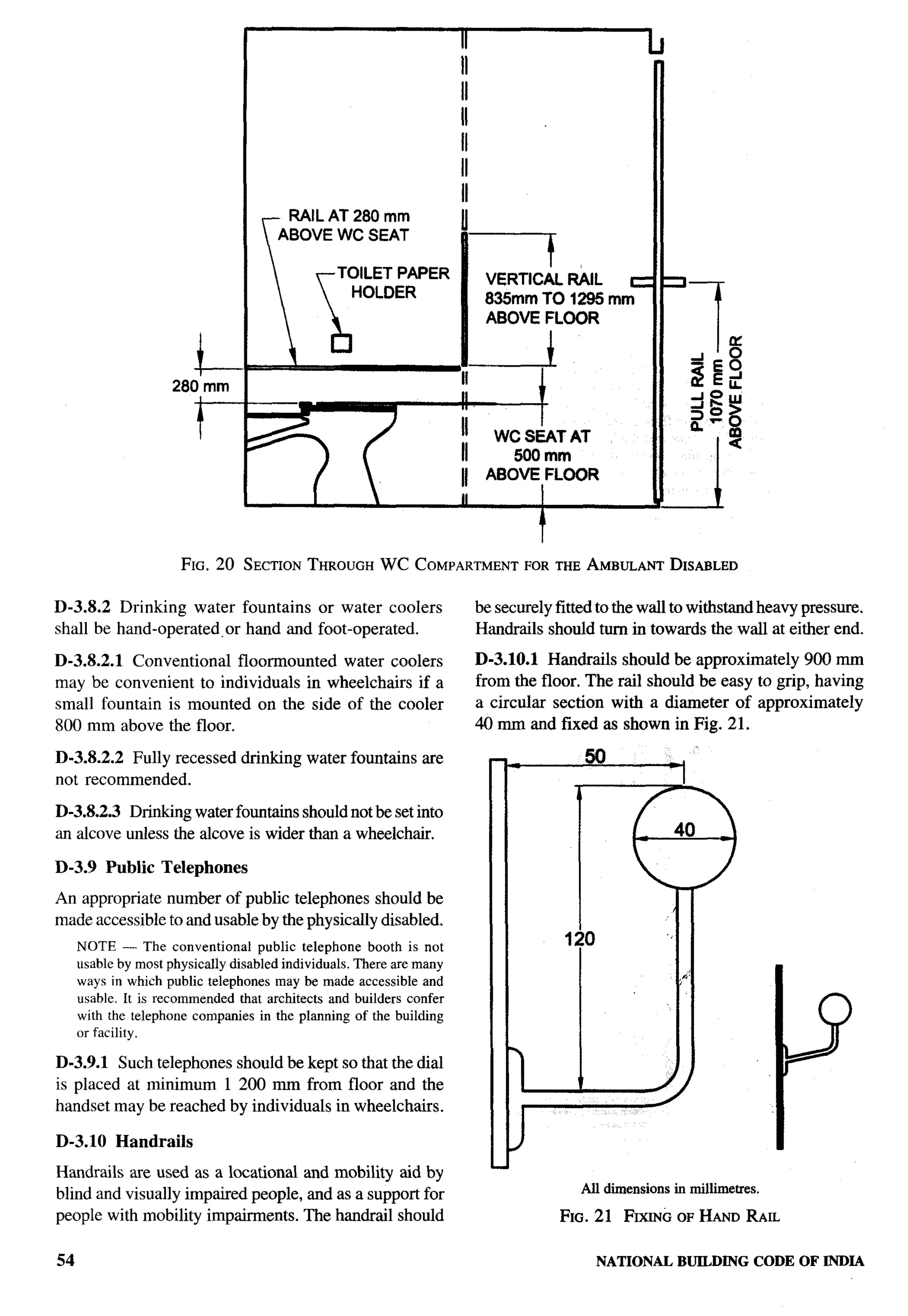 r




                                     r
                                        RAIL AT 280 mm
                                       ABOVE WC SEAT
                                                                                         !

                            “J
                                                 TOILET PAPER               VERTIC/iL R&L   c
                                                   HOLDER                   835mm TO 1295 mm
                                                                            ABOVE FLOOR


                        l--
                     280 mm
                                                                                     I


                        t                                                                                                                .
                                                                                                                                         r
                                                                                                                                         ...-
                                                                      II    ABOVE FLOOR
                                 I                                    II



                      FIG. 20 SECTIONTHROUGHWC COMPARTMENTORTHEAMBULANT
                                                         F             DISABLED


D-3.8.2 Drinking water fountains or water coolers                          be securely fitted to the wall to withstand heavy pressure.
shall be hand-operated, or hand and foot-operated.                         Handrails should turn in towards the wall at either end.

D-3.8.2.1 Conventional floormounted water coolers                          D-3.1O.1 Handrails should be approximately 900 mm
may be convenient to individuals in wheelchairs if a                       from the floor. The rail should be easy to grip, having
small fountain is mounted on the side of the cooler                        a circular section with a diameter of approximately
800 mm above the floor.                                                    40 mm and fixed as shown in Fig. 21.

D-3.8.2.2 Fully recessed drinking water fountains are
not recommended.

D-3.8.2.3 Drinking water fountains should not beset into
an alcove unless the alcove is wider than a wheelchair.

D-3.9 Public       Telephones
An appropriate number of public telephones should be
made accessible to and usable by the physically disabled.
     NOTE — The conventional        public telephone booth is not
     usable by most physically disabled individuals. There are many
     ways in which public telephones may be made accessible and
     usable. It is recommended that architects and builders confer
     with the telephone companies in the planning of the building
     or facility.

D-3.9.1 Such telephones should be kept so that the dial
is placed at minimum 1 200 mm from floor and the
handset may be reached by individuals in wheelchairs.

D-3.1O Handrails
Handrails are used as a locational and mobility aid by
                                                                                             All   dmensions in milfimetres.
blind and visually impaired people, and as a support for
people with mobility impairments. The handrail should                                    FIG. 21 FIXINGOF HAND RAIL

54                                                                                             NATIONALBUILDINGCODE OF INDIA
 