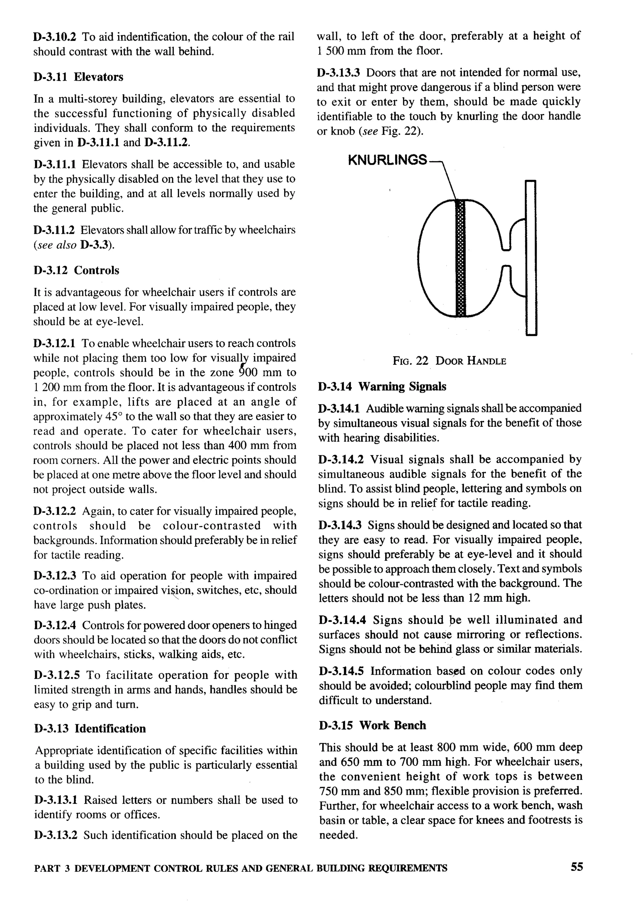 D-3.1O.2 To aid identification,  the colour of the rail      wall, to left of the door, preferably   at a height   of
should contrast with the wall behind.                        1500 mm from the floor.

D-3.11     Elevators                                         D-3.13.3 Doors that are not intended for normal use,
                                                             and that might prove dangerous if a blind person were
In a multi-storey building, elevators are essential to       to exit or enter by them, should be made quickly
the successful functioning    of physically  disabled        identifiable to the touch by knurling the door handle
individuals. They shall conform to the requirements          or knob (see Fig. 22).
given in D-3.11.1 and D-3.11.2.

D-3.11.1 Elevators shall be accessible to, and usable                 KNURLINGS
                                                                                      7
by the physically disabled on the level that they use to
enter the building, and at all levels normally used by
the general public.

D-3.11.2 Elevators shall allow for traffic by wheelchairs
(see also D-3.3).

D-3.12     Controls

It is advantageous for wheelchair users if controls are
placed at low level. For visually impaired people, they
should be at eye-level.
                                                                                                        u
D-3.12.1 To enable wheelchair users to reach controls
while not placing them too low for visuall impaired                           FIG. 22 DOOR HANDLE
people, controls should be in the zone $ 00 mm to
1200 mm from the floor. It is advantageous if controls       D-3.14    Warning   Signals
in, for example,    lifts are placed at an angle of
                                                             D-3.14.1 Audible warning signals shall be accompanied
approximate y 45° to the wall so that they are easier to
                                                             by simultaneous visual signals for the benefit of those
read and operate. To cater for wheelchair        users,
                                                             with hearing disabilities.
controls should be placed not less than 400 mm from
room comers. All the power and electric points should        D-3.14.2 Visual signals shall be accompanied         by
be placed at one metre above the floor level and should      simultaneous audible signals for the benefit of the
not project outside walls.                                   blind. To assist blind people, lettering and symbols on
                                                             signs should be in relief for tactile reading.
D-3.12.2 Again, to cater for visually impaired people,
controls     should   be colour-contrasted        with       D-3.14.3 Signs should be designed and located so that
backgrounds. Information should preferably be in relief      they are easy to read. For visually impaired people,
for tactile reading.                                         signs should preferably be at eye-level and it should
                                                             be possible to approach them closely. Text and symbols
D-3.12.3 To aid operation for people with impaired
                                                             should be colonr-contrasted with the background. The
co-ordination or impaired vi~on, switches, etc, should
                                                             letters should not be less than 12 nun high.
have large push plates.
                                                             D-3.14.4   Signs should be well illuminated        and
D-3.12.4 Controls for powered door openers to hinged
doors should be located so that the doors do not conflict    surfaces should not cause mirroring or reflections.
with wheelchairs, sticks, walking aids, etc.                 Signs should not be behind glass or similar materials.

D-3.12.5 To facilitate operation for people with             D-3.14.5 Information baspd on colour codes only
limited strength in arms and hands, handles should be        should be avoided; colorblind people may find them
easy to grip and turn.                                       difficult to understand.

D-3.13     Identification                                    D-3.15    Work   Bench

Appropriate identification of specific facilities within     This should be at least 800 mm wide, 600 mm deep
a building used by the public is particularly essential      and 650 mm to 700 mm high. For wheelchair users,
to the blind.                                                the convenient     height of work tops is between
                                                             750 mm and 850 mm; flexible provision is preferred.
D-3.13.1 Raised letters or numbers        shall be used to
                                                             Further, for wheelchair access to a work bench, wash
identify rooms or offices.
                                                             basin or table, a clear space for knees and footrests is
D-3.13.2     Such identification   should be placed on the   needed.


PART 3 DEVELOPMENT CONTROL RULES AND GENERAL BUILDINGREQUIREMENTS                                                  55
 
