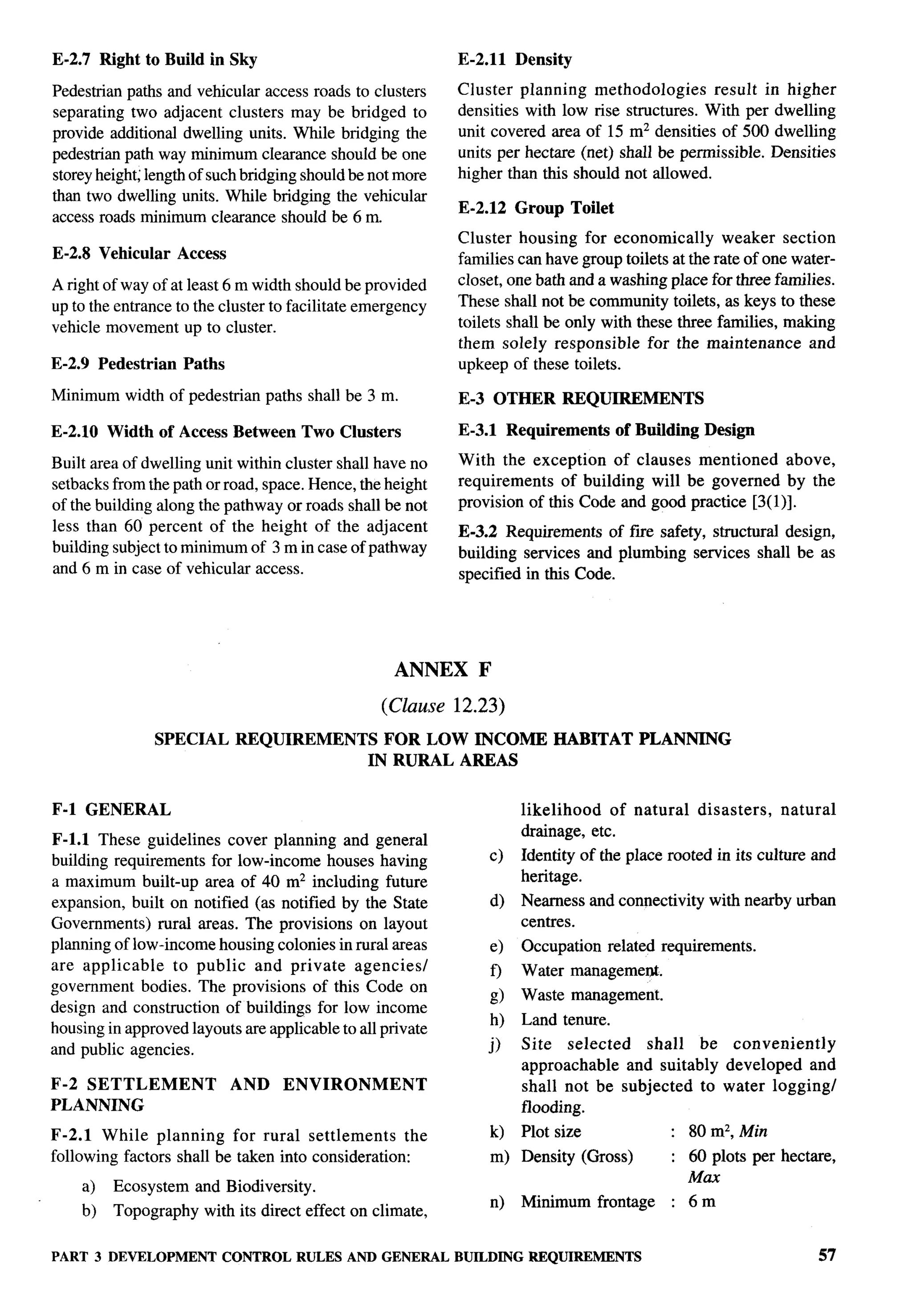 E-2.7 Right to Build in Sky                                                      E-2.11      Density

Pedestrian paths and vehicular access roads to clusters                          Cluster planning methodologies        result in higher
separating two adjacent clusters may be bridged to                               densities with low rise structures. With per dwelling
provide additional dwelling units. While bridging the                            unit covered area of 15 mz densities of 500 dwelling
pedestrian path way minimum clearance should be one                              units per hectare (net) shall be permissible. Densities
storey height; length of such bridging should be not more                        higher than this should not allowed.
than two dwelling units. While bridging the vehicular
                                                                                 E-2.12      Group     Toilet
access roads minimum clearance should be 6 m.
                                                                                 Cluster housing for economically         weaker section
E-2.8 Vehicular           Access                                                 families can have group toilets at the rate of one water-
A right of way of at least 6 m width should be provided                          closet, one bath and a washing place for three families.
up to the entrance to the cluster to facilitate emergency                        These shall not be community toilets, as keys to these
vehicle movement up to cluster.                                                  toilets shall be only with these three families, making
                                                                                 them solely responsible      for the maintenance     and
E-2.9 Pedestrian            Paths                                                upkeep of these toilets.

Minimum width of pedestrian paths shall be 3 m.                                  E-3 OTHER             REQUIREMENTS

E-2.1O Width of Access Between                      Two Clusters                 E-3.1 Requirements              of Building    Design

Built    area    of dwelling    unit   within   cluster    shall     have   no   With the exception of clauses mentioned        above,
setbacks        from the path or road,     space.   Hence,         the height    requirements   of building will be governed by the
of the building        along   the pathway      or roads     shall     be not    provision of this Code and good practice [3(1)].
less       60 percent of the height of the adjacent
        than                                                                     E-3.2 Requirements of fwe safety, structural design,
building subject to minimum of 3 m in case of pathway                            building services and plumbing services shall be as
and 6 m in case of vehicular access.                                             specified in this Code.




                                                                         ANNEX      F

                                                                      (Clause    12.23)
                      SPECIAL          REQUIREMENTS                   FOR LOW INCOME                 HABITAT        PLANNING
                                                                    IN RURAL AREAS


F-1 GENERAL                                                                                  likelihood   of natural           disasters,   natural
                                                                                             drainage, etc.
F-1.l These guidelines cover planning and general
building requirements for low-income houses having                                      c)   Identity of the place rooted in its culture and
a maximum built-up area of 40 m2 including future                                            heritage.
expansion, built on notified (as notified by the State                                  d)   Nearness and connectivity           with nearby urban
Governments) rural areas. The provisions on layout                                           centres.
planning of low-income housing colonies in rural areas                                  e)   Occupation         related requirements.
are applicable    to public and private agencies/                                            Water management.
                                                                                        f)
government bodies. The provisions of this Code on
                                                                                        d    Waste management.
design and construction of buildings for low income
                                                                                        h)   Land tenure.
housing in approved layouts are applicable to all private
and public agencies.                                                                    j)   Site   selected    shall   be conveniently
                                                                                             approachable    and suitably developed and
F-2 SETTLEMENT                         AND      ENVIRONMENT                                  shall not be subjected to water logging/
PLANNING                                                                                     flooding.
F-2.1 While planning       for rural settlements     the                                k)   Plot size                   : 80 m2, Min
following factors shall be taken into consideration:                                    m) Density (Gross)               : 60 plots per hectare,
                                                                                                                           Max
        a)      Ecosystem      and Biodiversity.
                                                                                        n)   Minimum       frontage      : 6m
        b)      Topography      with its direct effect on climate,

PART 3 DEVELOPMENT CONTROL RULES AND GENERAL BUILDINGREQUIREMENTS                                                                                 57
 