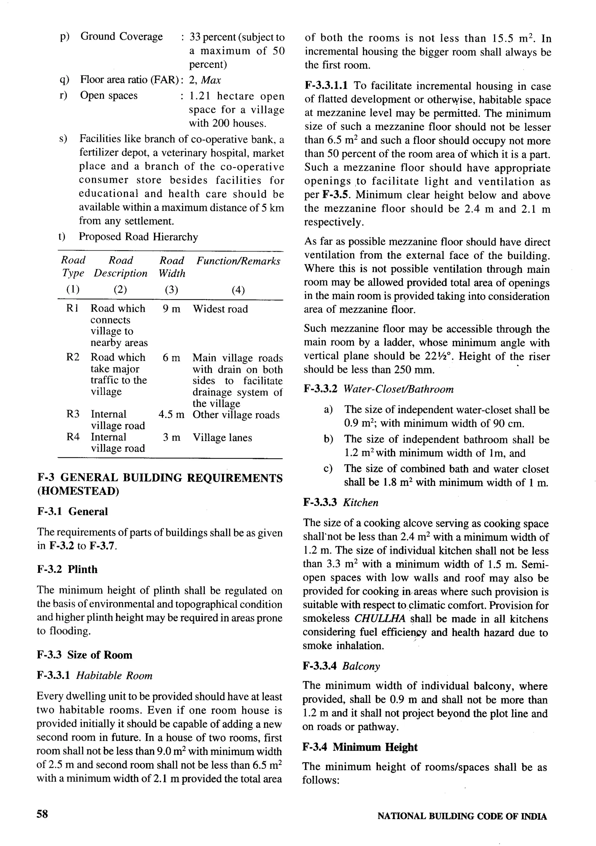 p)         Ground Coverage             : 33 percent (subject to   of both the rooms is not less than 15.5 m2. In
                                                 a maximum      of 50     incremental housing the bigger room shall always be
                                                 percent)                 the first room.
        q)         Floor area ratio (FAR):      2, Max                    F-3.3.1.1 To facilitate incremental housing in case
        r)         Open spaces                 : 1.21 hectare   open      of flatted development or otherwise, habitable space
                                                 space for a village      at mezzanine level may be permitted. The minimum
                                                 with 200 houses.         size of such a mezzanine floor should not be lesser
        s)         Facilities like branch of co-operative bank, a         than 6.5 m2 and such a floor should occupy not more
                   fertilizer depot, a veterinary hospital, market        than 50 percent of the room area of which it is a part.
                   place and a branch of the co-operative                 Such a mezzanine         floor should have appropriate
                   consumer       store besides    facilities  for        openings      to facilitate    light and ventilation   as
                   educational      and health care should be             per F-3.5. Minimum clear height below and above
                   available within a maximum distance of 5 km            the mezzanine      floor should be 2.4 m and 2.1 m
                   from any settlement.                                   respectively.
        t)         Proposed Road Hierarchy                                As far as possible mezzanine floor should have direct
                                                                          ventilation from the external face of the building.
        Road             Road           Road      Function/Remarks
                                                                          Where this is not possible ventilation through main
        Type          Description       Width
                                                                          room may be allowed provided total area of openings
             (1)           (2)           (3)              (4)
                                                                          in the main room is provided taking into consideration       .
             R 1     Road which         9m       Widest road              area of mezzanine floor.
                     connects                                                                                                          --
                     village to                                           Such mezzanine floor may be accessible through the           <
                     nearby areas                                         main room by a ladder, whose minimum angle with
             R2      Road which         6m    Main village roads          vertical plane should be 22%0. Height of the riser
                     take major               with drain on both          should be less than 250 mm.                                  1
                     traffic to the           sides to facilitate
                     village                  drainage system of          F-3.3.2   Water-Closet/Bathroom
                                              the village
                                                                               a)   The size of independent water-closet shall be
             R3      Internal           4.5 m Other village roads
                     village road                                                   0.9 m2; with minimum width of 90 cm.
             R4      Internal           3m       Village lanes                 b)   The size of independent bathroom shall be
                     village road                                                   1.2 mz with minimum width of lm, and
                                                                               c)   The size of combined bath and water closet
F-3 GENERAL                  BUILDING           REQUIREMENTS                        shall be 1.8 mz with minimum width of 1 m.
(HOMESTEAD)
                                                                          F-3.3.3   Kitchen
F-3.1        General
                                                                          The size of a cooking alcove serving as cooking space
The requirements of parts of buildings shall be as given                  shall’not be less than 2.4 m2 with a minimum width of
in F-3.2 to F-3.7.                                                        1.2 m. The size of individual kitchen shall not be less
                                                                          than 3.3 m2 with a minimum width of 1.5 m. Semi-
F-3.2 Plinth
                                                                          open spaces with low walls and roof may also be
The minimum height of plinth shall be regulated on                        provided for cooking inareas where such provision is
the basis of environmental and topographical condition                    suitable with respect to climatic comfort. Provision for
and higher plinth height may be required in areas prone                   smokeless CHULLHA shall be made in all kitchens
to flooding.                                                              considering fuel efficiency and health hazard due to
                                                                          smoke inhalation.
F-3.3 Size of Room
                                                                          F-3.3.4   Balcony
F-3.3.1        Habitable         Room
                                                                          The minimum width of individual balcony, where
Every dwelling unit to be provided should have at least                   provided, shall be 0.9 m and shall not be more than
two habitable rooms. Even if one room house is                            1.2 m and it shall not project beyond the plot line and
provided initially it should be capable of adding a new                   on roads or pathway.
second room in future. In a house of two rooms, first
                                                                          F-3.4 Minimum         Height
room shall not be less than 9.0 mz with minimum width
of 2.5 m and second room shall not be less than 6.5 m2                    The minimum         height   of rooms/spaces   shall be as
with a minimum width of 2.1 m provided the total area                     follows:


58                                                                                            NATIONALBUILDINGCODE OF INDIA
 