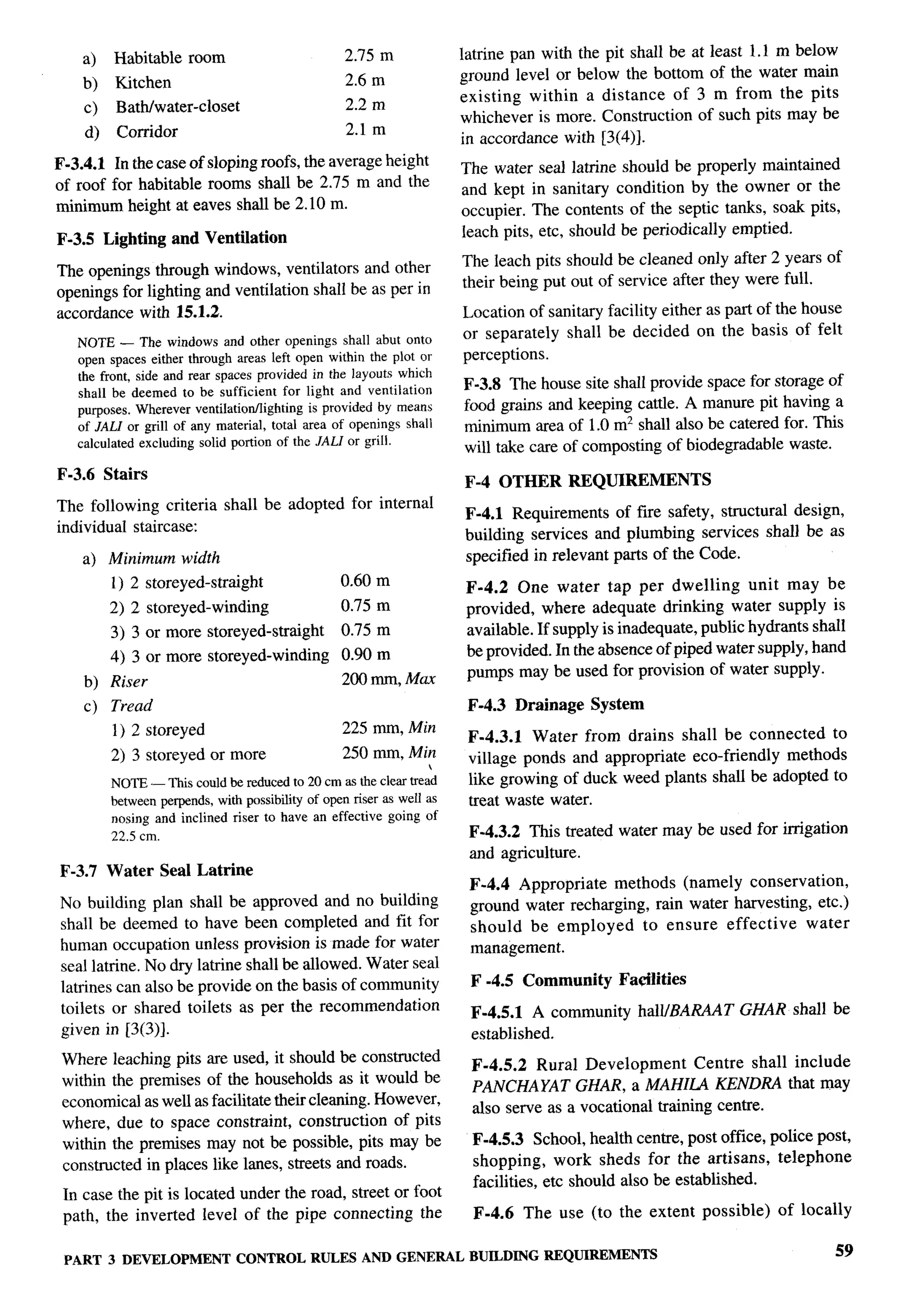 r-”
                                                                                                                                    b




    a)   Habitable     room                        2.75 m              latrine pan with the pit shall be at least 1.1 m below
    b)   Kitchen                                   2.6 m               ground level or below the bottom of the water main
                                                   2.2 m               existing within a distance of 3 m from the pits
    c)   Bath/water-closet
                                                                       whichever is more. Construction of such pits may be
    d)    Corridor                                 2.1 m
                                                                       in accordance with [3(4)].
F-3.4.1 In the case of sloping roofs, the average height               The water seal latrine should be properly maintained
of roof for habitable rooms shall be 2.75 m and the                    and kept in sanitary condition by the owner or the
minimum height at eaves shall be 2.10 m.                               occupier. The contents of the septic tanks, soak pits,
F-3.5 Lighting       and Ventilation                                   leach pits, etc, should be periodically emptied.

The openings through windows, ventilators and other                    The leach pits should be cleaned only after 2 years of
openings for lighting and ventilation shall be as per in               their being put out of service after they were full.
accordance with 15.1.2.                                                Location of sanitary facility either as part of the house
   NOTE — The windows and other openings shall abut onto               or separately shall be decided on the basis of felt
   open spaces either through areas left open within the plot or       perceptions.
   the front, side and rear spaces provided in the layouts which
   shall be deemed to be sufficient for light and ventilation          F-3.8 The house site shall provide space for storage of
   purposes. Wherever ventilatiotiighting   is provided by means       food grains and keeping cattle. A manure pit having a
   of JALI or grill of any material, total area of openings shall      minimum area of 1.0 mz shall also be catered for. This
   calculated excluding solid portion of the JALI or grill.
                                                                       will take care of comporting of biodegradable waste.
F-3.6 Stairs
                                                                       F-4 OTHER       REQUIREMENTS
The following criteria        shall be adopted for internal
                                                                       F-4.1 Requirements of fire safety, structural design,
individual staircase:
                                                                       building services and plumbing services shall be as
    a) Minimum width                                                   specified in relevant parts of the Code.
         1) 2 storeyed-straight                   0.60 m               F-4.2 One water tap per dwelling           unit may be
         2) 2 storeyed-winding                    0.75 m               provided, where adequate drinking water supply is
         3) 3 or more storeyed-straight           0.75 m               available. If supply is inadequate, public hydrants shall
         4) 3 or more storeyed-winding            0.90 m               be provided. In the absence of piped water supply, hand
                                                  200 mm, Max          pumps may be used for provision of water supply.
    b) Riser
    c)   Tread                                                          F-4.3   Drainage   System
         1) 2 storeyed                            225 mm, Min
                                                                        F-4.3.1 Water from drains shall be connected to
         2) 3 storeyed or more                    250 mm, Min           village ponds and appropriate eco-friendly methods
         NOTE — Thk could be reduced to 20 cm as the clear trea’d       like growing of duck weed plants shall be adopted to
         between perpends, with possibility of open riser as well as    treat waste water.
         nosing and inclined riser to have an effective going of
         22.5 cm.                                                       F-4.3.2 This treated water may be used for irrigation
                                                                        and agriculture.
F-3.7 Water      Seal Latrine
                                                                        F-4.4 Appropriate methods (namely conservation,
No building plan shall be approved and no building                      ground water recharging, rain water harvesting, etc.)
shall be deemed to have been completed and fit for                      should be employed      to ensure effective    water
human occupation unless provision is made for water                     management.
seal latrine. No dry latrine shall be allowed. Water seal
latrines can also be provide on the basis of community                  F -4.5 Community      Fadities
toilets or shared toilets as per the recommendation                     F-4.5.1 A community         halllBARAAT GHAR shall be
given in [3(3)].                                                        established.
 Where leaching pits are used, it should be constructed
                                                                        F-4.5.2 Rural Development         Centre shall include
 within the premises of the households as it would be
                                                                        PANCHAYAT GHAR, a MAHILA KENDRA that may
 economical as well as facilitate their cleaning. However,
                                                                        also serve as a vocational training centre.
 where, due to space constraint, construction of pits
 within the premises may not be possible, pits may be                   F-4.5.3 School, health centre, post office, police post,
 constructed in places like lanes, streets and roads.                   shopping, work sheds for the artisans, telephone
                                                                        facilities, etc should also be established.
 In case the pit is located under the road, street or foot
 path, the inverted level of the pipe connecting the                    F-4.6    The use (to the extent    possible)   of locally

 PART 3 DEVELOPMENT CONTROL RULES AND GENERAL BUILDINGREQUIREMENTS                                                             59
 
