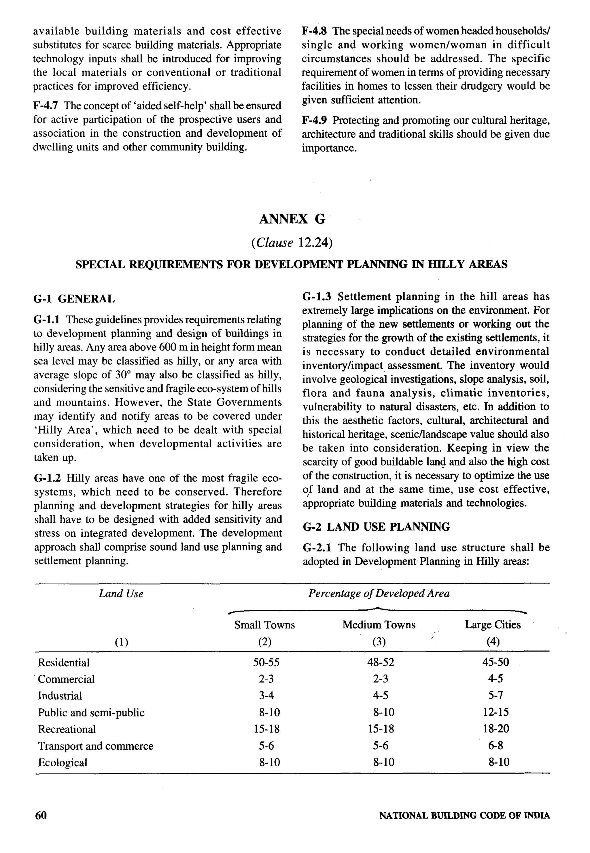 available   building   materials   and cost effective       F-4.8 The special needs of women headed households/
substitutes for scarce building materials. Appropriate      single and working womenlwoman             in difficult
technology inputs shall be introduced for improving         circumstances    should be addressed.     The specific
the local materials or conventional       or traditional    requirement of women in terms of providing necessary
practices for improved efficiency.                          facilities in homes to lessen their drudgery would be
                                                            given sufficient attention.
F-4.7 The concept of ‘aided self-help’ shall be ensured
for active participation of the prospective users and       F-4.9 Protecting and promoting our cultural heritage,
association in the construction and development of          architecture and traditional skills should be given due
dwelling units and other community building.                importance.




                                                    ANNEX      G

                                                  (Clause   12.24)
          SPECIAL        REQUIREMENTS       FOR DEVELOPMENT           PLANNING       IN HILLY     AREAS


G-1 GENERAL                                                 G-1.3 Settlement planning in the hill areas has
                                                            extremely large implications on the environment. For
G-1.l These guidelines provides requirements relating       planning of the new settlements or working out the
to development planning and design of buildings in          strategies for the growth of the existing settlements, it
hilly areas. Any area above 600 m in height form mean                                                                   ,
                                                            is necessary     to conduct detailed environmental
sea level may be classified as hilly, or any area with      inventory/impact     assessment. The inventory would
average slope of 30° may also be classified as hilly,       involve geological investigations, slope analysis, soil,
considering the sensitive and fragile eco-system of hills   flora and fauna analysis,        climatic  inventories,
and mountains.     However, the State Governments           vulnerability to natural disasters, etc. In addition to
may identify and notify areas to be covered under           this the aesthetic factors, cultural, architectural and
 ‘Hilly Area’, which need to be dealt with special          historical heritage, scenicflandscape value should also
consideration,   when developmental        activities are   be taken into consideration.       Keeping in view the
taken up.                                                   scarcity of good buildable land and also the high cost
G-1.2 Hilly areas have one of the most fragile eco-         of the construction, it is necessary to optimize the use
systems, which need to be conserved.      Therefore         ?f land and at the same time, use cost effective,
planning and development strategies for hilly areas         appropriate building materials and technologies.
shall have to be designed with added sensitivity and
                                                            G-2 LAND USE PLANNING
stress on integrated development. The development
approach shall comprise sound land use planning and         G-2.1 The following land use structure shall be
settlement planning.                                        adopted in Development Planning in Hilly areas:


                Land Use                                     Percentage   of Developed Area


                                              Small Towns            Medium Towns                Large Cities
                   (1)                              (2)                     (3)           ‘           (4)

 Residential                                      50-55                    48-52                     45-50
 Commercial                                         2-3                     2-3                        4-5
 Industrial                                         3-4                     4-5                        5-7
 Public and semi-public                             8-10                    8-10                      12-15
 Recreational                                      15-18                   15-18                      18-20
 Transport and commerce                             5-6                     5-6                        6-8
 Ecological                                         8-10                    8-10                       8-10                 n




60                                                                           NATIONALBUtLDING CODE OF INDIA
 