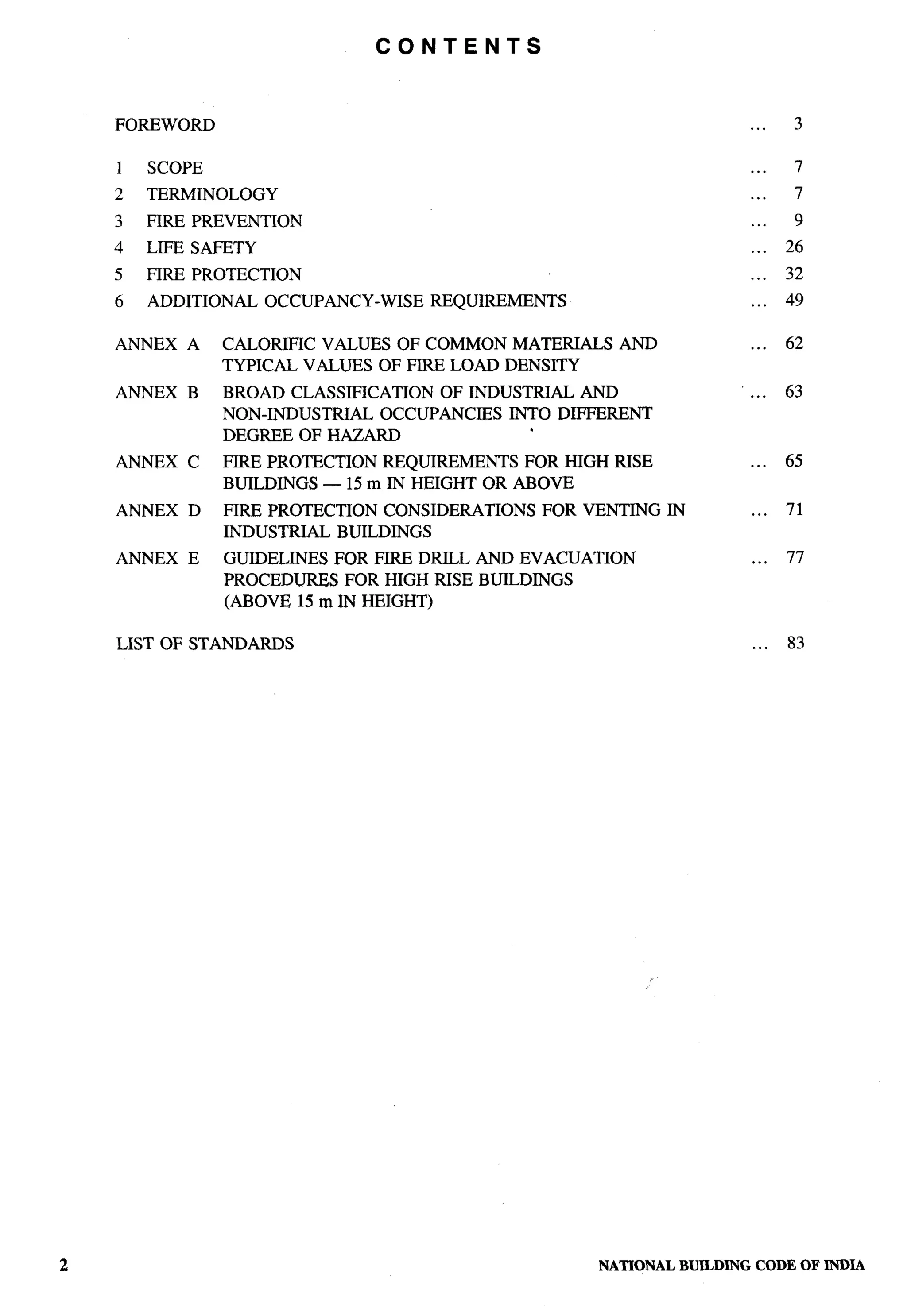 CONTENTS



FOREWORD                                                           ...    3

1   SCOPE                                                          ...    7
2   TERMINOLOGY                                                    ...    7
3   FIRE PREVENTION                                                ...    9
4   LIFE SAFETY                                                    ...   26
5   FIRE PROTECTION                                                ...   32
6   ADDITIONAL    OCCUPANCY-WISE   REQUIREMENTS                    ...   49

ANNEX   A   CALORIFIC VALUES OF COMMON MATERIALS     AND           ...   62
            TYPICAL VALUES OF FIRE LOAD DENSITY
ANNEX   B   BROAD CLASSIFICATION  OF INDUSTRIAL AND                ...   63
            NON-INDUSTRIAL  OCCUPANCIES INTO DIFFERENT
            DEGREE OF HAZARD
ANNEX   C   FIRE PROTECTION REQUIREMENTS FOR HIGH RISE             ...   65
            BUILDINGS — 15 m IN HEIGHT OR ABOVE
ANNEX   D   FIRE PROTECTION CONSIDERATIONS    FOR VENTING   IN     ...   71
            INDUSTRIAL BUILDINGS
ANNEX   E   GUIDELINES FOR FIRE DRILL AND EVACUATION               ...   77
            PROCEDURES FOR HIGH RISE BUILDINGS
            (ABOVE 15 m IN HEIGHT)

LIST OF STANDARDS                                                  ...   83




                                                   NATIONALBUILDJNGCODE OF INDIA
 