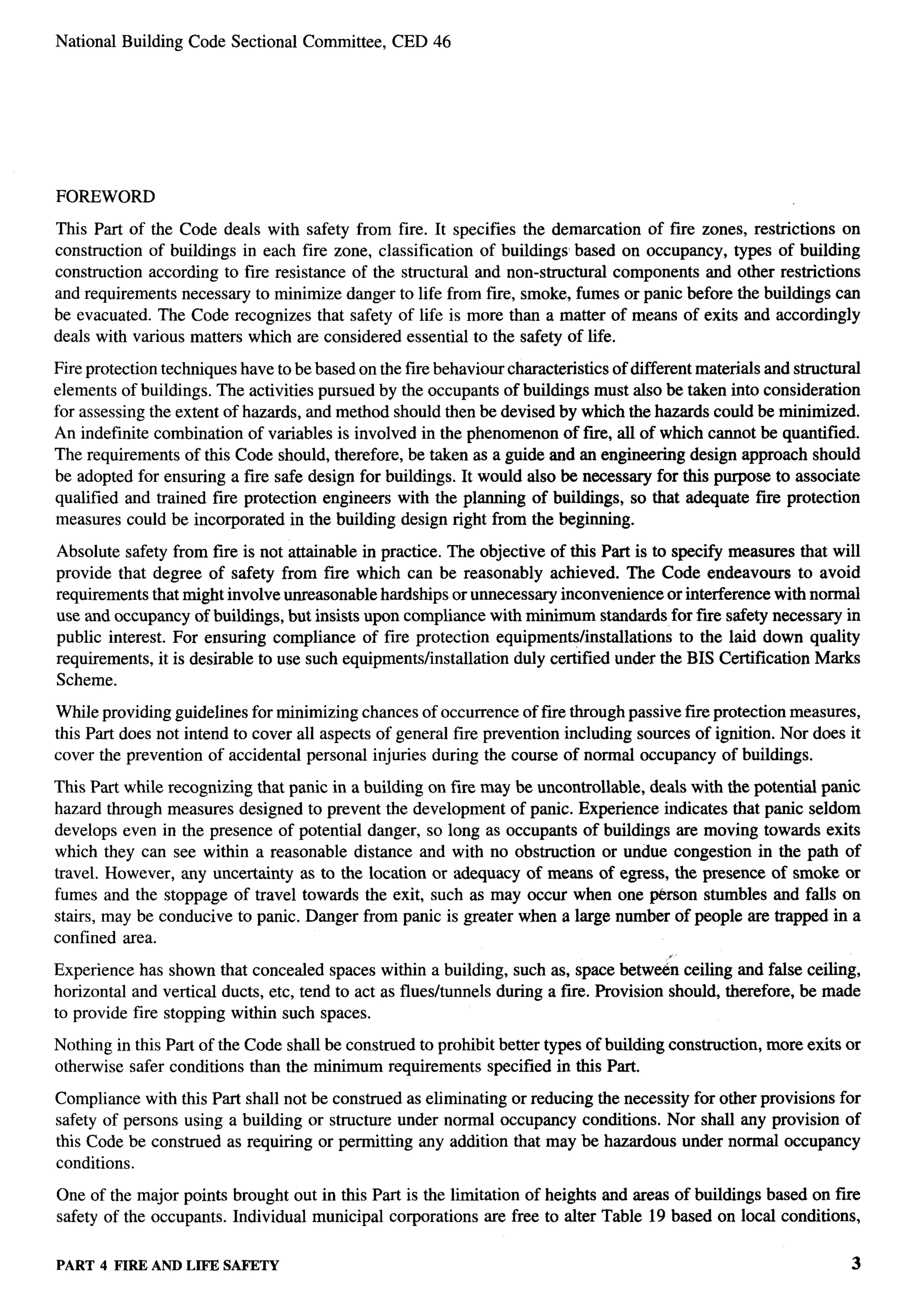 .   ..
                                                                                                                                   y




         National Building Code Sectional Committee,       CED 46




         FOREWORD

         This Part of the Code deals with safety from fire. It specifies the demarcation of fwe zones, restrictions on
         construction of buildings in each fire zone, classification of buildings based on occupancy, types of building
         construction according to fire resistance of the structural and non-structural components and other restrictions
         and requirements necessary to minimize danger to life from free, smoke, fumes or panic before the buildings can
         be evacuated. The Code recognizes that safety of life is more than a matter of means of exits and accordingly
         deals with various matters which are considered essential to the safety of life.

         Fire protection techniques have to be based on the fire behaviour characteristics of different materials and structural
         elements of buildings. The activities pursued by the occupants of buildings must also be taken into consideration
         for assessing the extent of hazards, and method should then be devised by which the hazards could be minimized.
         An indefinite combination of variables is involved in the phenomenon of fwe, all of which cannot be quantified.
         The requirements of this Code should, therefore, be taken as a guide and an engineering design approach should
         be adopted for ensuring a fire safe design for buildings. It would also be necessary for this purpose to associate
         qualified and trained fue protection engineers with the planning of buildings, so that adequate fme protection
         measures could be incorporated in the building design right from the beginning.

         Absolute safety from fire is not attainable in practice. The objective of this Part is to specify measures that will
         provide that degree of safety from fire which can be reasonably achieved. The Code endeavors                to avoid
         requirements that might involve unreasonable hardships or unnecessary inconvenience or interference with normal
         use and occupancy of buildings, but insists upon compliance with minimum standards for fue safety necessary in
         public interest. For ensuring compliance of fire protection equipments/installations       to the laid down quality
         requirements, it is desirable to use such equipments/installation duly certified under the BIS Certification Marks
         Scheme.

         While providing guidelines for minimizing chances of occurrence of fire through passive fire protection measures,
         this Part does not intend to cover all aspects of general fire prevention including sources of ignition. Nor does it
         cover the prevention of accidental personal injuries during the course of normal occupancy of buildings.

         This Part while recognizing that panic in a building on fire maybe uncontrollable, deals with the potential panic
         hazard through measures designed to prevent the development of panic. Experience indicates that panic seldom
         develops even in the presence of potential danger, so long as occupants of buildings are moving towards exits
         which they can see within a reasonable distance and with no obstruction or undue congestion in the path of
         travel. However, any uncertainty as to the location or adequacy of means of egress, the presence of smoke or
         fumes and the stoppage of travel towards the exit, such as may occur when one P&son stumbles and falls on
         stairs, may be conducive to panic. Danger from panic is greater when a large number of people are trapped in a
         confined area.
                                                                                                  “
         Experience has shown that concealed spaces within a building, such as, space betwe6n ceiling and false ceiling,
         horizontal and vertical ducts, etc, tend to act as flues/tunnels during a f~e. Provision should, therefore, be made
         to provide fire stopping within such spaces.

         Nothing in this Part of the Code shall be construed to prohibit better types of building construction,   more exits or
         otherwise safer conditions than the minimum requirements specified in this Part.

         Compliance with this Part shall not be construed as eliminating or reducing the necessity for other provisions for
         safety of persons using a building or structure under normal occupancy conditions. Nor shall any provision of
         thk Code be construed as requiring or permitting any addition that maybe hazardous under normal occupancy
         conditions.

         One of the major points brought out in this Part is the limitation of heights and areas of buildings based on fwe
         safety of the occupants. Individual municipal corporations are free to alter Table 19 based on local conditions,


         PART 4 FIRE ANDLIFE SAFETY                                                                                            3
 