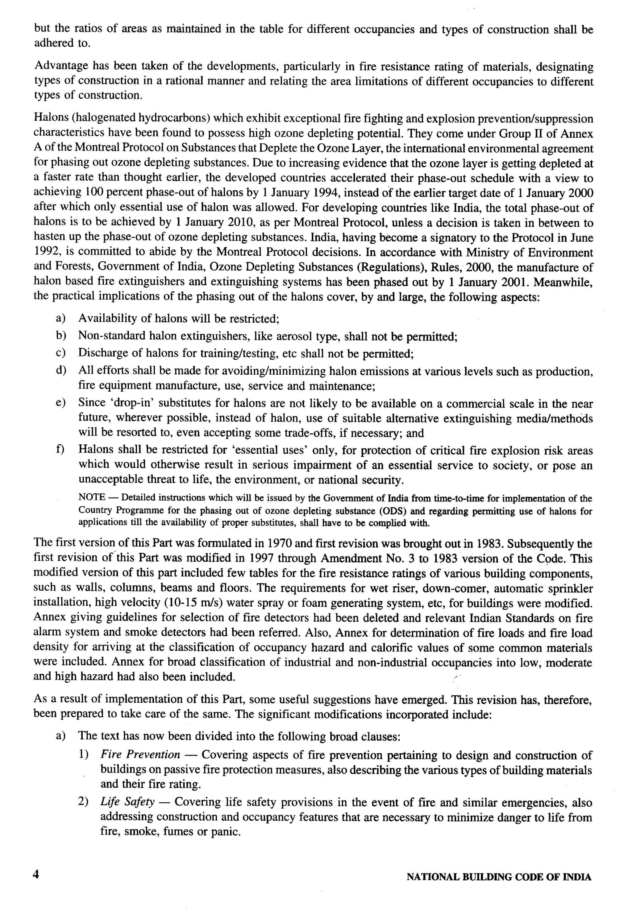 ?-=”




but the ratios of areas as maintained               in the table for different occupancies           and types of construction          shall be
adhered to.

Advantage has been taken of the developments, particularly in fire resistance rating of materials,                                 designating
types of construction in a rational manner and relating the area limitations of different occupancies                              to different
types of construction.

Halons (halogenated hydrocarbons) which exhibit exceptional fire fighting and explosion prevention/suppression
characteristics have been found to possess high ozone depleting potential. They come under Group II of Annex
A of the Montreal Protocol on Substances that Deplete the Ozone Layer, the international environmental agreement
for phasing out ozone depleting substances. Due to increasing evidence that the ozone layer is getting depleted at
a faster rate than thought earlier, the developed countries accelerated their phase-out schedule with a view to
achieving 100 percent phase-out of halons by 1 January 1994, instead of the earlier target date of 1 January 2000
after which only essential use of halon was allowed. For developing countries like India, the total phase-out of
halons is to be achieved by 1 January 2010, as per Montreal Protocol, unless a decision is taken in between to
hasten up the phase-out of ozone depleting substances. India, having become a signatory to the Protocol in June
1992, is committed to abide by the Montreal Protocol decisions. In accordance with Ministry of Environment
and Forests, Government of India, Ozone Depleting Substances (Regulations), Rules, 2000, the manufacture of
halon based fire extinguishers and extinguishing systems has been phased out by 1 January 2001. Meanwhile,
the practical implications of the phasing out of the halons cover, by and large, the following aspects:

    a)   Availability     of halons will be restricted;
                                                                                                                                                     ..-
    b)   Non-standard        halon extinguishers,          like aerosol type, shall not be permitted;
    c)   Discharge of halons for training/testing,                etc shall not be permitted;
    d)   All efforts shall be made for avoiding/minimizing halon emissions at various levels such as production,
         fire equipment manufacture, use, service and maintenance;
    e)   Since ‘drop-in’ substitutes for halons are not likely to be available on a commercial scale in the near
         future, wherever possible, instead of halon, use of suitable alternative extinguishing media/methods
         will be resorted to, even accepting some trade-offs, if necessary; and
    f)   Halons shall be restricted for ‘essential uses’ only, for protection of critical fwe explosion risk areas
         which would otherwise result in serious impairment of an essential service to society, or pose an
         unacceptable threat to life, the environment, or national security.
         NOTE — Detailed instructions          which will be issued by the Government     of India from time-to-time   for implementation   of the
         Country   Progrronme     for the phasing out of ozone depleting      substance   (ODS) and regarding permitting       use of halons for
         applications   till tie av~lability   of        substitutes,shall have to be complied with.
                                                    proper
The first version of this Part was formulated in 1970 and first revision was brought out in 1983. Subsequently the
first revision of ‘this Part was modified in 1997 through Amendment No. 3 to 1983 version of the Code. This
modified version of this part included few tables for the fire resistance ratings of various building components,
such as walls, columns, beams and floors. The requirements for wet riser, down-comer, automatic sprinkler
installation, high velocity (10- 15 mls) water spray or foam generating system, etc, for buildings were modified.
Annex giving guidelines for selection of fire detectors had been deleted and relevant Indian Standards on fire
alarm system and smoke detectors had been referred. Also, Annex for determinaticm of f~e loads and flue load
density for arriving at the classification of occupancy hazard and calorific values of some common materials
were included. Annex for broad classification of industrial and non-industrial occupancies into low, moderate
and high hazard had also been included.                                                .

As a result of implementation of this Part, some useful suggestions have emerged. This revision has, therefore,
been prepared to take care of the same. The significant modifications incorporated include:

    a)   The text has now been divided into the following broad clauses:
         1)    Fire Prevention — Covering aspects of fire prevention pertaining to design and construction of
               buildings on passive fire protection measures, also describing the various types of building materials
               and their fire rating.
         2)    Lije Safety — Covering life safety provisions in the event of fwe and similar emergencies, also
               addressing construction and occupancy features that are necessary to minimize danger to life from
               fire, smoke, fumes or panic.



                                                                                                 NATIONALBUILDING CODE OF INDIA
 