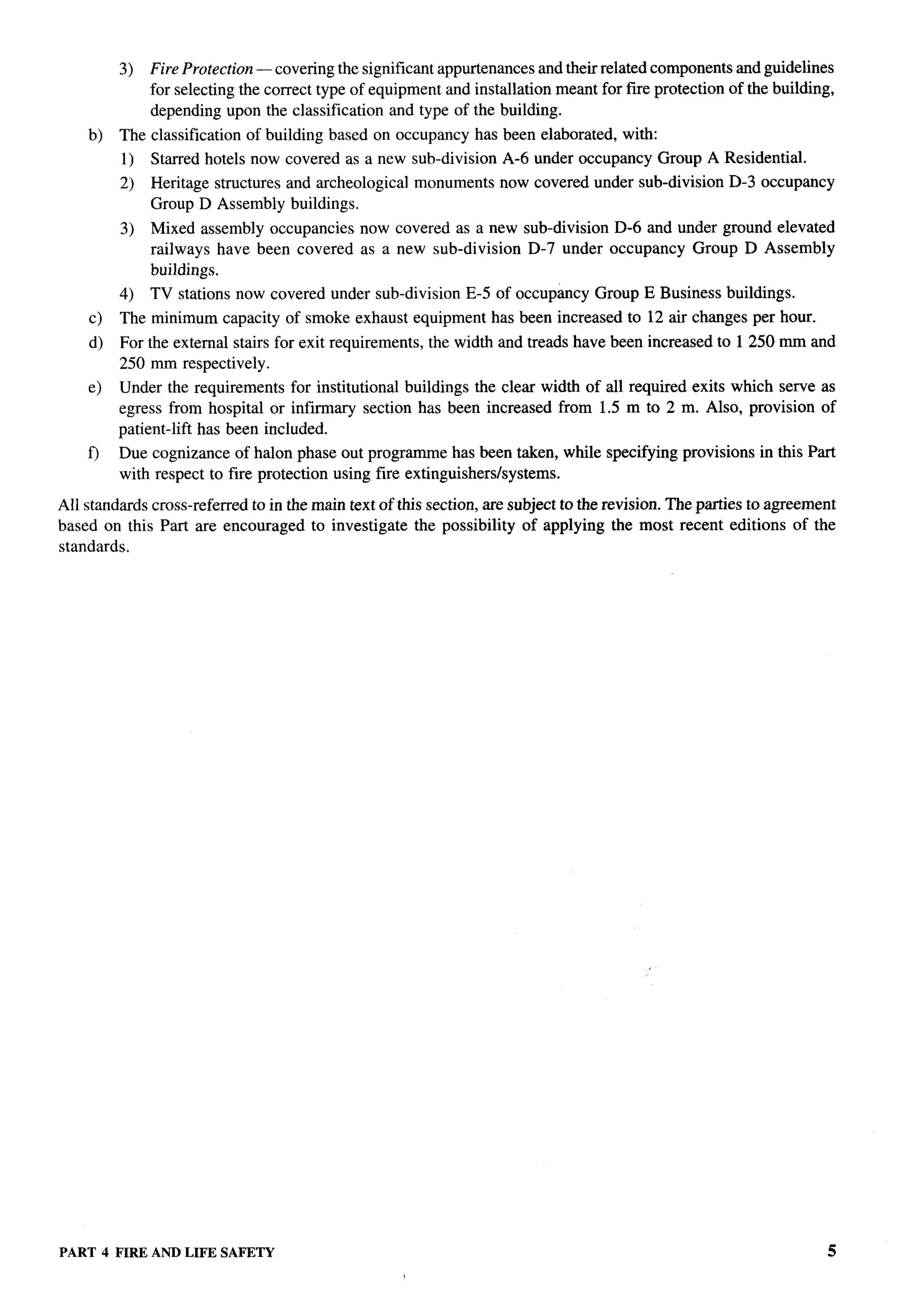 3)   Fire Protection — covering the significant appurtenances and their related components and guidelines
              for selecting the correct type of equipment and installation meant for fire protection of the building,
              depending upon the classification and type of the building.
    b)   The classification   of building based on occupancy     has been elaborated,   with:
         1)   Starred hotels now covered as a new sub-division        A-6 under occupancy       Group A Residential.
         2)   Heritage structures and archeological       monuments   now covered under sub-division      D-3 occupancy
              Group D Assembly buildings.
         3)   Mixed assembly occupancies      now covered as a new sub-division D-6 and under ground elevated
              railways have been covered      as a new sub-division D-7 under occupancy Group D Assembly
              buildings.
         4)   TV stations now covered under sub-division        E-5 of occupancy   Group E Business buildings.
    c)   The minimum capacity of smoke exhaust equipment has been increased to 12 air changes per hour.
    d)   For the external stairs for exit requirements,    the width and treads have been increased to 1250 mm and
         250 mm respectively.
    e)   Under the requirements for institutional buildings the clear width of all required exits which serve as
         egress from hospital or infirmary section has been increased from 1.5 m to 2 m. Also, provision of
         patient-lift has been included.
    f)   Due cognizance of halon phase out programme has been taken, while specifying provisions              in this Part
         with respect to fire protection using fire extinguishers/systems.

All standards cross-referred to in the main text of this section, are subject to the revision. The parties to agreement
based on this Part are encouraged to investigate the possibility of applying the most recent editions of the
standards.




PART 4 FIRE ANDLIFE SAFETY                                                                                                5
 