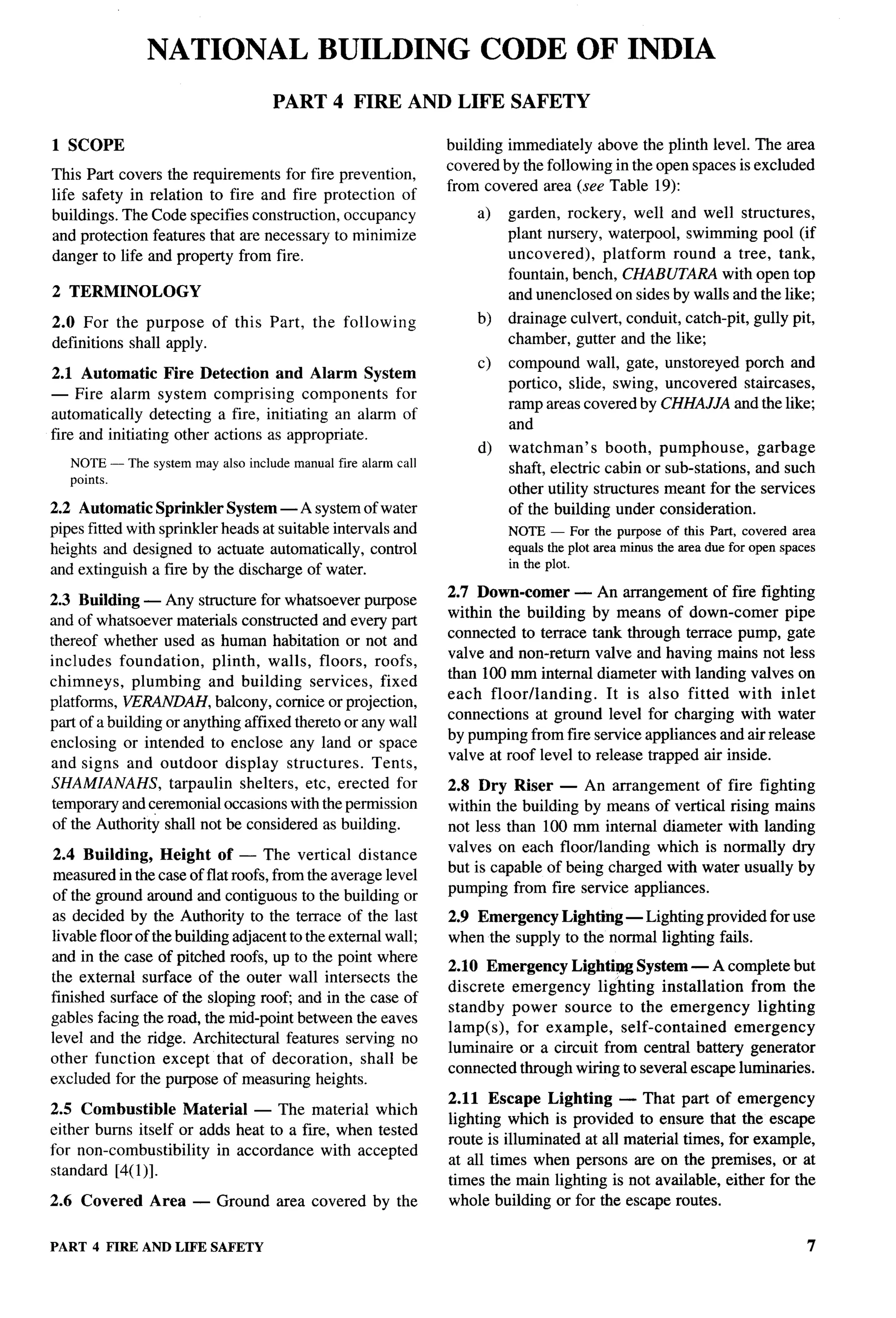 NATIONAL BUILDING CODE OF INDIA
                                    PART      4 FIRE       AND LIFE     SAFETY

1 SCOPE                                                        building immediately above the plinth level. The area
                                                               covered by the following in the open spaces is excluded
This Part covers the requirements for fire prevention,
                                                               from covered area (see Table 19):
life safety in relation to fire and fire protection of
buildings. The Code specifies construction, occupancy              a)   garden, rockery, well and well structures,
and protection features that are necessary to minimize                  plant nursery, waterpool, swimming pool (if
danger to life and property from fire.                                  uncovered),    platform round a tree, tank,
                                                                        fountain, bench, CHABUTARA with open top
2 TERMINOLOGY                                                           and unenclosed on sides by walls and the like;
2.0 For the purpose of this Part,          the following           b)   drainage culvert, conduit, catch-pit, gully pit,
definitions shall apply.                                                chamber, gutter and the like;
                                                                   c)   compound wall, gate, unstoreyed porch and
2.1 Automatic Fire Detection and Alarm System
                                                                        portico, slide, swing, uncovered staircases,
— Fire alarm system comprising components          for
                                                                        ramp areas covered by CHHAJ.JA and the like;
automatically detecting a fire, initiating an alarm of
                                                                        and
fire and initiating other actions as appropriate.
                                                                   d)   watchman’s      booth, pumphouse,      garbage
   NOTE— The system may also include manual fire alarm call             shaft, electric cabin or sub-stations, and such
   points.
                                                                        other utility structures meant for the services
2.2 Automatic Sprinkler System — A system of water                      of the building under consideration.
pipes fitted with sprinkler heads at suitable intervals and             NOTE — For the purpose of this Part, covered area
heights and designed to actuate automatically, control                  equals the plot area minus the area due for open spaces
                                                                        in the plot.
and extinguish a fire by the discharge of water.
                                                               2.7 Down-comer — An arrangement of fire fighting
2.3 Building — Any structure for whatsoever purpose
                                                               within the building by means of down-comer pipe
and of whatsoever materials constructed and every part
                                                               connected to terrace tank through terrace pump, gate
thereof whether used as human habitation or not and
                                                               valve and non-return valve and having mains not less
includes foundation,       plinth, walls, floors, roofs,
                                                               than 100 mm internal diameter with landing valves on
chimneys, plumbing and building services, fixed
                                                               each floor/landing.      It is also fitted with inlet
platforms, VERANDAH, balcony, cornice or projection,
                                                               connections at ground level for charging with water
part of a building or anything affixed thereto or any wall
                                                               by pumping from fire service appliances and air release
enclosing or intended to enclose any land or space
                                                               valve at roof level to release trapped air inside.
and signs and outdoor display structures.           Tents,
SHAMIANAHS,        tarpaulin shelters, etc, erected for        2.8 Dry Riser — An arrangement of fire fighting
temporary and ceremonial occasions with the permission         within the building by means of vertical rising mains
 of the Authority shall not be considered as building.         not less than 100 mm internal diameter with landing
                                                               valves on each floorflanding which is normally dry
2.4 Building, Height of — The vertical distance
                                                               but is capable of being charged with water usually by
measured in the case of flat roofs, from the average level
                                                               pumping from fire service appliances.
of the ground around and contiguous to the building or
as decided by the Authority to the terrace of the last         2.9 Emergency Lighting — Lighting provided for use
livable floor of the building adjacent to the external wall;   when the supply to the normal lighting fails.
and in the case of pitched roofs, up to the point where
                                                               2.10 Emergency Lighting System — A complete but
the external surface of the outer wall intersects the
                                                               discrete emergency lighting installation      from the
finished surface of the sloping root and in the case of
                                                               standby power source to the emergency          lighting
gables facing the road, the mid-point between the eaves
                                                               lamp(s), for example, self-contained        emergency
level and the ridge. Architectural features serving no
                                                               lumirtaire or a circuit from central battery generator
other function except that of decoration,          shall be
                                                               connected through wiring to several escape luminaries.
excluded for the purpose of measuring heights.
                                                               2.11 Escape Lighting — That part of emergency
2.5 Combustible      Material — The material which
                                                               lighting which is provided to ensure that the escape
either bums itself or adds heat to a fire, when tested
                                                               route is illuminated at all material times, for example,
for non-combustibility    in accordance with accepted
                                                               at all times when persons are on the premises, or at
standard [4(1 )].
                                                               times the main lighting is not available, either for the
2.6 Covered     Area   — Ground      area covered by the       whole building or for the escape routes.


PART 4 FIRE ANDLIFE SAFETY                                                                                                    7
 