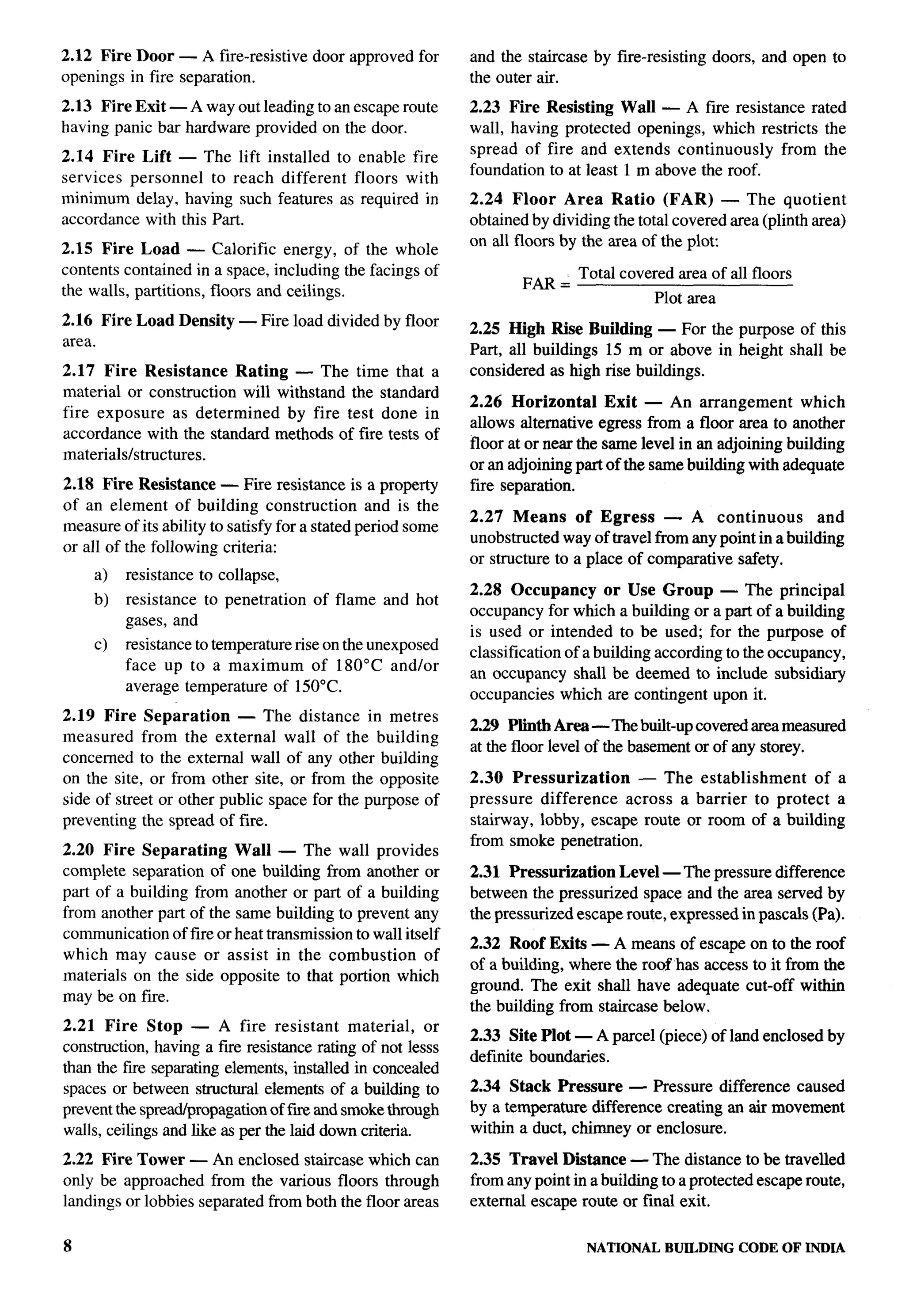 2.12 Fire Door — A fire-resistive     door approved for      and the staircase by fire-resisting     doors, and open to
openings in fire separation.                                 the outer air.
2.13 Fire Exit — Away out leading to an escape route         2.23 Fire Resisting Wall — A fire resistance rated
having panic bar hardware provided on the door.              wall, having protected openings, which restricts the
                                                             spread of fire and extends continuously    from the
2.14 Fire Lift — The lift installed to enable fire
                                                             foundation to at least 1 m above the roof.
services personnel   to reach different floors with
minimum delay, having such features as required in           2.24 Floor Area Ratio (FAR) — The quotient
accordance with this Part.                                   obtained by dividing the total covered area (plinth area)
                                                             on all floors by the area of the plo~
2.15 Fire Load — Calorific energy, of the whole
contents contained in a space, including the facings of              FM=      Total covered area of all floors
the walls, partitions, floors and ceilings.                                              Plot area
2.16 Fire Load Density — Fire load divided by floor          2.25 High Rise Building — For the purpose of this
area.                                                        Part, all buildings 15 m or above in height shall be
2.17 Fire Resistance Rating — The time that a                considered as high rise buildings.
material or construction will withstand the standard
                                                             2.26 Horizontal      Exit — An arrangement        which
fire exposure as determined    by fire test done in                                                                       .
                                                             allows alternative egress from a floor area to another
accordance with the standard methods of fire tests of
                                                             floor at or near the same level in an adjoining building
materials/structures.
                                                             or an adjoining part of the same building with adequate
                                                                                                                              -.
2.18 Fh-e Resistance — Fire resistance is a property         fire separation.
of an element of building construction          and is the
                                                             2.27 Means of Egress         — A continuous         and
measure of its ability to satisfy for a stated period some
                                                             unobstructed way of travel from any point in a building
or all of the following criteria:
                                                             or structure to a place of comparative safety.
    a)   resistance to collapse,
                                                             2.28 Occupancy       or Use Group — The principal
    b)   resistance to penetration     of flame and hot
                                                             occupancy for which a building or a part of a building
         gases, and
                                                             is used or intended to be used; for the purpose of
    c)   resistance to temperature rise on the unexposed     classification of a building according to the occupancy,
         face up to a maximum of 180°C and/or                an occupancy shall be deemed to include subsidiary
         average temperature of 150°C.                       occupancies which are contingent upon it.
2.19 Fire Separation — The distance in metres
                                                             2.29 Plinth Area-The        built-up covered area measured
measured from the external wall of the building
                                                             at the floor level of the basement or of any storey.
concerned to the external wall of any other building
on the site, or from other site, or from the opposite        2.30 Pressurization     — The establishment     of a
side of street or other public space for the purpose of      pressure difference   across a barrier to protect a
preventing the spread of fire.                               stairway, lobby, escape route or room of a buildlng
                                                             from smoke penetration.
2.20 Fire Separating     Wall — The wall provides
complete separation of one building from another or          2.31 Pressurization Level — The pressure difference
part of a building from another or part of a building        between the pressurized space and the area served by
from another part of the same building to prevent any        the pressurized escape route, expressed in pascals (Pa).
communication of fire or heat transmission to wall itself
                                                             2.32 Roof Exits — A means of escape on to the roof
which may cause or assist in the combustion            of
                                                             of a building, where the roof has access to it from the
materials on the side opposite to that portion which
                                                             ground. The exit shall have adequate cut-off within              ..
may be on fire.
                                                             the building from staircase below.
2.21 Fire Stop — A fire resistant           material,   or
                                                             2.33 Site Plot — A parcel (piece) of land enclosed by
construction, having a fiie resistance rating of not lesss
                                                             definite boundaries.
than the fiie separating elements, installed in concealed
spaces or between structural elements of a building to       2.34 Stack Pressure — Pressure difference caused
prevent the spread/propagation of fwe and smoke through      by a temperature difference creating an air movement
walls, ceilings and like as per the laid down criteria.      within a duct, chimney or enclosure.
2.22 Fire Tower — An enclosed staircase which can            2.35 Travel Distance — The distance to be travelled
only be approached from the various floors through           from any point in a building to a protected escape route,
landings or lobbies separated from both the floor areas      external escape route or final exit.


8                                                                              NATIONALBUILDINGCODE OF INDIA
 