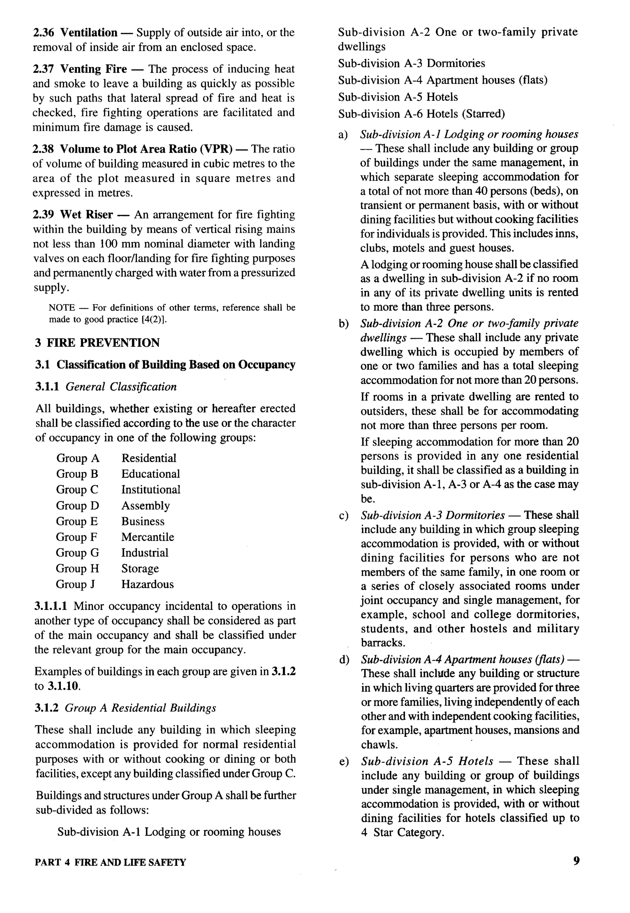 2.36 Ventilation — Supply of outside air into, or the               Sub-division    A-2 One or two-family         private
removal of inside air from an enclosed space.                       dwellings
                                                                    Sub-division   A-3 Dormitories
2.37 Venting     Fire — The process of inducing heat
and smoke to    leave a building as quickly as possible             Sub-division   A-4 Apartment     houses (flats)
by such paths    that lateral spread of fire and heat is            Sub-division   A-5 Hotels
checked, fire   fighting operations are facilitated and             Sub-division   A-6 Hotels (Starred)
minimum fire    damage is caused.
                                                                    a)   Sub-division A-1 Lodging or rooming houses
2.38 Volume     to Plot Area Ratio (VPR) — The ratio                     — These shall include any building or group
of volume of   building measured in cubic metres to the                  of buildings under the same management, in
area of the    plot measured    in square metres and                     which separate sleeping accommodation for
expressed in   metres.                                                   a total of not more than 40 persons (beds), on
                                                                         transient or permanent basis, with or without
2.39 Wet Riser — An arrangement for fire fighting                        dining facilities but without cooking facilities
within the building by means of vertical rising mains                    for individuals is provided. This includes ims,
not less than 100 mm nominal diameter with landing                       clubs, motels and guest houses.
valves on each floorflanding for fire fighting purposes
                                                                         A lodging or rooming house shall be classified
and permanently charged with water from a pressurized
                                                                         as a dwelling in sub-division A-2 if no room
supply.
                                                                         in any of its private dwelling units is rented
   NOTE — For definitions    of other terms, reference   shall be        to more than three persons.
   made to good practice [4(2)].
                                                                    b)   Sub-division A-2 One or two-family private
                                                                         dwellings — These shall include any private
3 FIRE    PREVENTION
                                                                         dwelling which is occupied by members of
3.1 Classification    of Building      Based on Occupancy                one or two families and has a total sleeping
                                                                         accommodation for not more than 20 persons.
3.1.1 General Classification
                                                                         If rooms in a private dwelling are rented to
All buildings, whether existing or hereafter erected                     outsiders, these shall be for accommodating
shall be classified according to the use or the character                not more than three persons per room.
of occupancy in one of the following groups:                             If sleeping accommodation for more than 20
     Group A         Residential                                         persons is provided in any one residential
     Group B         Educational                                         building, it shall be classified as a building in
                     Institutional                                       sub-division A-1, A-3 or A-4 as the case may
     Group C
                                                                         be.
     Group D         Assembly
                                                                    c)   Sub-division A-3 Dormitories — These shall
    Group E          Business
                                                                         include any building in which group sleeping
    Group F          Mercantile
                                                                         accommodation is provided, with or without
    Group G          Industrial
                                                                         dining facilities for persons who are not
    Group H          Storage                                             members of the same family, in one room or
    Group J          Hazardous                                           a series of closely associated rooms under
                                                                         joint occupancy and single management, for
3.1.1.1 Minor occupancy incidental to operations in
                                                                         example, school and college dormitories,
another type of occupancy shall be considered as part
                                                                         students, and other hostels and military
of the main occupancy and shall be classified under
                                                                         barracks.
the relevant group for the main occupancy.
                                                                    d)   Sub-division A-4 Apartment houses (flats) —
Examples of buildings in each group are given in 3.1.2                   These shall incltfde any building or structure
to 3.1.10.                                                               in which living quarters are provided for three
                                                                         or more families, living independently of each
3.1.2 Group A Residential          Buildings
                                                                         other and with independent cooking facilities,
These shall include any building in which sleeping                       for example, apartment houses, mansions and
accommodation       is provided for normal residential                   chawls.
purposes with or without cooking or dining or both                  e)   Sub-division     A-5 Hotels — These shall
facilities, except any building classified under Group C.                include any building or group of buildings
                                                                         under single management, in which sleeping
Buildings and structures under Group A shall be further
                                                                         accommodation is provided, with or without
sub-divided as follows:
                                                                         dining facilities for hotels classified up to
     Sub-division    A-1 Lodging or rooming houses                       4 Star Category.

PART 4 FIRE ANDLIFE SAFETY                                                                                                  9
 