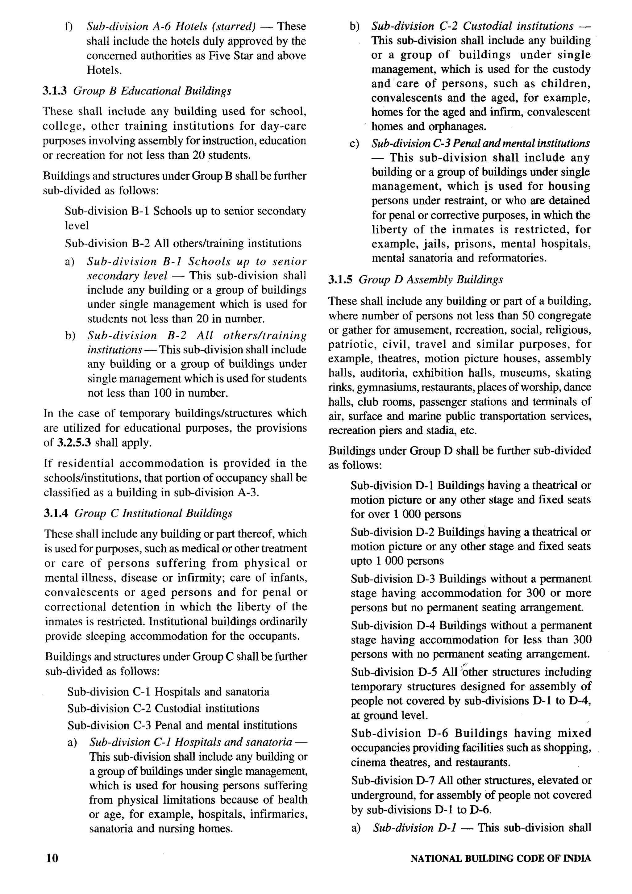 ,




        t)     Sub-division           A-6 Hotels (starred)              — These          b)    Sub-division  C-2 Custodial institutions —
               shall     include      the hotels     duly    approved       by the             This sub-division shall include any building
               concerned           authorities     as Five    Star     and above               or a group of buildings      under single
               Hotels.                                                                         management, which is used for the custody
                                                                                               and care of persons, such as children,
3.1.3        Group B Educational                 Buildings
                                                                                               convalescents and the aged, for example,
These shall include any building used for school,                                              homes for the aged and infirm, convalescent
college, other training institutions      for day-care                                         homes and orphanages.
purposes involving assembly for instruction, education                                   c)    Sub-division C-3 Penal and mental institutions
or recreation for not less than 20 students.                                                   — This sub-division       shall include any
Buildings and structures under Group B shall be further                                        building or a group of buildings under single
sub-divided as follows:                                                                        management,      which !s used for housing
                                                                                               persons under restraint, or who are detained
        Sub-division          B-1 Schools up to senior secondary                               for penal or corrective purposes, in which the
        level                                                                                  liberty of the inmates is restricted,       for
        Sub-division          B-2 All others/training                institutions              example, jails, prisons, mental hospitals,
        a)     Sub-division    B-1 Schools    up to senior                                     mental sanatoria and reformatories.
               secondary level — This sub-division shall                             3.1.5 Group D Assembly      Buildings
               include any building or a group of buildings
               under single management which is used for                             These shall include any building or part of a building,
               students not less than 20 in number.                                  where number of persons not less than 50 congregate
                                                                                                                                                     -.
                                                                                     or gather for amusement, recreation, social, religious,
        b)     Sub-division    B-2 All others/training
                                                                                     patriotic,  civil, travel and similar purposes,      for
               institutions — This sub-division shall includ~
               any building or a group of buildings under                            example, theatres, motion picture houses, assembly
                                                                                     halls, auditoria, exhibition halls, museums, skating
               single management which is used for students
                                                                                     rinks, gymnasiums, restaurants, places of worship, dance
               not less than 100 in number.
                                                                                     halls, club rooms, passenger stations and terminals of
In the case of temporary buildings/structures   which                                air, surface and marine public transportation services,
are utilized for educational purposes, the provisions                                recreation piers and stadia, etc.
of 3.2.5.3 shall apply.
                                                                                     Buildings under Group D shall be further sub-divided
If residential     accommodation      is provided in the                             as follows:
schools/institutions,   that portion of occupancy shall be
                                                                                         Sub-division D-1 Buildings having a theatrical or
classified as a building in sub-division A-3.
                                                                                         motion picture or any other stage and fixed seats
3.1.4 Group C Institutional                      Buildings                               for over 1000 persons
These shall include any building or part thereof, which                                  Sub-division D-2 Buildings having a theatrical or
is used for purposes, such as medical or other treatment                                 motion picture or any other stage and fixed seats
or care of persons       suffering   from physical      or                               upto 1 000 persons
mental illness, disease or infirmity; care of infants,                                   Sub-division D-3 Buildings without a permanent
convalescents     or aged persons and for penal or                                       stage having accommodation     for 300 or more
correctional   detention in which the liberty of the                                     persons but no permanent seating arrangement.
inmates is restricted. Institutional buildings ordinarily                                Sub-division D-4 Buildings without a permanent
provide sleeping accommodation for the occupants.                                        stage having accommodation    for less than 300
Buildings and structures under Group C shall be further                                  persons with no permanent seating arrangement.
sub-divided as follows:                                                                  Sub-division D-5 All &her structures including
                                                                                         tempormy structures designed for assembly of
        Sub-division          C-1 Hospitals and sanatoria
                                                                                         people not covered by sub-divisions D-1 to D-4,
        Sub-division          C-2 Custodial institutions
                                                                                         at ground level.
         Sub-division         C-3 Penal and mental institutions
                                                                                         Sub-division    D-6 Buildings      having mixed
        a)     Sub-division C-1 Hospitals and sanatoria —                                occupancies providing facilities such as shopping,
               This sub-division shall include any building or
                                                                                         cinema theatres, and restaurants.
               a group of buildings under single management,
               which is used for housing persons suffering                               Sub-division D-7 All other structures, elevated or
               from physical limitations because of health                               underground, for assembly of people not covered
               or age, for example, hospitals, infirmaries,                              by sub-divisions D-1 to D-6.
               sanatoria and nursing homes.                                               a)   Sub-division   D-1 — This sub-division shall

 10                                                                                                    NA’ITONAL BUILDING     CODE OF INDIA
 
