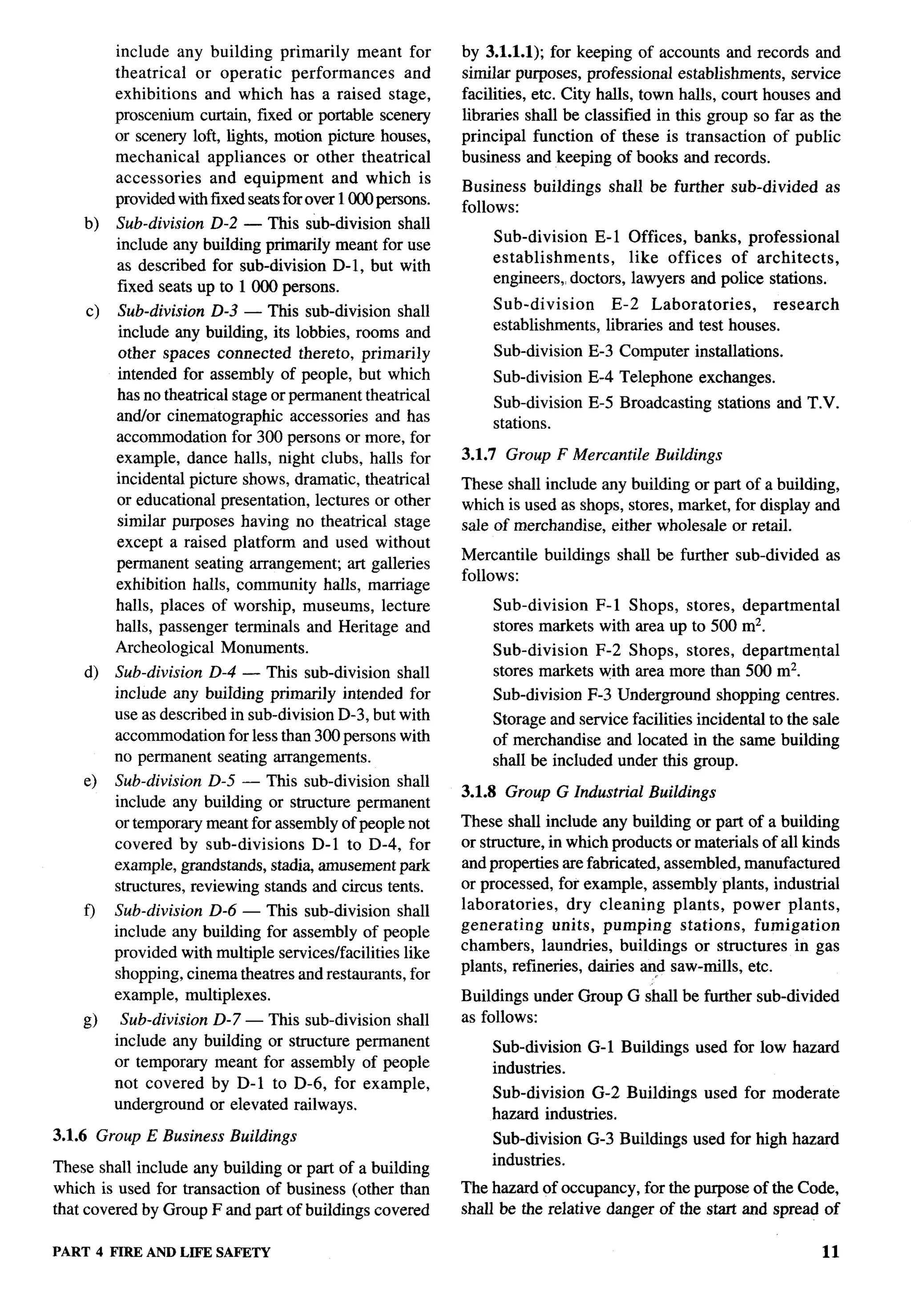 include any building primarily meant for           by 3.1.1.1); for keeping of accounts and records and
              theatrical  or operatic performances        and    similar purposes, professional establishments, service
              exhibitions and which has a raised stage,          facilities, etc. City halls, town halls, court houses and
              proscenium curtain, freed or portable scenery      libraries shall be classified in this group so far as the
              or scenery loft, lights, motion picture houses,    principal function of these is transaction of public
              mechanical    appliances or other theatrical       business and keeping of books and records.
              accessories   and equipment       and which is
                                                                 Business     buildings    shall be further     sub-divided     as
              provided with fixed seats for over 1000 persons.
                                                                 follows:
       b)     Sub-division D-2 — This sub-division shall
              include any building primarily meant for use           Sub-division    E-1 Offices, banks, professional
                                                                     establishments,     like offices of architects,
              as described for sub-division D-1, but with
                                                                     engineers, doctors, lawyers and police stations.
              fixed seats up to 1000 persons.
       c)     Sub-division D-3 — This sub-division shall             Sub-division           E-2 Laboratories,        research
              include any building, its lobbies, rooms and           establishments,       libraries and test houses.
              other spaces connected thereto, primarily              Sub-division      E-3 Computer installations.
              intended for assembly of people, but which             Sub-division      E-4 Telephone     exchanges.
              has no theatrical stage or permanent theatrical
                                                                     Sub-division      E-5 Broadcasting       stations and T.V.
              andfor cinematographic accessories and has             stations.
              accommodation for 300 persons or more, for
              example, dance halls, night clubs, halls for       3.1.7 Group F Mercantile         Buildings
              incidental picture shows, dramatic, theatrical     These shall include any building or part of a building,
              or educational presentation, lectures or other     which is used as shops, stores, market, for display and
              similar purposes having no theatrical stage        sale of merchandise, either wholesale or retail.
              except a raised platform and used without
                                                                 Mercantile    buildings    shall be further sub-divided        as
              permanent seating arrangement art galleries
                                                                 follows:
              exhibition halls, community halls, marriage
              halls, places of worship, museums, lecture             Sub-division   F-1 Shops, stores, departmental
              halls, passenger terminals and Heritage and            stores markets with area up to 500 mz.
              Archeological Monuments.                               Sub-division   F-2 Shops, stores, departmental
       d)     Sub-division D-4 — This sub-division shall             stores markets with area more than 500 mz.
              include any buiIding primarily intended for            Sub-division      F-3 Underground        shopping centres.
              use as described in sub-division D-3, but with         Storage and service facilities incidental to the sale
              accommodation for less than 300 persons with           of merchandise and located in the same building
              no permanent seating arrangements.                     shall be included under this group.
       e)     Sub-division D-5 — This sub-division shall
                                                                 3.1.8 Group G Industrial Buildings
              include any building or structure permanent
              or temporary meant for assembly of people not      These shall include any building or part of a building
              covered by sub-divisions     D-1 to D-4, for       or structure, in which products or materials of all kinds
              example, grandstands, stadia, amusement park       and properties are fabricated, assembled, manufactured
              structures, reviewing stands and circus tents.     or processed, for example, assembly plants, industrial
       f)     Sub-division D-6 — This sub-division shall         laboratories,    dry cleaning plants, power plants,
              include any building for assembly of people        generating     units, pumping     stations, fumigation
              provided with multiple services/facilities like    chambers, laundries, buildings or structures in gas
              shopping, cinema theatres and restaurants, for     plants, refineries, dairies a,d saw-mills, etc.
              example, multiplexes.                              Buildings under Group G shall be further sub-divided
       g)      Sub-division    D-7 — This sub-division shall     as follows:
              include any     building or structure permanent        Sub-division      G-1 Buildings    used for low hazard
              or temporary      meant for assembly of people         industries.
              not covered      by D-1 to D-6, for example,
                                                                     Sub-division G-2 Buildings           used for moderate
              underground      or elevated railways.
                                                                     hazard industries.
3.1.6 Group E Business Buildings                                     Sub-division      G-3 Buildings used for high hazard
These shall include any building or part of a building               industries.
which is used for transaction of business (other than            The hazard of occupancy, for the purpose of the Code,
that covered by Group F and part of buikhngs covered             shall be the relative danger of the start and spread of

PART        4 FIRE AND LIFE SAFETY                                                                                            11
 