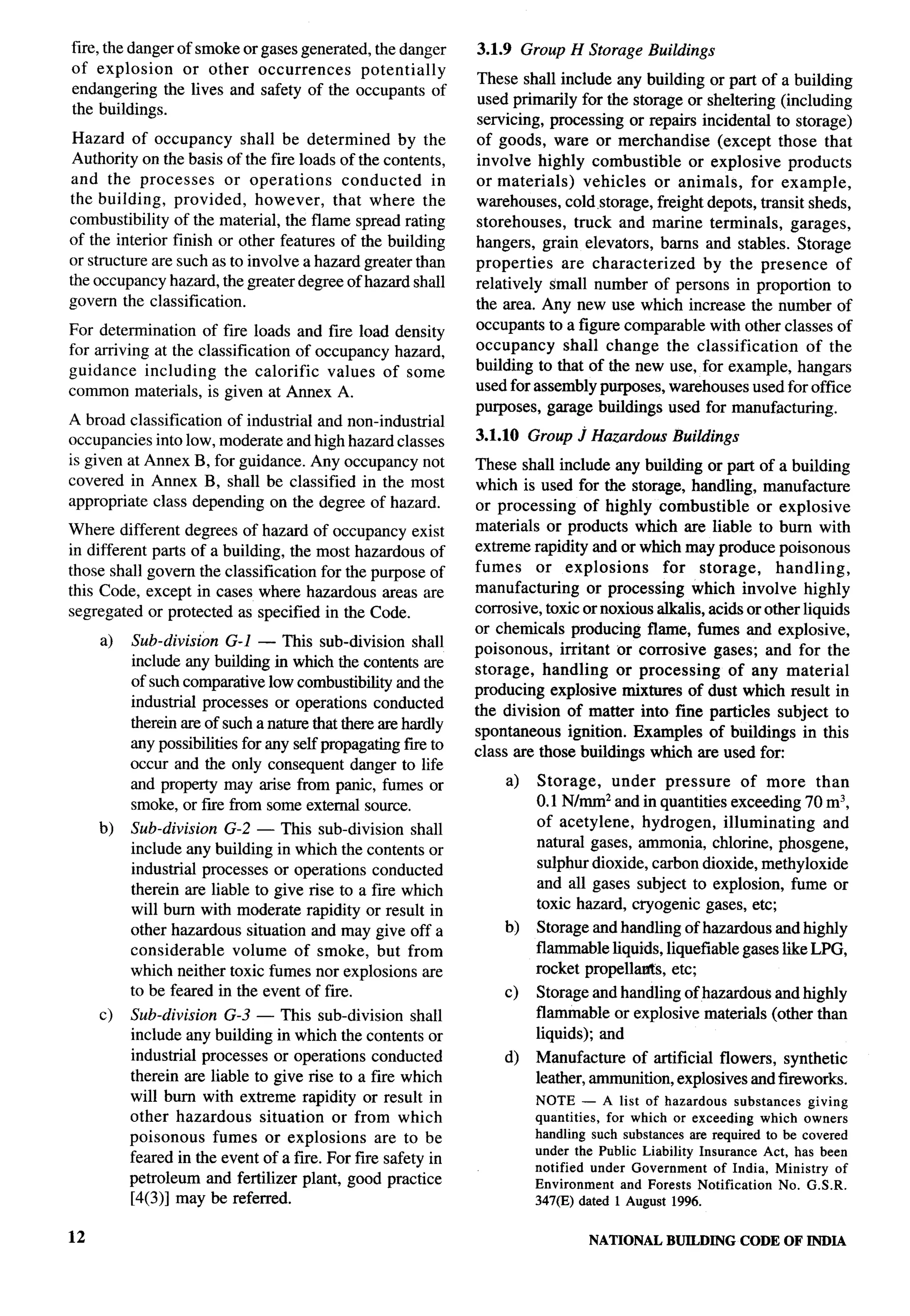 fire, the danger of smoke or gases generated, the danger       3.1.9 Group H Storage Buildings
of explosion      or other occurrences      potentially
                                                               These shall include any building or part of a building
endangering the lives and safety of the occupants of
                                                               used primarily for the storage or sheltering (including
the buildings.
                                                               servicing, processing or repairs incidental to storage)
 Hazard of occupancy shall be determined           by the      of goods, ware or merchandise        (except those that
 Authority on the basis of the fire loads of the contents,     involve highly combustible      or explosive products
and the processes       or operations      conducted     in    or materials)     vehicles or animals, for example,
the building, provided,      however,    that where the        warehouses, cold ,storage, freight depots, transit sheds,
combustibility of the material, the flame spread rating        storehouses,    truck and marine terminals, garages,
of the interior finish or other features of the building       hangers, grain elevators, barns and stables. Storage
or structure are such as to involve a hazard greater than      properties    are characterized    by the presence     of
the occupancy hazard, the greater degree of hazard shall       relatively small number of persons in proportion to
govern the classification.                                     the area. Any new use which increase the number of
For determination of fire loads and fire load density          occupants to a figure comparable with other classes of
for arriving at the classification of occupancy hazard,        occupancy     shall change the classification      of the
guidance including      the calorific values of some           building to that of the new use, for example, hangars
common materials, is given at Annex A.                         used for assembly purposes, warehouses used for office
                                                               purposes, garage buildings used for manufacturing.
A broad classification of industrial and non-industrial
occupancies into low, moderate and high hazard classes         3.1.10 Group J Hazardous       Buildings
is given at Annex B, for guidance. Any occupancy not           These shall include any building or part of a building
covered in Annex B, shall be classified in the most            which is used for the storage, handling, manufacture            b-

appropriate class depending on the degree of hazard.           or processing of highly combustible          or explosive
Where different degrees of hazard of occupancy exist           materials or products which are liable to bum with
in different parts of a building, the most hazardous of        extreme rapidity and or which may produce poisonous
those shall govern the classification for the purpose of       fumes     or explosions      for storage,       handling,
this Code, except in cases where hazardous areas are           manufacturing    or processing which involve highly
segregated or protected as specified in the Code.              corrosive, toxic or noxious alkalis, acids or other liquids
                                                               or chemicals producing flame, fumes and explosive,
     a)   Sub-division G-1 — This sub-division shall           poisonous, irritant or corrosive gases; and for the
          include any building in which the contents are       storage, handling or processing         of any material
          of such comparative low combustibility and the       producing explosive mixtures of dust which result in
          industrial processes or operations conducted         the division of matter into fine particles subject to
          therein are of such a nature that there are hardly   spontaneous ignition. Examples of buildings in this
          any possibilities for any self propagating fue to    class are those buildings which are used foc
          occur and the only consequent danger to life
          and property may arise from panic, fumes or              a)   Storage,   under pressure      of more than
          smoke, or fwe from some external source.                      0.1 N/mm* and in quantities exceeding 70 m3,
                                                                        of acetylene, hydrogen, illuminating      and
     b)   Sub-division G-2 — This sub-division shall
                                                                        natural gases, ammonia, chlorine, phosgene,
          include any building in which the contents or
                                                                        sulphnr dioxide, carbon dioxide, methyloxide
          industrial processes or operations conducted
                                                                        and all gases subject to explosion, fume or
          therein are liable to give rise to a fire which
                                                                        toxic hazard, ~ogenic    gases, etc;
          will burn with moderate rapidity or result in
          other hazardous situation and may give off a             b)   Storage and handling of hazardous and highly
          considerable    volume of smoke, but from                     flammable liquids, liquefiable gases like LPG,
          which neither toxic fumes nor explosions are                  rocket propelltis,  etc;
          to be feared in the event of fire.                       c)   Storage and handling of hazardous and highly
     c)   Sub-division G-3 — This sub-division shall                    flammable or explosive materials (other than
          include any building in which the contents or                 liquids); and
          industrial processes or operations conducted             d)   Manufacture of artificial flowers, synthetic
          therein are liable to give rise to a fire which               leather, ammunition, explosives and fwworks.
          will bum with extreme rapidity or result in                   NOTE — A list of hazardous        substances  giving
          other hazardous     situation or from which                   quantities, for which or exceeding which owners
          poisonous fumes or explosions          are to be              handling such substances are required to be covered
                                                                        under the Public Liability Insurance Act, has been
          feared in the event of a fire. For fire safety in             notified under Government     of India, Ministry of
          petroleum and fertilizer plant, good practice                 Environment    and Forests Notification   No. G.S.R.
          [4(3)] may be referred.                                       347(E) dated 1 August 1996.


12                                                                               NATIONAL    BUILDING     CODE OF INDIA
 