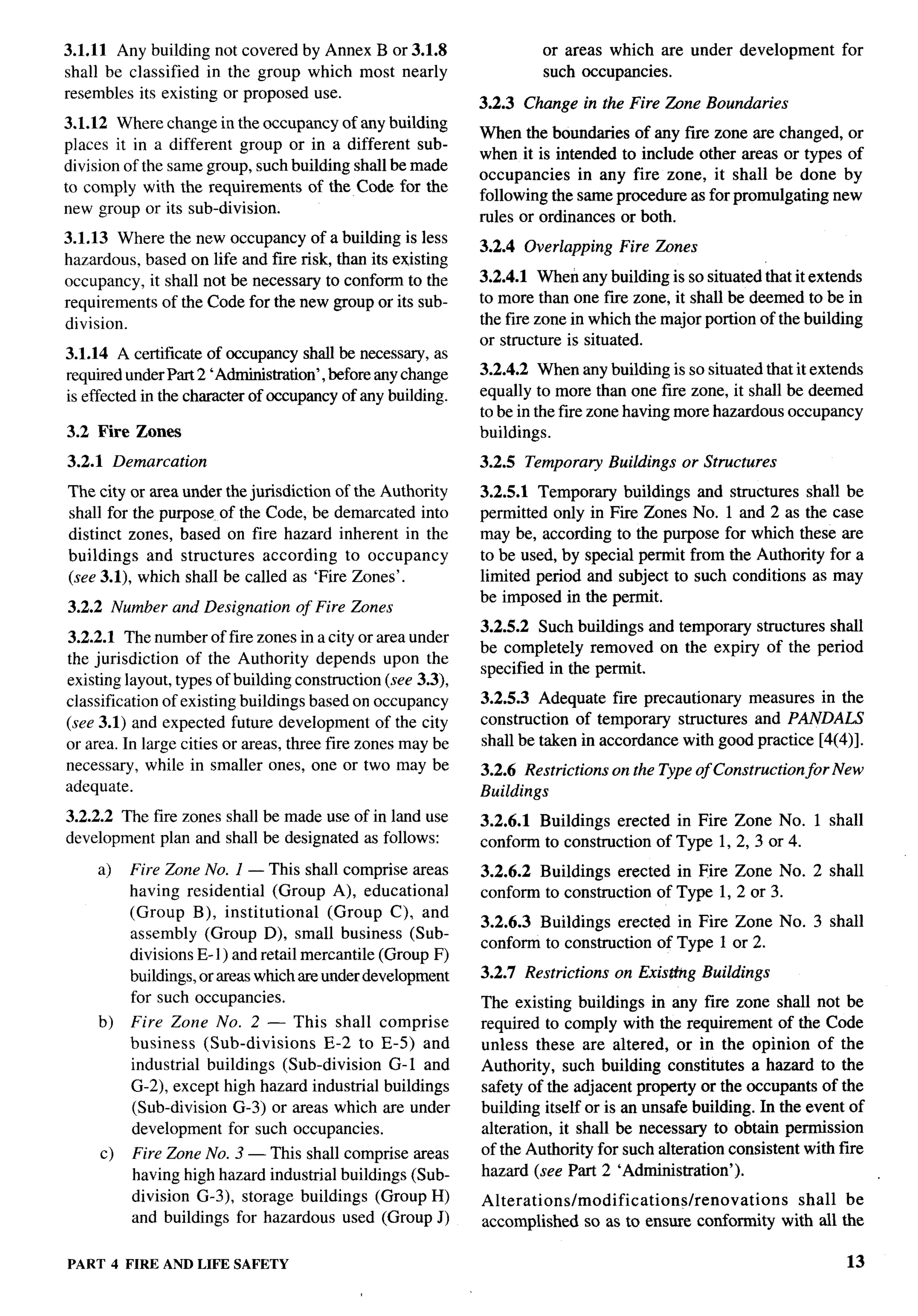 3.1.11 Any building not covered by Annex B or 3.1.8                   or areas which are under development           for
shall be classified in the group which most nearly                    such occupancies.
resembles its existing or proposed use.
                                                             3.2.3 Change in the Fire tine     Boundaries
3.1.12 Where change in the occupancy of any building
                                                             When the boundaries of any fire zone are changed, or
places it in a different group or in a different sub-
                                                             when it is intended to include other areas or types of
division of the same group, such building shall be made
                                                             occupancies in any fire zone, it shall be done by
to comply with the requirements of the Code for the
                                                             following the same procedure as for promulgating new
new group or its sub-division.
                                                             rules or ordinances or both.
3.1.13 Where the new occupancy of a building is less
                                                             3.2.4 Overlapping    Fire Zones
hazardous, based on life and fire risk, than its existing
occupancy, it shall not be necessary to conform to the       3.2.4.1 When any building is so situated that it extends
requirements of the Code for the new group or its sub-       to more than one fiie zone, it shall be deemed to be in
division.                                                    the fire zone in which the major portion of the building
                                                             or structure is situated.
3.1.14 A certificate of occupancy shall be necessary, as
required under Part 2 ‘Administration’, before any change    3.2.4.2 When any buildlng is so situated that it extends
is effected in the character of occupancy of any building.   equally to more than one fire zone, it shall be deemed
                                                             to be in the fire zone having more hazardous occupancy
3.2 Fire Zones                                               buildings.
3.2.1 Demarcation                                            3.2.5 Temporary Buildings or Structures
The city or area under the jurisdiction of the Authority     3.2.5.1 Temporary buildkgs and structures shall be
shall for the purpose of the Code, be demarcated into        permitted only in Fire Zones No. 1 and 2 as the case
distinct zones, based on fire hazard inherent in the         may be, according to the purpose for which these are
buildings and structures according to occupancy              to be used, by special permit from the Authority for a
(see 3.1), which shall be called as ‘Fire Zones’.            limited period and subject to such conditions as may
                                                             be imposed in the permit.
3.2.2 Number and Designation       of Fire Zones
                                                             3.2.5.2 Such buildings and temporary structures shall
3.2.2.1 The number of fire zones in a city or area under
                                                             be completely removed on the expiry of the period
the jurisdiction of the Authority depends upon the
                                                             specified in the permit.
existing layout, types of buildlng construction (see 3.3),
classification of existing buildings based on occupancy      3.2.5.3 Adequate fire precautionary measures in the
(see 3.1) and expected future development of the city        construction of temporary structures and PANDALS
or area. In large cities or areas, three fire zones maybe    shall be taken in accordance with good practice [4(4)].
necessary, while in smaller ones, one or two may be          3.2.6 Restrictions on the Type of Construction for New
adequate.                                                    Buildings
3.2.2.2 The fire zones shall be made use of in land use      3.2.6.1 Buildings erected in Fire Zone No. 1 shall
development plan and shall be designated as follows:         conform to construction of Type 1, 2, 3 or 4.
     a)   Fire Zone No. 1 — This shall comprise areas        3.2.6.2 Buildings erected in Fire Zone No. 2 shall
          having residential (Group A), educational          conform to construction of Type 1, 2 or 3.
          (Group B), institutional       (Group C), and
                                                             3.2.6.3 Buildings erected in Fire Zone No. 3 shall
          assembly (Group D), small business (Sub-
                                                             conform to construction of Type 1 or 2.
          divisions E-1 ) and retail mercantile (Group F)
          buildings, or mess which zweunder development      3.2.7 Restrictions   on Existhg   Buildings
          for such occupancies.                              The existing buildings in any fire zone shall not be
     b)   Fire Zone No. 2 — This shall          comprise     required to comply with the requirement of the Code
          business (Sub-divisions    E-2 to     E-5) and     unless these are altered, or in the opinion of the
          industrial buildings (Sub-division      G-1 and    Authority, such building constitutes a hazard to the
          G-2), except high hazard industrial    buildings   safety of the adjacent property or the occupants of the
          (Sub-division G-3) or areas which      are under   building itself or is an unsafe building. In the event of
          development for such occupancies.                  alteration, it shall be necessary to obtain permission
     c)   Fire Zone No. 3 — This shall comprise areas        of the Authority for such alteration consistent with fire
          having high hazard industrial buildings (Sub-      hazard (see Part 2 ‘Administration’).
          division G-3), storage buildings (Group H)         Alterations/modifications/renovations            shall be
          and buildings for hazardous used (Group J)         accomplished so as to ensure conformity        with all the

PART 4 FIRE AND LIFE SAFETY                                                                                          13
 
