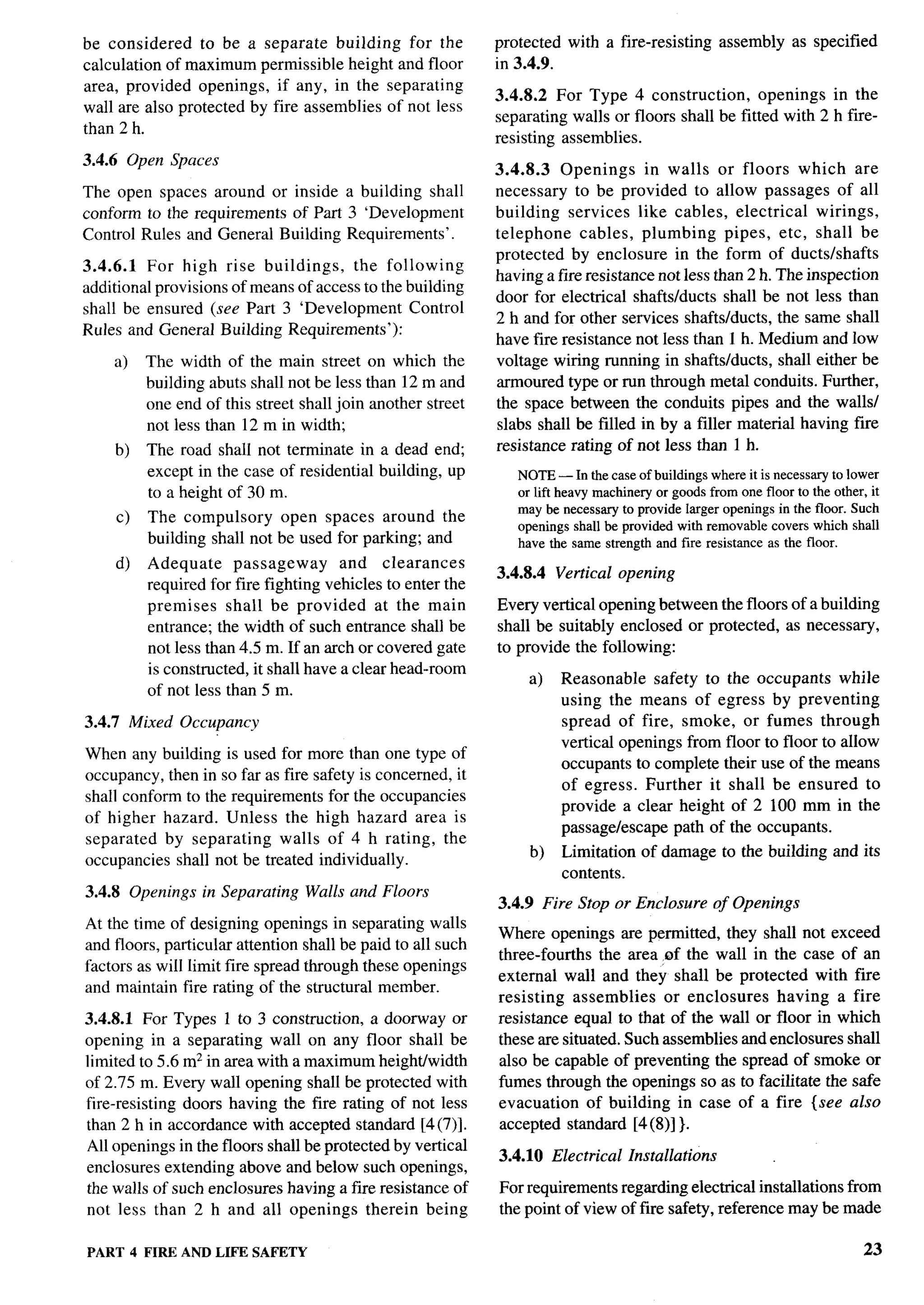 be considered    to be a separate building for the           protected    with a fire-resisting       assembly      as specified
calculation of maximum permissible height and floor          in 3.4.9.
area, provided openings, if any, in the separating
                                                             3.4.8.2 For Type 4 construction,        openings in the
wall are also protected by fire assemblies of not less
                                                             separating walls or floors shall be fitted with 2 h fire-
than 2 h.
                                                             resisting assemblies.
3.4.6 Open Spaces
                                                             3.4.8.3   Openings     in walls or floors which are
The open spaces around or inside a building          shall   necessary to be provided to allow passages of all
conform to the requirements of Part 3 ‘Development           building services like cables, electrical        wirings,
Control Rules and General Building Requirements’.            telephone    cables, plumbing       pipes, etc, shall be
                                                             protected by enclosure in the form of ducts/shafts
3.4.6.1   For high    rise buildings,    the following
                                                             having afire resistance not less than 2 h. The inspection
additional provkions of means of access to the building
                                                             door for electrical shafts/ducts shall be not less than
shall be ensured (see Part 3 ‘Development         Control
                                                             2 h and for other services shafts/ducts, the same shall
Rules and General Building Requirements’):
                                                             have fire resistance not less than 1 h. Medium and low
     a)   The width of the main street on which the          voltage wiring running in shafts/ducts, shall either be
          building abuts shall not be less than 12 m and     armoured type or run through metal conduits. Further,
          one end of this street shall join another street   the space between the conduits pipes and the walls/
          not less than 12 m in width;                       slabs shall be filled in by a filler material having fke
     b)   The road shall not terminate in a dead end;        resistance rating of not less than 1 h.
          except in the case of residential building, up        NOTE— In the case of buildings where it is necessmy to lower
          to a height of 30 m.                                  or lift heavy machinery or goods from one floor to the other, it
                                                                may be necessary to provide larger openings in the floor. Such
     c)   The compulsory     open spaces around the
                                                                openings shall be provided with removable covers which shall
          building shall not be used for parking; and           have the same strength and fire resistance as the floor.
     d)   Adequate      passageway      and clearances
                                                             3.4.8.4     Vertical opening
          required for fire fighting vehicles to enter the
          premises     shall be provided      at the main    Every vertical opening between the floors of a building
          entrance; the width of such entrance shall be      shall be suitably enclosed or protected, as necessary,
          not less than 4.5 m. If an arch or covered gate    to provide the following:
          is constructed, it shall have a clear head-room
                                                                  a)     Reasonable safety to the occupants while
          of not less than 5 m.
                                                                         using the means of egress by preventing
3.4.7 Mixed Occupancy                                                    spread of fire, smoke, or fumes through
                                                                         vertical openings from floor to floor to allow
When any building is used for more than one type of
                                                                         occupants to complete their use of the means
occupancy, then in so far as fire safety is concerned, it
                                                                         of egress. Further it shall be ensured to
shall conform to the requirements for the occupancies
                                                                         provide a clear height of 2 100 mm in the
of higher hazard. Unless the high hazard area is
                                                                         passage/escape path of the occupants.
separated by separating     walls of 4 h rating, the
                                                                  b)     Limitation     of damage to the building and its
occupancies shall not be treated individually.
                                                                         contents.
3.4.8 Openings in Separating      Walls and Floors
                                                             3.4.9 Fire Stop or Enclosure             of Openings
At the time of designing openings in separating walls
                                                             Where openings are permitted, they shall not exceed
and floors, particular attention shall be paid to all such
                                                             three-fourths the area ~f the wall in the case of an
factors as will limit fire spread through these openings
                                                             external wall and they shall be protected with fire
and maintain fire rating of the structural member.
                                                             resisting assemblies     or enclosures   having a fire
3.4.8.1 For Types 1 to 3 construction, a doorway or          resistance equal to that of the wall or floor in which
opening in a separating wall on any floor shall be           these are situated. Such assemblies and enclosures shall
limited to 5.6 m2 in area with a maximum heightiwidth        also be capable of preventing the spread of smoke or
of 2.75 m. Every wall opening shall be protected with        fumes through the openings so as to facilitate the safe
fire-resisting doors having the fire rating of not less      evacuation of building in case of a fire {see also
than 2 h in accordance with accepted standard [4(7)].        accepted standard [4(8)] }.
All openings in the floors shall be protected by vertical
                                                             3.4.10 Electrical        Installations
enclosures extending above and below such openings,
the walls of such enclosures having a fire resistance of     For requirements regarding electrical installations from
not less than 2 h and all openings therein being             the point of view of fire safety, reference maybe made

PART 4 FIRE AND LIFE SAFETY                                                                                                    23
 
