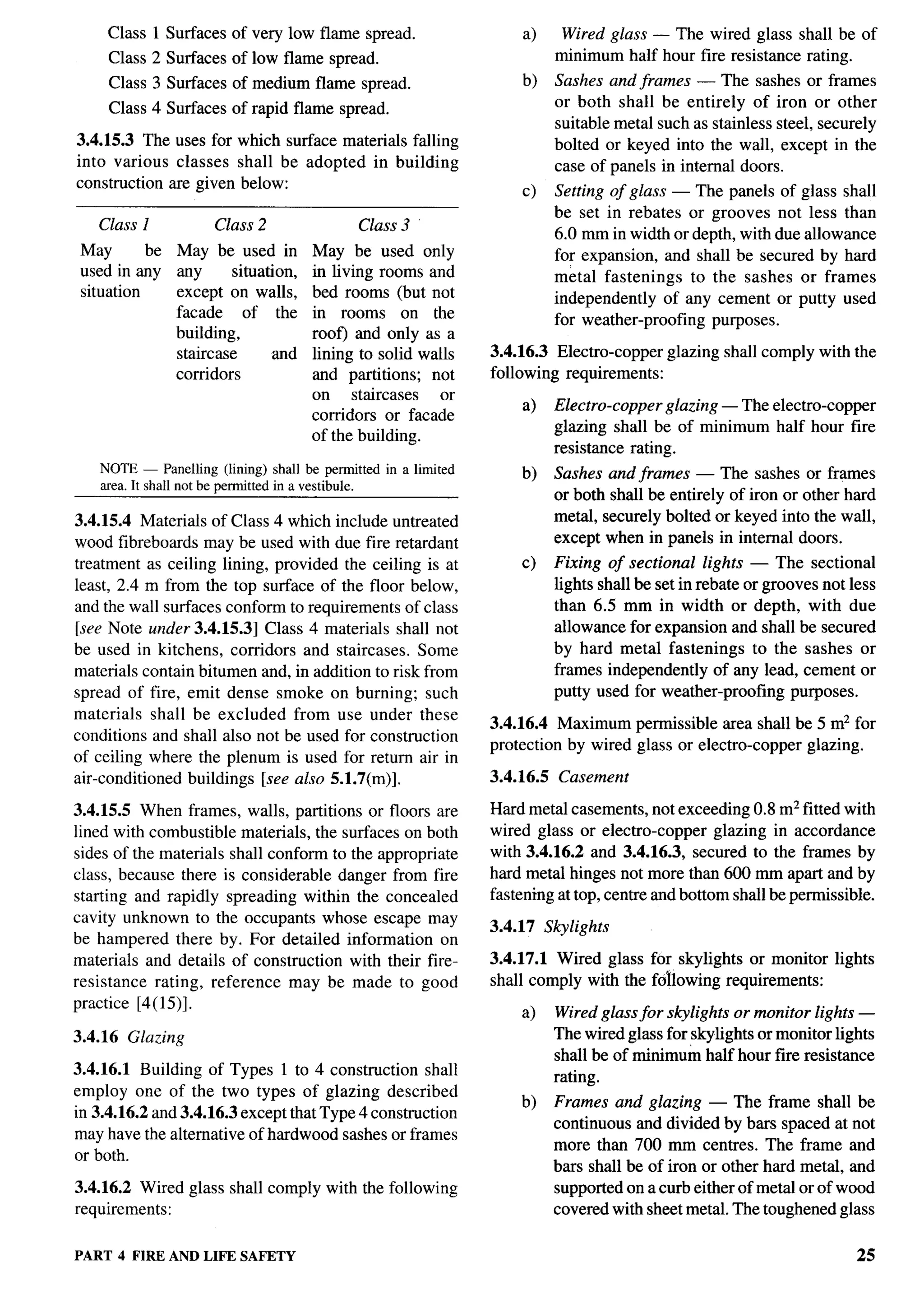 -’T--




     Class 1 Surfaces of very low flame spread.                      a)      Wired glass — The wired glass shall be of
     Class 2 Surfaces of low flame spread.                                  minimum half hour fire resistance rating.
     Class 3 Surfaces of medium flame spread.                        b)     Sashes and frames — The sashes or frames
     Class 4 Surfaces of rapid flame spread.                                or both shall be entirely of iron or other
                                                                            suitable metal such as stainless steel, securely
3.4.15.3 The uses for which surface materials falling                       bolted or keyed into the wall, except in the
into various classes shall be adopted in building                           case of panels in internal doors.
construction are given below:
                                                                     c)     Setting of glass — The panels of glass shall
                                                                            be set in rebates or grooves not less than
    Class 1           Class 2                Class 3
                                                                            6.0 mm in width or depth, with due allowance
 May       be   May be used in         May be used only                     for expansion, and shall be secured by hard
 used in any    any       situation,   in living rooms and                  metal fastenings    to the sashes or frames
 situation      except on walls,       bed rooms (but not                   independently of any cement or putty used
                facade      of the     in rooms on the                      for weather-proofing purposes.
                building,              roof) and only as a
                staircase        and   lining to solid walls    3.4.16.3 Electro-copper      glazing shall comply with the
                corridors              and partitions; not      following requirements:
                                       on     staircases  or
                                                                     a)     Electro-copper glazing — The electro-copper
                                       corridors or facade
                                                                            glazing shall be of minimum half hour fire
                                       of the building.
                                                                            resistance rating.
    NOTE — Panelling (lining) shall be permitted in a limited        b)     Sashes and frames — The sashes or frames
    area.It shallnot be permittedin a vestibule.
                                                                            or both shall be entirely of iron or other hard
3.4.15.4 Materials of Class 4 which include untreated                       metal, securely bolted or keyed into the wall,
wood fibreboards may be used with due fire retardant                        except when in panels in internal doors.
treatment as ceiling lining, provided the ceiling is at              c)     Fixing of sectional lights — The sectional
least, 2.4 m from the top surface of the floor below,                       lights shall be set in rebate or grooves not less
and the wall surfaces conform to requirements of class                      than 6.5 mm in width or depth, with due
[see Note under 3.4.15.3] Class 4 materials shall not                       allowance for expansion and shall be secured
be used in kitchens, corridors and staircases. Some                         by hard metal fastenings to the sashes or
materials contain bitumen and, in addition to risk from                     frames independently of any lead, cement or
spread of fire, emit dense smoke on burning; such                           putty used for weather-proofing purposes.
materials shall be excluded from use under these
                                                                3.4.16.4 Maximum permissible area shall be 5 m2 for
conditions and shall also not be used for construction
                                                                protection by wired glass or electro-copper glazing.
of ceiling where the plenum is used for return air in
air-conditioned buildings [see also 5.1.7(m)].                  3.4.16.5     Casement

3.4.15.5 When frames, walls, partitions or floors are           Hard metal casements, not exceeding 0.8 m2 fitted with
lined with combustible materials, the surfaces on both          wired glass or electro-copper glazing in accordance
sides of the materials shall conform to the appropriate         with 3.4.16.2 and 3.4.16.3, secured to the frames by
class, because there is considerable danger from fire           hard metal hinges not more than 600 mm apart and by
starting and rapidly spreading within the concealed             fastening at top, centre and bottom shall be permissible.
cavity unknown to the occupants whose escape may
                                                                3.4.17     Skylights
be hampered there by. For detailed information on
materials and details of construction with their fire-          3.4.17.1 Wired glass for skylights or monitor lights
resistance rating, reference may be made to good                shall comply with the following requirements:
practice [4(15)].
                                                                     a)     Wired glass for skylights or monitor lights —
3.4.16   Glazing                                                            The wired glass for skylights or monitor lights
                                                                            shall be of minimum half hour fire resistance
3.4.16.1 Building of Types 1 to 4 construction shall                        rating.
employ one of the two types of glazing described
                                                                     b)     Frames and glazing — The frame shall be
in 3.4.16.2 and 3.4.16.3 except that Type 4 construction
                                                                            continuous and divided by bars spaced at not
may have the alternative of hardwood sashes or frames
                                                                            more than 700 mm centres. The frame and
or both.
                                                                            bars shall be of iron or other hard metal, and
3.4.16.2 Wired glass shall comply with the following                        supported on a curb either of metal or of wood
requirements:                                                               covered with sheet metal. The toughened glass

PART 4 FIRE ANDLIFE SAFETY                                                                                                25
 