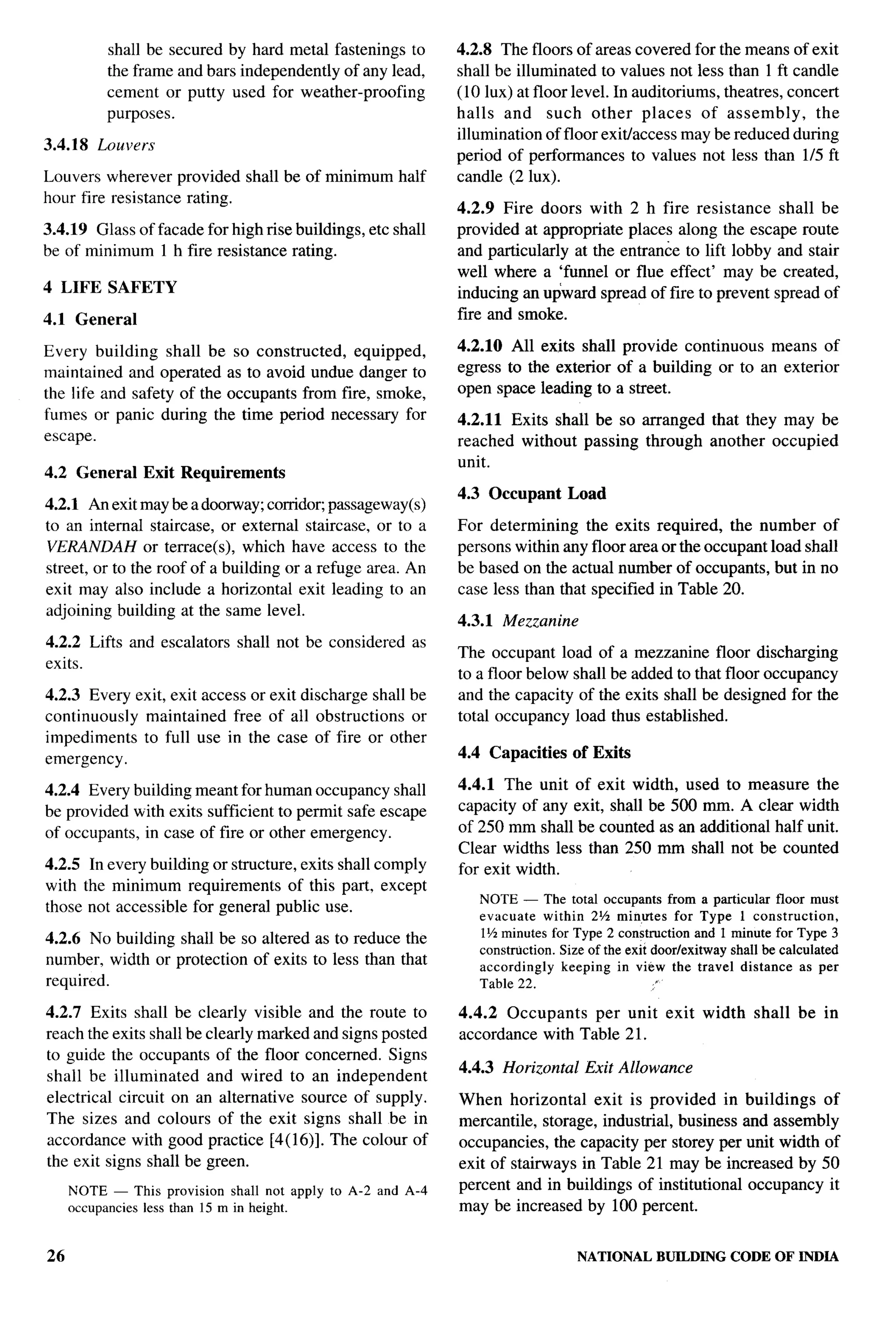 T-




          shall be secured by hard metal fastenings to      4.2.8 The floors of areas covered for the means of exit
          the frame and bars independently of any lead,     shall be illuminated to values not less than 1 ft candle
          cement or putty used for weather-proofing         (10 lUX)at floor level. In auditoriums, tbeatres, concert
          purposes.                                         halls and such other places of assembly,              the
                                                            illumination of floor exit/access maybe reduced during
3.4.18   Louvers
                                                            period of performances to values not less than 1/5 ft
Louvers wherever provided shall be of minimum half          candle (2 lux).
hour fire resistance rating.
                                                            4.2.9 Fire doors with 2 h fire resistance shall be
3.4.19 Glass of facade for high rise buildings, etc shall   provided at appropriate places along the escape route
be of minimum 1 h fire resistance rating.                   and particularly at the entrance to lift lobby and stair
                                                            well where a ‘funnel or flue effect’ may be created,
4 LIFE SAFETY                                               inducing an upward spread of fire to prevent spread of
4.1 General                                                 fire and smoke.

Every building shall be so constructed,      equipped,      4.2.10 All exits shall provide continuous means of
maintained and operated as to avoid undue danger to         egress to the exterior of a building or to an exterior
the life and safety of the occupants from fire, smoke,      open space leading to a street.
fumes or panic during the time period necessary for         4.2.11 Exits shall be so arranged that they may be
escape.                                                     reached without passing through another occupied
                                                            unit.
4.2 General Exit Requirements
                                                            4.3 Occupant     Load
4.2.1 Artexit may be a doorway; corndo~ passageway(s)
to an internal staircase, or external staircase, or to a    For determining the exits required, the number of
VERANDAH or terrace(s), which have access to the            persons within any floor area or the occupant load shall
street, or to the roof of a building or a refuge area. An   be based on the actual number of occupants, but in no
exit may also include a horizontal exit leading to an       case less than that specified in Table 20.
adjoining building at the same level.
                                                            4.3.1 Mezzanine
4.2.2 Lifts and escalators   shall not be considered   as
                                                            The occupant load of a mezzanine floor discharging
exits.
                                                            to a floor below shall be added to that floor occupancy
4.2.3 Every exit, exit access or exit discharge shall be    and the capacity of the exits shall be designed for the
continuously maintained free of all obstructions or         total occupancy load thus established.
impediments to full use in the case of fire or other
emergency.                                                  4.4 Capacities     of Exits

4.2.4 Every building meant for human occupancy shall        4.4.1 The unit of exit width, used to measure the
be provided with exits sufficient to permit safe escape     capacity of any exit, shall be 500 mm. A clear width
of occupants, in case of fire or other emergency.           of 250 mm shall be counted as an additional half unit.
                                                            Clear widths less than 250 mm shall not be counted
4.2.5 In every building or structure, exits shall comply    for exit width.
with the minimum requirements of this part, except
                                                               NOTE — The total occupants from a particular floor must
those not accessible for general public use.
                                                               evacuate within 2% minutes for Type 1 construction,
                                                               IY2 minutes for Type 2 constructionand 1 minute for Type 3
4.2.6 No building shall be so altered as to reduce the
                                                               construction.Size of the exit doorfexitwayshrdlbe calculated
number, width or protection of exits to less than that         accordingly keeping in view the travel distance as per
required.                                                      Table 22.                      “

4.2.7 Exits shall be clearly visible and the route to       4.4.2 Occupants   per unit exit width           shall   be in
reach the exits shall be clearly marked and signs posted    accordance with Table 21.
to guide the occupants of the floor concerned. Signs
                                                            4.4.3 Horizontal    Exit Allowance
shall be illuminated     and wired to an independent
electrical circuit on an alternative source of supply.      When horizontal exit is provided in buildings of
The sizes and colours of the exit signs shall be in         mercantile, storage, industrial, business and assembly
accordance with good practice [4( 16)]. The colour of       occupancies, the capacity per storey per unit width of
the exit signs shall be green.                              exit of stairways in Table 21 may be increased by 50
     NOTE — This provision shall not apply to A-2 and A-4   percent and in buildings of institutional occupancy it
     occupanciesless than 15 m in height.                   may be increased by 100 percent.


26                                                                             NATIONALBUILDINGCODE OF INDIA
 