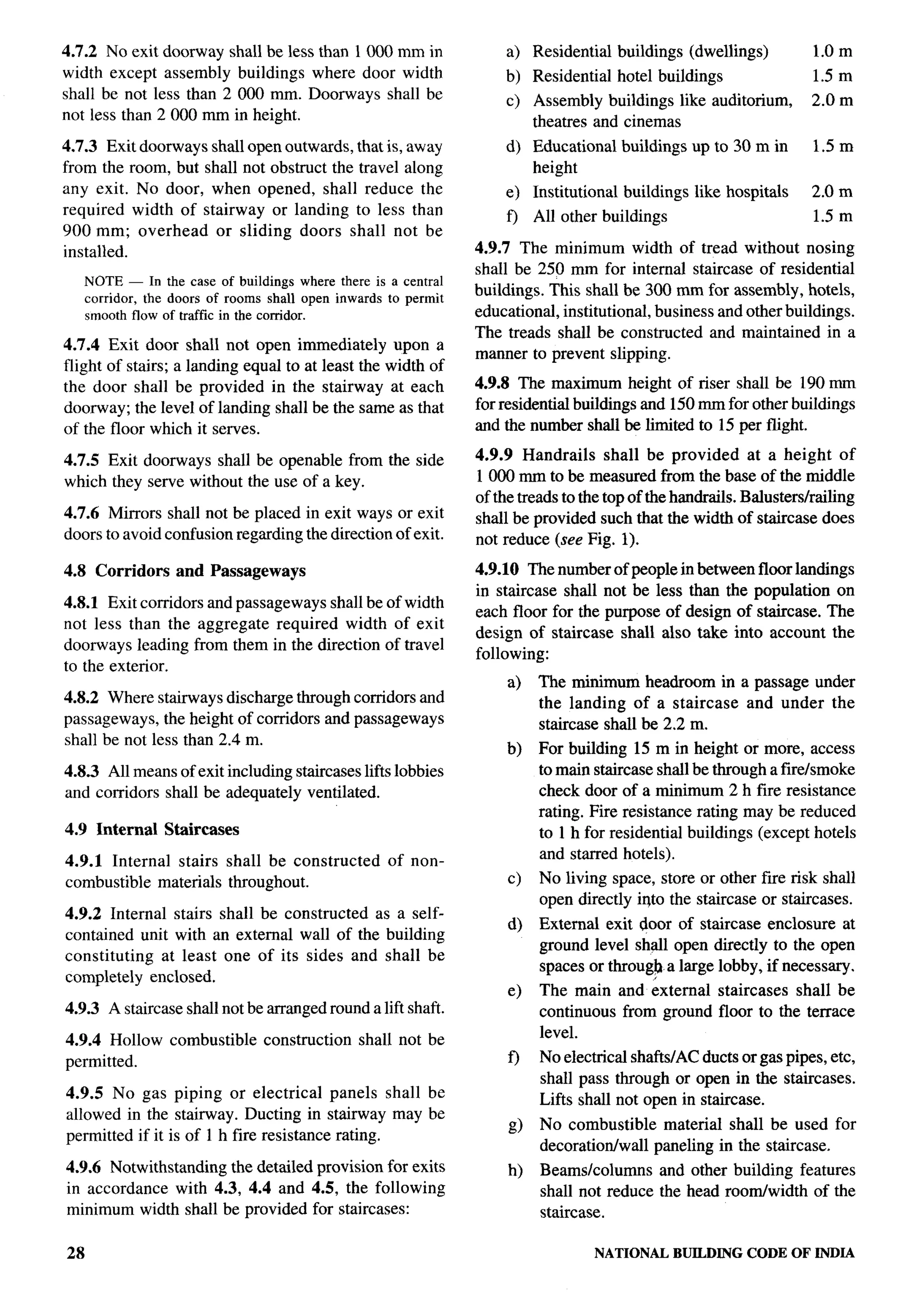 4.7.2 No exit doorway shall be less than 1000 mm in                  a) Residential     buildlngs   (dwellings)       l.Om
width except assembly buildings where door width                     b) Residential     hotel buildings               1.5 m
shall be not less than 2000 mm. Doorways shall be                    c)    Assembly buildlngs like auditorium,        2.0 m
not less than 2000 mm in height.                                           theatres and cinemas
                                                                                                                                i
4.7.3 Exit doorways     shall open outwards, that is, away           d) Educational     buildings up to 30 m in       1.51n
from the room, but     shall not obstruct the travel along              height
any exit. No door,      when opened, shall reduce the                e) Institutional    buildings like hospitals     2.0 m
required width of      stairway or landing to less than                    All other buildings                        1.5 m
                                                                     f)
900 mm; overhead         or sliding doors shall not be
installed.                                                       4.9.7 The minimum width of tread without nosing
                                                                 shall be 250 mm for internal staircase of residential
     NOTE — In the case of buildings where there is a central
     corridor, the doors of rooms shall open inwards to permit   buildings. This shall be 300 mm for assembly, hotels,          t
     smooth flow of traffic in the corridor.                     educational, institutional, business and other buildings.
                                                                 The treads shall be constructed and maintained in a
4.7.4 Exit door shall not open immediately upon a
                                                                 manner to prevent slipping.
flight of stairs; a landing equal to at least the width of
the door shall be provided in the stairway at each               4.9.8 The maximum height of riser shall be 190 mm
doorway; the level of landing shall be the same as that          for residential buildings and 150 mm for other buildings
of the floor which it serves.                                    and the number shall be limited to 15 per flight.

4.7.5 Exit doorways shall be openable from the side              4.9.9 Handrails shall be provided at a height of
                                                                 1000 mm to be measured from the base of the middle
which they serve without the use of a key.                                                                                      F-
                                                                 of the treads to the top of the handrails. Balusters/railing
4.7.6 Mirrors shall not be placed in exit ways or exit           shall be provided such that the width of staircase does
doors to avoid confusion regarding the direction of exit.        not reduce (see Fig. 1).

4.8 Corridors      and Passageways                               4.9.10 The number of people in between floor landings
                                                                 in staircase shall not be less than the population on
4.8.1 Exit corridors and passageways shall be of width
                                                                 each floor for the purpose of design of staircase. The
not less than the aggregate required width of exit
                                                                 design of staircase shall also take into account the
doorways leading from them in the direction of travel
                                                                 following:
to the exterior.
                                                                      a)   The minimum headroom in a passage under
4.8.2 Where stairways discharge through corridors and                      the landing of a staircase and under the
passageways, the height of corridors and passageways                       staircase shall be 2.2 m.
shall be not less than 2.4 m.
                                                                      b)   For building 15 m in height or more, access
4.8.3 All means of exit including staircases lifts lobbies                 to main staircase shall be through afire/smoke
and corridors shall be adequately ventilated.                              check door of a minimum 2 h fire resistance
                                                                           rating. Fire resistance rating may be reduced
4.9 Internal     Staircases                                                to 1 h for residential buildings (except hotels
                                                                           and starred hotels).
4.9.1 Internal stairs shall be constructed          of non-
combustible materials throughout.                                     c)   No living space, store or other fire risk shall
                                                                           open directly iqto the staircase or staircases.
4.9.2 Internal stairs shall be constructed as a self-
                                                                      d)   External exit door of staircase enclosure at
contained unit with an external wall of the building
                                                                           ground level shall open directly to the open
constituting  at least one of its sides and shall be
                                                                           spaces or throug~ a large lobby, if necessary.
completely enclosed.
                                                                      e)   The main and external staircases shall be
4.9.3 A staircase shall not be arranged round a lift shaft.                continuous from ground floor to the terrace
                                                                           level.
4.9.4 Hollow combustible         construction   shall not be
permitted.                                                            f)   No electrical shafts/AC ducts or gas pipes, etc,
                                                                           shall pass through or open in the staircases.
4.9.5 No gas piping or electrical panels shall be                          Lifts shall not open in staircase.
allowed in the stairway. Ducting in stairway may be
                                                                      g)   No combustible material shall be used for
permitted if it is of 1 h fire resistance rating.
                                                                           decoration/wall paneling in the staircase.
4.9.6 Notwithstanding the detailed provision for exits                h)   Beams/columns    and other buildlng features
in accordance with 4.3, 4.4 and 4.5, the following                         shall not reduce the head room/width of the
minimum width shall be provided for staircases:                            staircase.

28                                                                                  NATIONALBUILDINGCODE OF INDIA
 