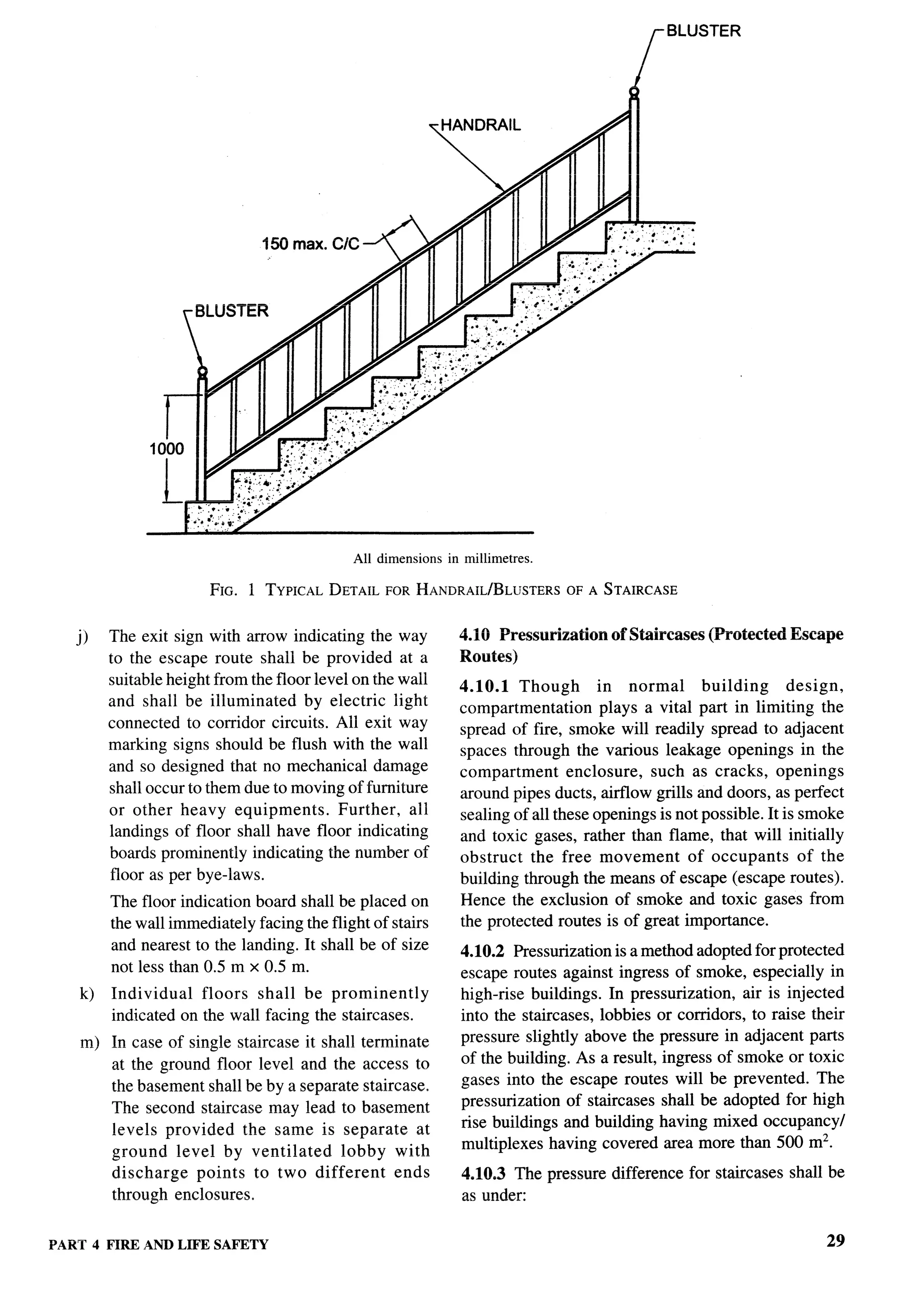 5LU3   I tK


                                                                                           f




                                             All dimensions   in millimetres.

                        FIG. 1 TYPICALDETAILFORHANDRAIL/BL~JSTERS A STAIRCASE
                                                               OF

   j,
         The exit sign with arrow indicating the way            4.10 Pressurization    of Staircases   (Protected   Escape
         to the escape route shall be provided at a             Routes)
         suitable height from the floor level on the wall
                                                                4.10.1 Though         in normal      building      design,
         and shall be illuminated      by electric light
                                                                compartmentation      plays a vital part in limiting the
         connected to corridor circuits. All exit way           spread of fire, smoke will readily spread to adjacent
         marking signs should be flush with the wall            spaces through the various leakage openings in the
         and so designed that no mechanical damage              compartment      enclosure, such as cracks, openings
         shall occur to them due to moving of furniture         around pipes ducts, airflow grills and doors, as perfect
         or other heavy equipments.         Further, all        sealing of all these openings is not possible. It is smoke
         landings of floor shall have floor indicating          and toxic gases, rather than flame, that will initially
         boards prominently indicating the number of            obstruct the free movement         of occupants      of the
         floor as per bye-laws.                                 building through the means of escape (escape routes).
         The floor indication board shall be placed on          Hence the exclusion of smoke and toxic gases from
         the wall immediately facing the flight of stairs       the protected routes is of great importance.
         and nearest to the landing. It shall be of size        4.10.2 Pressurization is a method adopted for protected
         not less than 0.5 m x 0.5 m.                           escape routes against ingress of smoke, especially in
    k)   Individual   floors shall be prominently               high-rise buildings. In pressurization, air is injected
         indicated on the wall facing the staircases.           into the staircases, lobbies or corridors, to raise their
    m) In case of single staircase it shall terminate           pressure slightly above the pressure in adjacent parts
       at the ground floor level and the access to              of the building. As a result, ingress of smoke or toxic
       the basement shall be by a separate staircase.           gases into the escape routes will be prevented. The
       The second staircase may lead to basement                pressurization of staircases shall be adopted for high
       levels provided the same is separate at                  rise buildings and building having mixed occupancy/
       ground level by ventilated        lobby with             multiplexes having covered area more than 500 m2.
       discharge   points to two different       ends           4.10.3 The pressure difference for staircases shall be
       through enclosures.                                      as under:


~M?Z 4 NRE ~ND LIFE SAFETY                                                                                               29
 