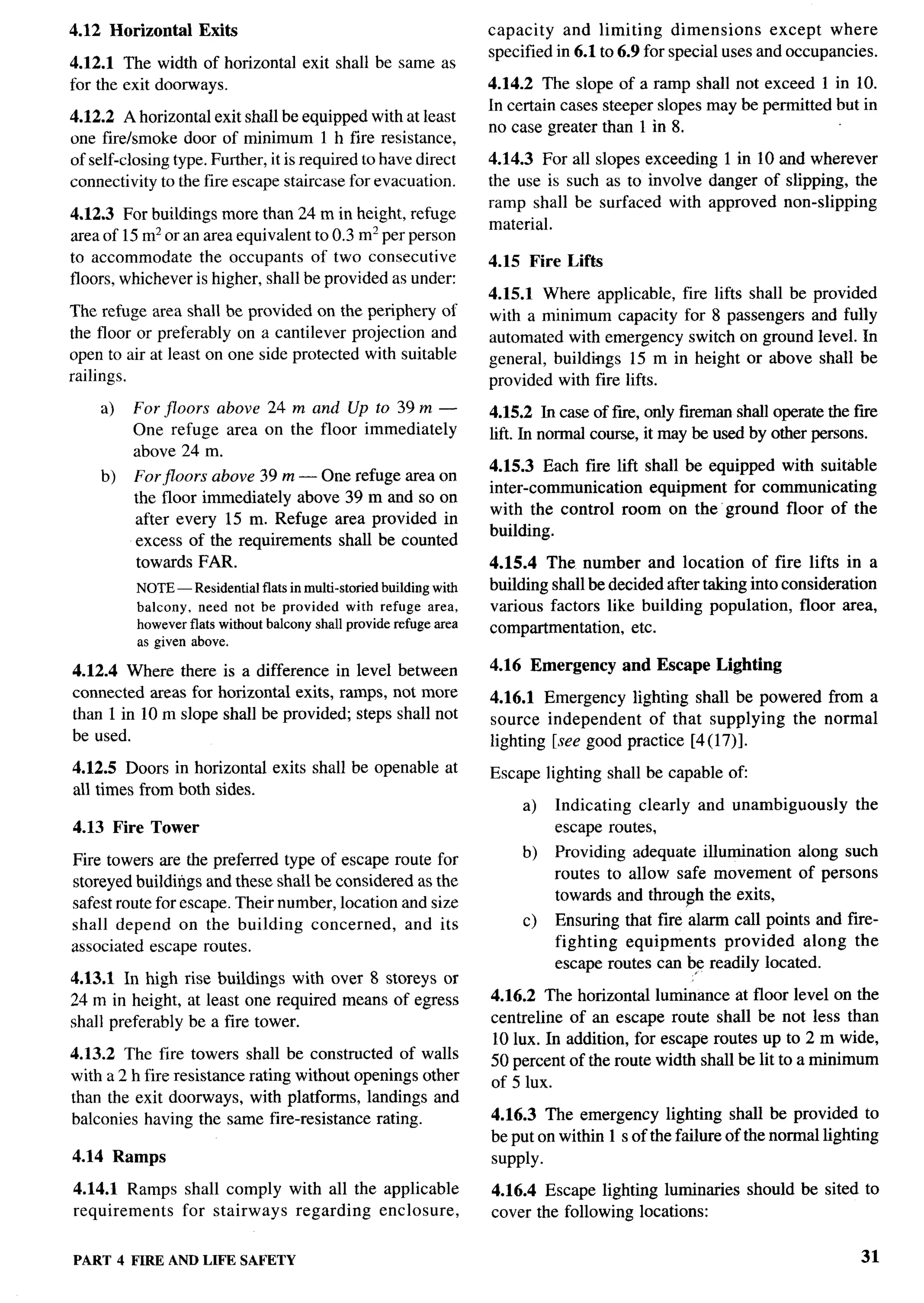 4.12 Horizontal     Exits                                      capacity and limiting dimensions           except where
                                                               specified in 6.1 to 6.9 for special uses and occupancies.
4.12.1 The width of horizontal exit shall be same as
for the exit doorways.                                         4.14.2 The slope of a ramp shall not exceed 1 in 10.
                                                               In certain cases steeper slopes maybe permitted but in
4.12.2 A horizontal exit shall be equipped with at least
                                                               no case greater than 1 in 8.
one fire/smoke door of minimum 1 h fire resistance,
of self-closing type. Further, it is required to have direct   4.14.3 For all slopes exceeding 1 in 10 and wherever
connectivity to the fire escape staircase for evacuation.      the use is such as to involve danger of slipping, the
                                                               ramp shall be surfaced with approved non-slipping
4.12.3 For buildings more than 24 m in height, refuge
                                                               material.
area of 15 m2 or an area equivalent to 0.3 m2 per person
to accommodate the occupants of two consecutive                4.15 Fire Lifts
floors, whichever is higher, shall be provided as under:
                                                               4.15.1 Where applicable, fire lifts shall be    provided
The refuge area shall be provided on the periphery of          with a minimum capacity for 8 passengers        and fully
the floor or preferably on a cantilever projection and         automated with emergency switch on ground        level. In
open to air at least on one side protected with suitable       general, buildings 15 m in height or above       shall be
railings.                                                      provided with fire lifts.
    a)   For floors above 24 m and Up to 39 m —                4.15.2 In case of f~, only fireman shall operate the fwe
         One refuge area on the floor immediately              lift. In normal course, it may be used by other persons.
         above 24 m.
                                                               4.15.3 Each fire lift shall be equipped with suitable        .
    b)    Forjloors above 39 m — One refuge area on
                                                               inter-communication    equipment for communicating
          the floor immediately above 39 m and so on
                                                               with the control room on the’ ground floor of the
          after every 15 m. Refuge area provided in
                                                               building.
          excess of the requirements shall be counted
          towards FAR.                                         4.15.4 The number and location of fire lifts in a
          NOTE— Residentialflatsin multi-storiedbuildingwith   building shall be decided after taking into consideration
          balcony, need not be provided with refuge area,      various factors like building population, floor area,
          howeverflats withoutbalconyshallproviderefugearea    comprtrtmentation, etc.
          as given above.
4.12.4 Where there is a difference in level between            4.16 Emergency      and Escape    Lighting
connected areas for horizontal exits, ramps, not more          4.16.1 Emergency lighting shall be powered from a
than 1 in 10 m slope shall be provided; steps shall not        source independent    of that supplying the normal
be used.                                                       lighting [see good practice [4(17)].
4.12.5 Doors in horizontal exits shall be openable at          Escape lighting shall be capable of
all times from both sides.
                                                                    a)   Indicating clearly   and unambiguously       the
4.13 Fke Tower                                                           escape routes,
                                                                    b)   Providing adequate illumination     along such
Fire towers are the preferred type of escape route for
                                                                         routes to allow safe movement       of persons
storeyed buildings and these shall be considered as the
                                                                         towards and throuph the exits,
safest route for escape. Their number, location and size
shall depend on the building concerned,          and its            c)   Ensuring that fire alarm call points and fire-
associated escape routes.                                                fighting equipments     provided    along the
                                                                         escape routes can be readily located.
4.13.1 In high rise buildings with over 8 storeys or
24 m in height, at least one required means of egress          4.16.2 The horizontal luminance at floor level on the
shall preferably be a fire tower.                              centreline of an escape route shall be not less than
                                                               10 lUX. In addition, for escape routes up to 2 m wide,
4.13.2 The fire towers shall be constructed of walls           50 percent of the route width shall be lit to a minimum
with a 2 h fire resistance rating without openings other       of 5 lUX.
than the exit doorways, with platforms, landings and
balconies having the same fire-resistance rating.              4.16.3 The emergency lighting shall be provided to
                                                               be put on within 1 s of the failure of the normal lighting
4.14 Ramps                                                     supply.
4.14.1 Ramps shall comply         with all the applicable      4.16.4 Escape lighting luminaries     should be sited to
requirements for stairways         regarding   enclosure,      cover the following locations:


PART 4 FIRE ANDLIFE SAFETY                                                                                            31
 