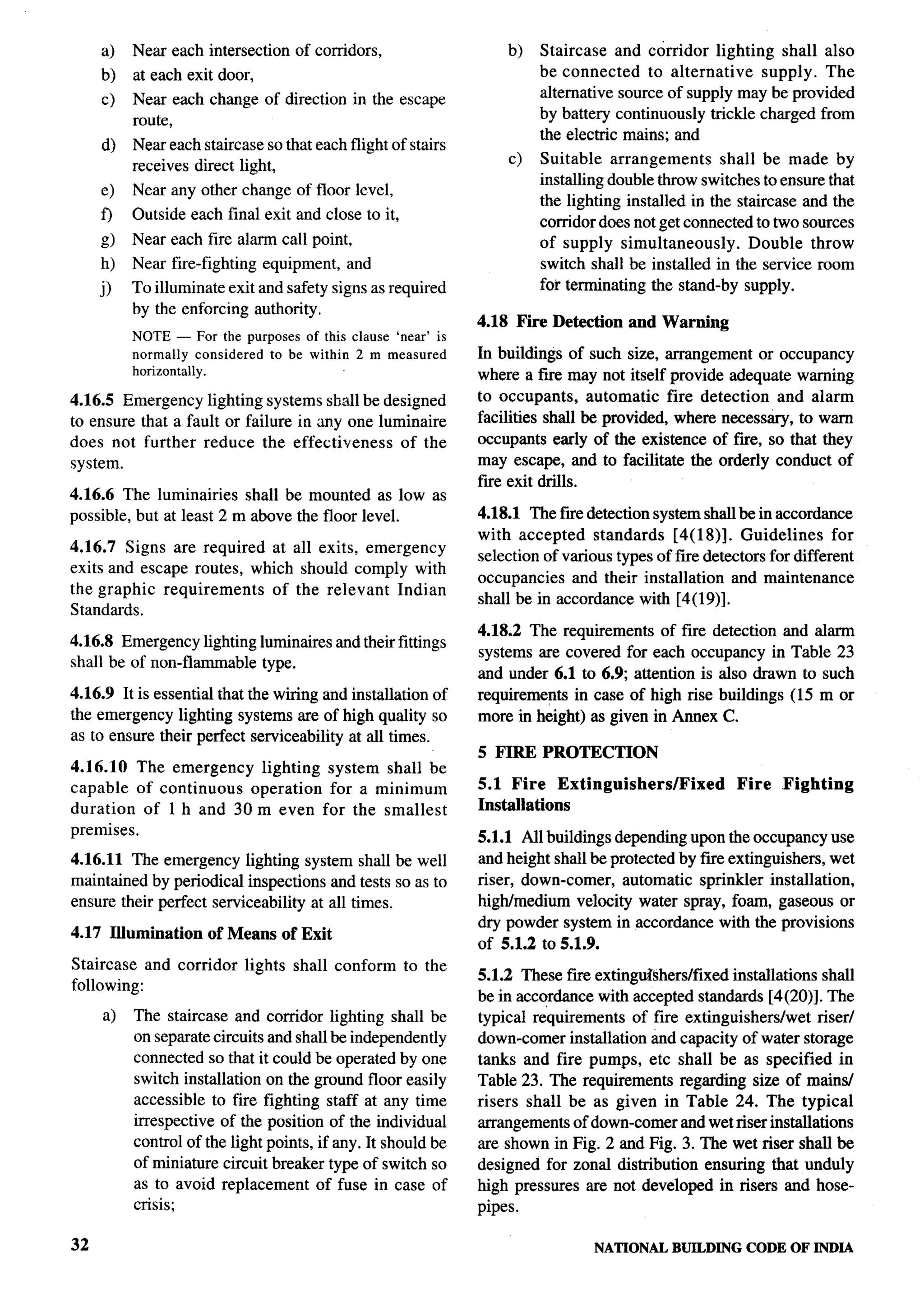 a)   Near each intersection    of corridors,                 b)   Staircase and corridor lighting shall also
     b)   at each exit door,                                           be connected     to alternative supply. The
          Near each change of direction in the escape                  alternative source of supply maybe provided
     c)
          route,                                                       by battery continuously trickle charged from
                                                                       the electric mains; and
     d)   Near each staircase so that each flight of stairs
          receives direct light,                                  c)   Suitable arrangements       shall be made by
                                                                       installing double throw switches to ensure that
     e)   Near any other change of floor level,
                                                                       the lighting installed in the staircase and the
     f)   Outside each final exit and close to it,                     corridor does not get connected to two sources
     g)   Near each fire alarm call point,                             of supply simultaneously.        Double throw
     h)   Near fire-fighting   equipment,   and                        switch shall be installed in the service room
     j)   To illuminate exit and safety signs as required              for terminating the stand-by supply.
          by the enforcing authority.
                                                              4.18 Fire Detection and Warning
          NOTE — For the purposes of this clause ‘near’ is
          normally considered to be within 2 m measured       In buildings of such size, arrangement or occupancy
          horizontally.                                       where a fwe may not itself provide adequate warning
4.16.5 Emergency lighting systems shall be designed           to occupants,     automatic fire detection and alarm
to ensure that a fault or failure in any one luminaire        facilities shall be provided, where necesstiry, to warn
does not further reduce the effectiveness       of the        occupants early of the existence of fwe, so that they
system.                                                       may escape, and to facilitate the orderly conduct of
                                                              fue exit drills.                                             ,-
4.16.6 The luminaries     shall be mounted as low as
possible, but at least 2 m above the floor level.             4.18.1 The fire detection system shall be in accordance
                                                              with accepted standards       [4( 18)]. Guidelines     for
4.16.7 Signs are required at all exits, emergency
                                                              selection of various types of f~e detectors for different
exits and escape routes, which should comply with
                                                              occupancies and their installation and maintenance
the graphic requirements    of the relevant Indian
                                                              shall be in accordance with [4(19)].
Standards.
                                                              4.18.2 The requirements of fire detection and alarm
4.16.8 Emergency lighting lurninaires and their fittings
                                                              systems are covered for each occupancy in Table 23
shall be of non-flammable type.
                                                              and under 6.1 to 6.9; attention is also drawn to such
4.16.9 It is essential that the wiring and installation of    requirements in case of high rise buildings (15 m or
the emergency lighting systems are of high quality so         more in height) as given in Annex C.
as to ensure their perfect serviceability at all times.
                                                              5 FIRE PROTECTION
4.16.10 The emergency   lighting system shall be
capable of continuous  operation for a minimum                5.1 Fire Extinguishers/Fixed             Fire   Fighting
duration  of 1 h and 30 m even for the smallest               Installations
premises.                                                     5.1.1 All buildings depending upon the occupancy use
4.16.11 The emergency lighting system shall be well           and height shall be protected by fue extinguishers, wet
maintained by periodical inspections and tests so as to       riser, down-comer, automatic sprinkler installation,
ensure their perfect serviceability at all times.             high/medium velocity water spray, foam, gaseous or
                                                              dry powder system in accordance with the provisions
4.17 Illumination     of Means of Exit
                                                              of 5.1.2 to 5.1.9.
Staircase and corridor     lights   shall conform    to the
                                                              5.1.2 These fm extinguishers/fixed installations shall
following:
                                                              be in accordance with accepted standards [4(20)]. The
     a)   The staircase and corridor lighting shall be        typical requirements of fire extinguishers/wet    riser/
          on separate circuits and shall be independently     down-comer installation and capacity of water storage
          connected so that it could be operated by one       tanks and fire pumps, etc shall be as specified in
          switch installation on the ground floor easily      Table 23. The requirements regarding size of mains/
          accessible to fire fighting staff at any time       risers shall be as given in Table 24. The typical
          irrespective of the position of the individual      arrangements of down-comer and wet riser installations
          control of the light points, if any. It should be   are shown in Fig. 2 and Fig. 3. The wet riser shall be
          of miniature circuit breaker type of switch so      designed for zonal distribution ensuring that unduly
          as to avoid replacement of fuse in case of          high pressures are not developed in risers and hose-
          crisis;                                             pipes.

32                                                                              NATIONAL    BUILDING    CODE OF INDIA
 