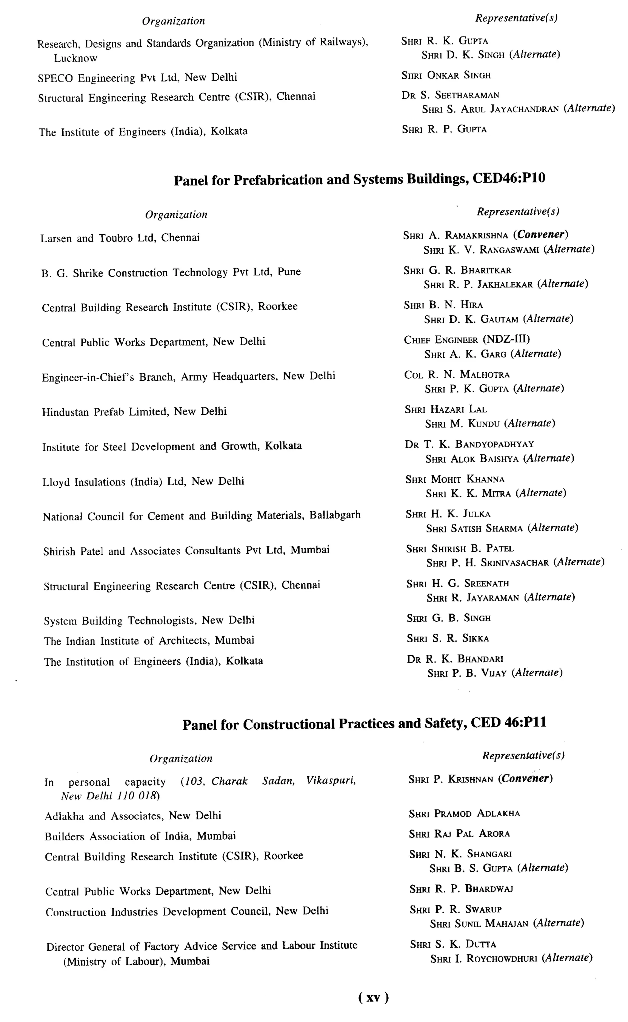 Organization                                                                       Representative(s)

Research, Designs and Standards Organization                (Ministry of Railways),          SHRTR. K. GUmA
   Luckncsw                                                                                     SHRI D. K. SINGH(Alternate)

SPECO Engineering           Pvt Ltd, New Delhi                                               SHRI ONKAR SINGH

Structural    Engineering     Research     Centre (CSIR),       Chennai                      DR S. SEETHARAMAN
                                                                                                SHRI S. ARUL JAYACHANDRAN(Alternate)

The Institute    of Engineers      (India), Kolkata                                          SHRI R. P. GUPTA




                                    Panel for Prefabrication                 and Systems Buildings,            CED46:P1O

                             Organization                                                                      Representative(s)

Larsen and Toubro Ltd, Chennai                                                               SHRI A. RAMAKRISHNA(Convener)
                                                                                                 SHRI K. V. RANGASWAMX
                                                                                                                     (Alternate)

B. G. Shrike Construction          Technology        Pvt Ltd, Pune                           SHRI G. R. BHARITKAR
                                                                                                 SHRI R. P. JAKHALEKAR(Alternate)

 Central Building      Research     Institute    (CSIR),    Roorkee                          SHR1B. N. HIRA
                                                                                                 SHRI D. K. GAUTAM (Alternate)

 Central Public Works Department,                New Delhi                                   CHIEF ENGCNEER (NDZ-111)
                                                                                                 SHRI A. K. GARG (Alternate)

 Engineer-in-Chief’s        Branch, Army Headquarters,            New Delhi                  COL R. N. MALHOTRA
                                                                                                SHRI P. K. GUPTA(Alternate)

 Hindustan     Prefab Limited,      New Delhi                                                SHR] HAZARI LAL
                                                                                                 SHRI M. KUNDU (Alternate)

 Institute for Steel Development            and Growth,      Kolkata                         DR T. K. BANDYOPADHYAY
                                                                                                SHRI ALOK BABHYA (Alternate)

 Lloyd Insulations      (India) Ltd, New Delhi                                               SHRt MOHtT KHANNA
                                                                                                 SHRI K. K. MtTRA (Alternate)

 National     Counci I for Cement        and Building       Materials,   Ballabgarh          SHRI H. K. JULKA
                                                                                                 SHRI SATISHSHARNtA(Alternate)

 Shirish Patel and Associates          Consultants      Pvt Ltd, Mumbai                      SHR[ SHIRISHB. PATEL
                                                                                                 SHRJ P. H. SRINWASACHAR
                                                                                                                       (Alternate)

 Structural    Engineering      Research      Centre (CSIR),      Chennai                     SHRI   H. G.    SREENATH
                                                                                                  SHRI R. JAYARAMAN (Alternate)

 System Building       Technologists,       New Delhi                                         SHRI G. B. SINGH

 The Indian Institute        of Architects,      Mumbai                                       SHRI S. R. SIKKA

 The Institution     nf Engineers      (India), Kolkata                                       DR R. K. BHANDARI
                                                                                                  SHFUP. B. VrJAY (Alternate)




                                      Panel for Constructional                  Practices and Safety, CED 46:P11

                              Organization                                                                      Representative(s)

 In    personal   capacity            (103, Charak           Sadan,      Vikaspuri,                           (Convener)
                                                                                              SHRI P. ICVJSHNAN
      New Delhi 110 018)

 Adlakha      and Associates,      New Delhi                                                  SHRI PRAMOD ADLAKHA

 Builders     Association     of India, Mumbai                                                SHRI RAJ PAL ARORA

 Central Building       Research     Institute    (CSIR),    Roorkee                          SHRt N. K. SHANGAR]
                                                                                                     SHRI B. S. GUPTA (Alternate)

 Central Public Works Department,                 New Delhi                                   SHSU R.    P.   BHARDWAJ

 Construction      Industries     Development       Council,    New Delhi                     SHRI P. R. SWARUP
                                                                                                     SHRI SUNIL MAHAJAN (Alternate)

  Director General of Factory Advice Service and Labour Institute                             SHRI S. K. DUITA
      (Ministry of Labour), Mumbai                                                                                      (Alternate)
                                                                                                     SHRI I. ROYCHOWDHURI



                                                                                      (xv)
 