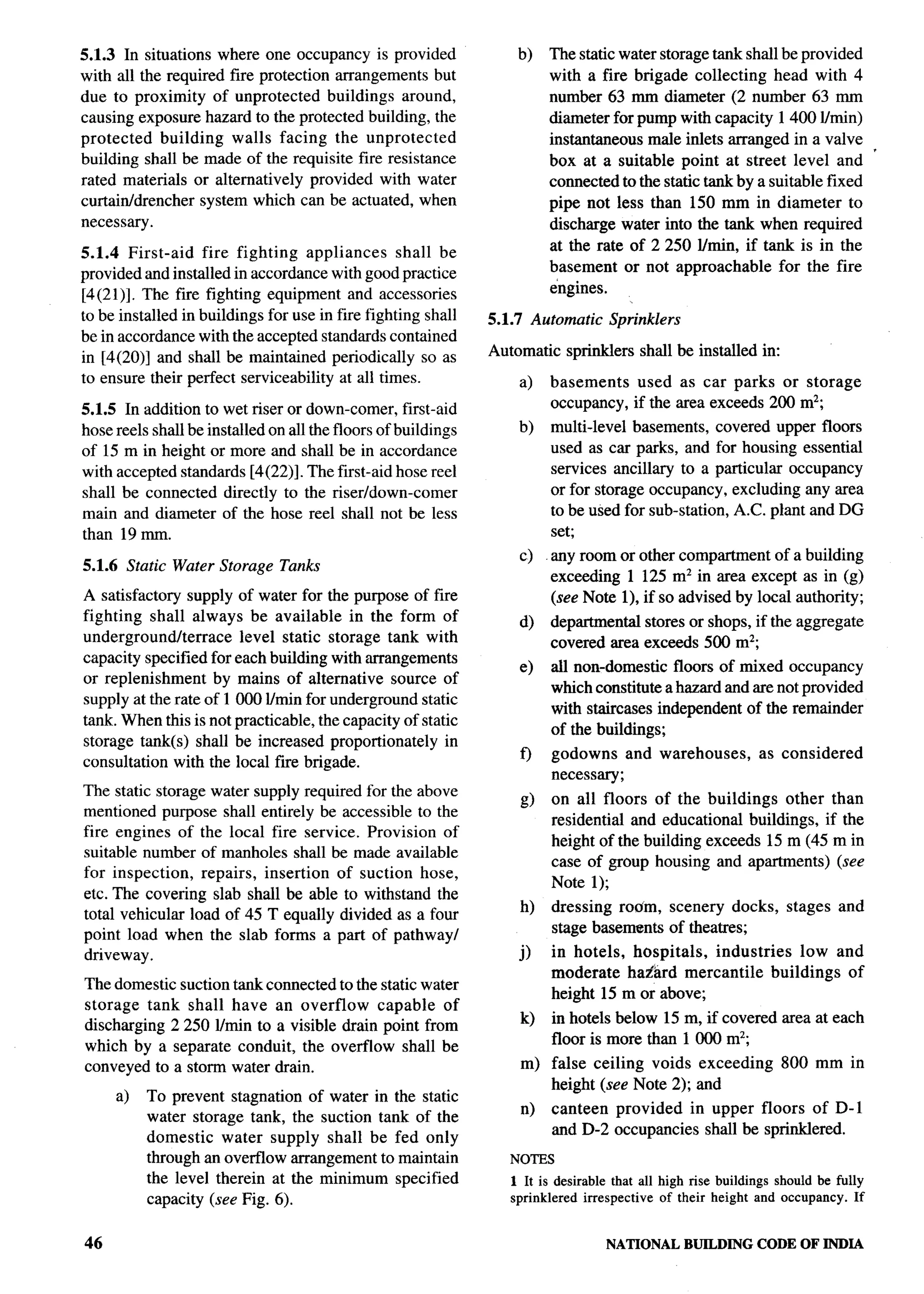 5.1.3 In situations where one occupancy is provided                b)   The static water storage tank shall be provided
with all the required fire protection arrangements but                  with a fire brigade collecting head with 4
due to proximity of unprotected buildings around,                       number 63 mm diameter (2 number 63 mm
causing exposure hazard to the protected building, the                  diameter for pump with capacity 1400 Mnin)
protected    building walls facing the unprotected                      instantaneous male inlets arranged in a valve
building shall be made of the requisite fire resistance                 box at a suitable point at street level and ‘
rated materials or alternatively provided with water                    connected to the static tank by a suitable fixed
curtainldrencher system which can be actuated, when                     pipe not less than 150 mm in diameter to
necessary.                                                              discharge water into the tank when required
                                                                        at the rate of 2250 I/tin, if tank is in the
5.1.4 First-aid    fire fighting appliances        shall be
provided and installed in accordance with good practice                 basement or not approachable        for the fire
[4(21)]. The fire fighting equipment and accessories                    engines.
to be installed in buildings for use in fire fighting shall    5.1.7 Automatic     Sprinklers
be in accordance with the accepted standards contained
in [4(20)] and shall be maintained periodically so as          Automatic    sprinklers shall be installed in:
to ensure their perfect serviceability at all times.               a)   basements       used as car parks or storage
5.1.5 In addition to wet riser or down-comer, first-aid                 occupancy,     if the area exceeds 200 mz;
hose reels shall be installed on all the floors of buildings       b)    multi-level basements, covered upper floors
of 15 m in height or more and shall be in accordance                     used as car parks, and for housing essential
with accepted standards [4(22)]. The first-aid hose reel                 services ancillary to a particular occupancy
shall be connected directly to the riser/down-comer                      or for storage occupancy, excluding any area
main and diameter of the hose reel shall not be less                     to be used for sub-station, A.C. plant and DG
than 19 mm.                                                              set;
                                                                   c)    any room or other compartment of a building
5.1.6 Static Water Storage Tanks
                                                                         exceeding 1 125 m2 in area except as in (g)
A satisfactory supply of water for the purpose of fire                   (see Note 1), if so advised by local authority;
fighting shall always be available in the form of                  d)    departmental stores or shops, if the aggregate
underground/terrace     level static storage tank with                   covered area exceeds 500 mz;
capacity specified for each building with arrangements
                                                                   e)    all non-domestic floors of mixed occupancy
or replenishment    by mains of alternative source of
                                                                         which constitute a hazard and are not provided
supply at the rate of 1000 I/rein for underground static
                                                                         with staircases independent of the remainder
tank. When this is not practicable, the capacity of static
                                                                         of the buildings;
storage tank(s) shall be increased proportionately in
                                                                   f)     godowns and warehouses,            as considered
consultation with the local iire brigade.
                                                                          necessary;
The static storage water supply required for the above
                                                                   g)     on all floors of the buildings other than
mentioned purpose shall entirely be accessible to the
                                                                          residentird and educational buildings, if the
fire engines of the local fire service. Provision of
                                                                          height of the building exceeds 15 m (45 m in
suitable number of manholes shall be made available
                                                                          case of group housing and apartments) (see
for inspection,   repairs, insertion of suction hose,
                                                                          Note 1);
etc. The covering slab shall be able to withstand the
                                                                   h)     dressing rodm, scenery docks,           stages   and
total vehicular load of 45 T equally divided as a four
point load when the slab forms a part of pathwayl                         stage basements of theatres;
driveway.                                                          j)     in hotels, hospitals, industries    low and
                                                                          moderate haz!ard mercantile    buildings of
The domestic suction tank connected to the static water
                                                                          height 15 m or above;
storage tank shall have an overflow       capable of
discharging 2250 lhnin to a visible drain point from               k)     in hotels below 15 m, if covered area at each
which by a separate conduit, the overflow shall be                        floor is more than 1000 mz;
conveyed to a storm water drain.                                   m) false ceiling voids exceeding              800 mm in
                                                                      height (see Note 2); and
     a)   To prevent stagnation of water in the static
                                                                   n)     canteen provided in upper floors of D-1
          water storage tank, the suction tank of the
          domestic water supply shall be fed only                         and D-2 occupancies shall be sprinklered.
          through an ovefflow arrangement to maintain             NOTES
          the level therein at the minimum specified              1 It is desirable that all high rise buildings should be fully
          capacity (see Fig. 6).                                  sprinklered irrespective of their height and occupancy. If


46                                                                                NATIONALBUILDING CODE OF INDIA
 