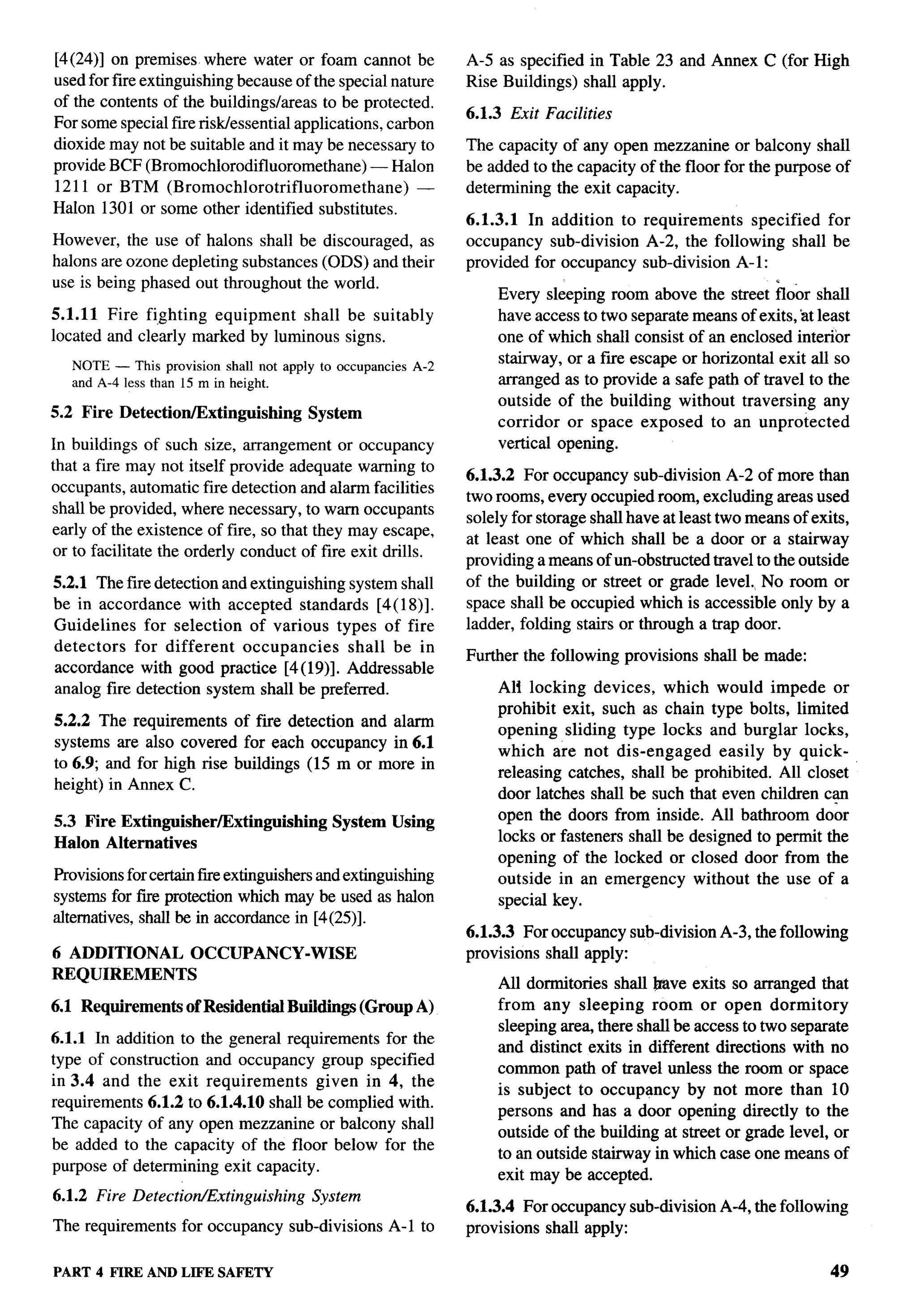 F--




[4(24)] on premises where water or foam cannot be                  A-5 as specified in Table 23 and Annex C (for High
used for fire extinguishing because of the special nature          Rise Buildings) shall apply.
of the contents of the buildings/areas to be protected.
                                                                   6.1.3 Exit Facilities
For some special fire risldessential applications, carbon
dioxide may not be suitable and it may be necessary to             The capacity of any open mezzanine or balcony shall
provide BCF (Bromochlorodifluoromethane)         — Halon           be added to the capacity of the floor for the purpose of
1211 or BTM (Bromochlorotrifluoromethane)               —          determining the exit capacity.
HaIon 1301 or some other identified substitutes.
                                                                   6.1.3.1 In addition to requirements   specified for
However, the use of halons shall be discouraged, as                occupancy sub-division A-2, the following shall be
halons are ozone depleting substances (ODS) and their              provided for occupancy sub-division A-1:
use is being phased out throughout the world.
                                                                       Every sleeping room above the street floor shall
5.1.11 Fire fighting equipment    shall be suitably                    have access to two separate means of exits, at least
located and clearly marked by luminous signs.                          one of which shall consist of an enclosed interior
      NOTE — This provision shall not apply to occupancies   A-2
                                                                       stairway, or a fwe escape or horizontal exit all so
      and A-4 less than 15 m in height.                                arranged as to provide a safe path of travel to the
                                                                       outside of the building without traversing any
5.2    Fire   Detection/Extinguishing      System
                                                                       corridor or space exposed to an unprotected
In buildings of such size, arrangement or occupancy                    vertical opening.
that a fire may not itself provide adequate warning to
                                                                   6.1.3.2 For occupancy sub-division A-2 of more than
occupants, automatic fire detection and alarm facilities
                                                                   two rooms, every occupied room, excluding areas used
shall be provided, where necessary, to warn occupants
                                                                   solely for storage shall have at least two means of exits,
early of the existence of fire, so that they may escape,
                                                                   at least one of which shall be a door or a stairway
or to facilitate the orderly conduct of fire exit drills.
                                                                   providing a means of un-obstructed travel to the outside
5.2.1 The fire detection and extinguishing system shall            of the building or street or grade level. No room or
be in accordance with accepted standards [4(18)].                  space shall be occupied which is accessible only by a
Guidelines    for selection of various types of fire               ladder, folding stairs or through a trap door.
detectors   for different   occupancies    shall be in
                                                                   Further the following provisions    shall be made:
accordance with good practice [4( 19)]. Addressable
analog fire detection system shall be preferred.                       Ali locking devices, which would impede or
                                                                       prohibit exit, such as chain type bolts, limited
5.2.2 The requirements of fire detection and alarm
                                                                       opening sliding type locks and burglar locks,
systems are also covered for each occupancy in 6.1
                                                                       which are not dis-engaged        easily by quick-
to 6.9; and for high rise buildings (15 m or more in
                                                                       releasing catches, shrdl be prohibited. All closet
height) in Annex C.
                                                                       door latches shall be such that even children c~
5.3 Fire Extinguisher/Extinguishing            System Using            open the doors from inside. All bathroom door
Halon Alternatives                                                     locks or fasteners shall be designed to permit the
                                                                       opening of the locked or closed door from the
Provisions for certain fue extinguishers and extinguishing             outside in an emergency without the use of a
systems for fire protection which may be used as halon                 special key.
alternatives, shall be in accordance in [4(25)].
                                                                   6.1.3.3 For occupancy sub-division A-3, the following
6 ADDITIONAL              OCCUPANCY-WISE                           provisions shall apply:
REQUIREMENTS
                                                                       All dormitories shall lrttve exits so arranged that
6.1 Requirements of Residential Buildings (Group A)                    from any sleeping room or open dormitory
                                                                       sleeping area, there shall be access to two separate
6.1.1 In addition to the general requirements for the
                                                                       and distinct exits in different directions with no
type of construction and occupancy group specified
                                                                       common path of travel unless the room or space
in 3.4 and the exit requirements      given in 4, the
                                                                       is subject to occupancy by not more than 10
requirements 6.1.2 to 6.1.4.10 shrdl be complied with.
                                                                       persons and has a door opening directly to the
The capacity of any open mezzanine or balcony shall
                                                                       outside of the building at street or grade level, or
be added to the capacity of the floor below for the
                                                                       to an outside stairway in which case one means of
purpose of determining exit capacity.
                                                                       exit may be accepted.
6.1.2 Fire Detection/Extinguishing          System
                                                                   6.1.3.4 For occupancy sub-division A-4, the following
The requirements         for occupancy   sub-divisions   A-1 to    provisions shall apply:

PART 4 FIRE ANDLIFE SAFETY                                                                                                49
 