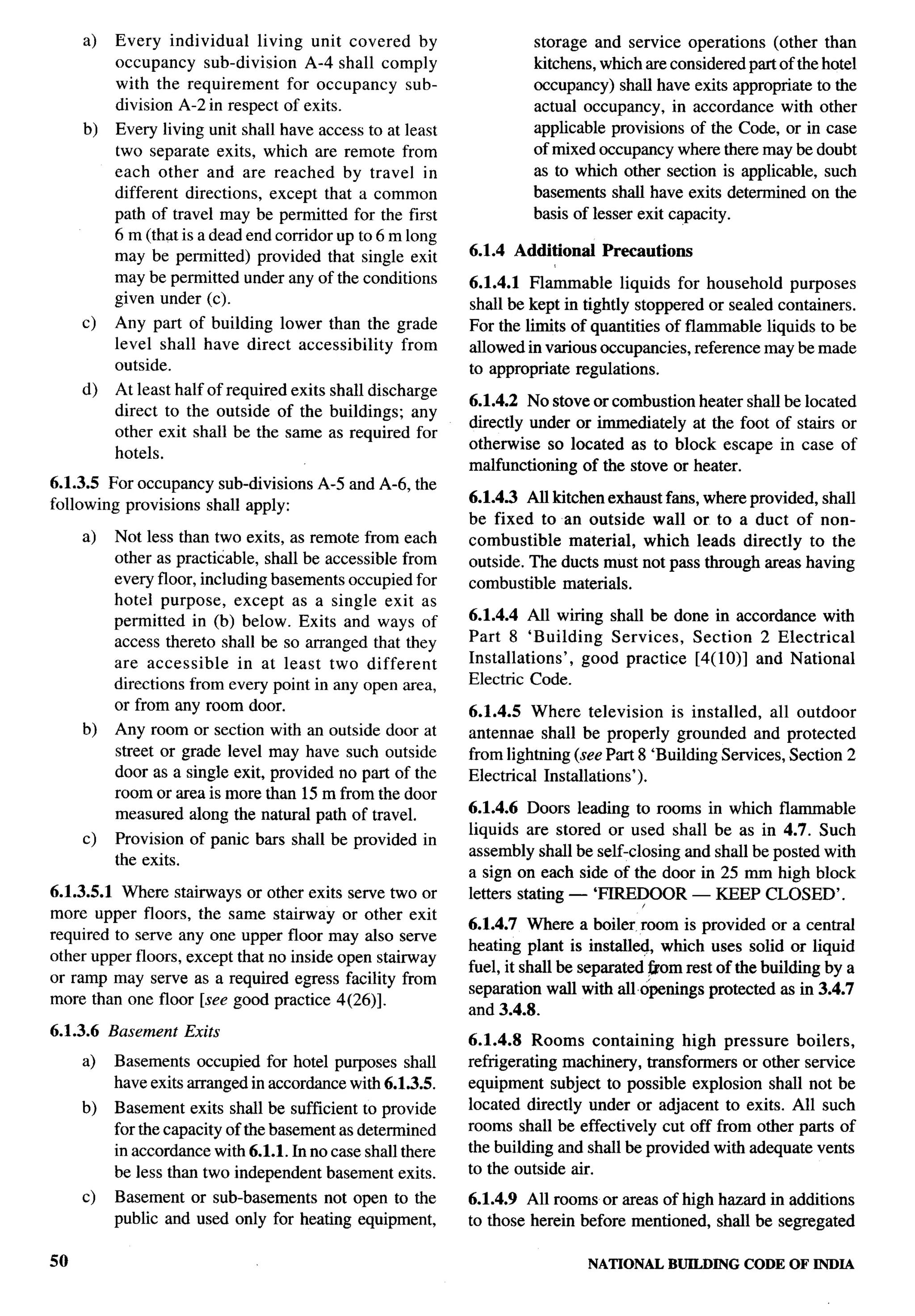 a)   Every individual     living unit covered by                 storage and service operations (other than
          occupancy sub-division       A-4 shall comply               kitchens, which are considered part of the hotel
          with the requirement      for occupancy sub-                occupancy) shall have exits appropriate to the
          division A-2 in respect of exits.                           actual occupancy, in accordance with other
     b)   Every living unit shall have access to at least             applicable provisions of the Code, or in case
          two separate exits, which are remote from                   of mixed occupancy where there maybe doubt
          each other and are reached by travel in                     as to which other section is applicable, such
          different directions, except that a common                  basements shall have exits determined on the
          path of travel may be permitted for the first               basis of lesser exit capacity.
          6 m (that is a dead end corridor up to 6 m long
          may be permitted) provided that single exit        6.1.4 Additional    Precautions
          may be permitted under any of the conditions       6.1.4.1 Flammable liquids for household purposes
          given under (c).                                   shall be kept in tightly stoppered or sealed containers.
     c)   Any part of building lower than the grade          For the limits of quantities of flammable liquids to be
          level shall have direct accessibility from         allowed in various occupancies, reference maybe made
          outside.                                           to appropriate regulations.
     d)   At least half of required exits shall discharge
                                                             6.1.4.2 No stove or combustion heater shall be located
          direct to the outside of the buildings; any
                                                             directly under or immediately at the foot of stairs or
          other exit shall be the same as required for
                                                             otherwise so located as to block escape in case of
          hotels.
                                                             malfunctioning of the stove or heater.
                                                                                                                         .-
6.1.3.5 For occupancy sub-divisions     A-5 and A-6, the
                                                             6.1.4.3 All kitchen exhaust fans, where provided, shall
following provisions shall apply:
                                                             be fixed to an outside wall or to a duct of non-
     a)   Not less than two exits, as remote from each       combustible    material, which leads directly to the
          other as practicable, shall be accessible from     outside. The ducts must not pass through areas having
          every floor, including basements occupied for      combustible materials.
          hotel purpose, except as a single exit as
          permitted in (b) below. Exits and ways of          6.1.4.4 All wiring shall be done in accordance with
          access thereto shall be so arranged that they      Part 8 ‘Building    Services, Section 2 Electrical
          are accessible     in at least two different       Installations’, good practice [4(10)] and National
          directions from every point in any open area,      Electric Code.
          or from any room door.                             6.1.4.5 Where television is installed, all outdoor
     b)   Any room or section with an outside door at        antennae shall be properly grounded and protected
          street or grade level may have such outside        from lightning (see Part 8 ‘Building Services, Section 2
          door as a single exit, provided no part of the     Electrical Installations’).
          room or area is more than 15 m from the door
          measured along the natural path of travel.         6.1.4.6 Doors leading to rooms in which flammable
                                                             liquids are stored or used shall be as in 4.7. Such
     c)   Provision of panic bars shall be provided in
                                                             assembly shall be self-closing and shall be posted with
          the exits.
                                                             a sign on each side of the door in 25 mm high block
6.1.3.5.1 Where stairways or other exits serve two or        letters stating — ‘FIREDOOR — KEEP CLOSED’.
more upper floors, the same stairway or other exit
                                                             6.1.4.7 Where a boiler room is provided or a central
required to serve any one upper floor may also serve
                                                             heating plant is installed, which uses solid or liquid
other upper floors, except that no inside open stairway
                                                             fuel, it shall be separated ~om rest of the building by a
or ramp may serve as a required egress facility from
                                                             separation wall with al Lopenings protected as in 3.4.7
more than one floor [see good practice 4(26)].
                                                             and 3.4.8.
6.1.3.6 Basement    Exits
                                                             6.1.4.8 Rooms containing        high pressure boilers,
     a)   Basements occupied for hotel purposes shall        refrigerating machinery, transformers or other service
          have exits arranged in accordance with 6.1.3.5.    equipment subject to possible explosion shall not be
     b)   Basement exits shall be sufficient to provide      located directly under or adjacent to exits. All such
          for the capacity of the basement as determined     rooms shall be effectively cut off from other parts of
          in accordance with 6.1.1. In no case shall there   the building and shall be provided with adequate vents
          be less than two independent basement exits.       to the outside air.
     c)   Basement or sub-basements not open to the          6.1.4.9 All rooms or areas of high hazard in additions
          public and used only for heating equipment,        to those herein before mentioned, shall be segregated

50                                                                              NATIONAL   BUILDING   CODE OF INDIA
 