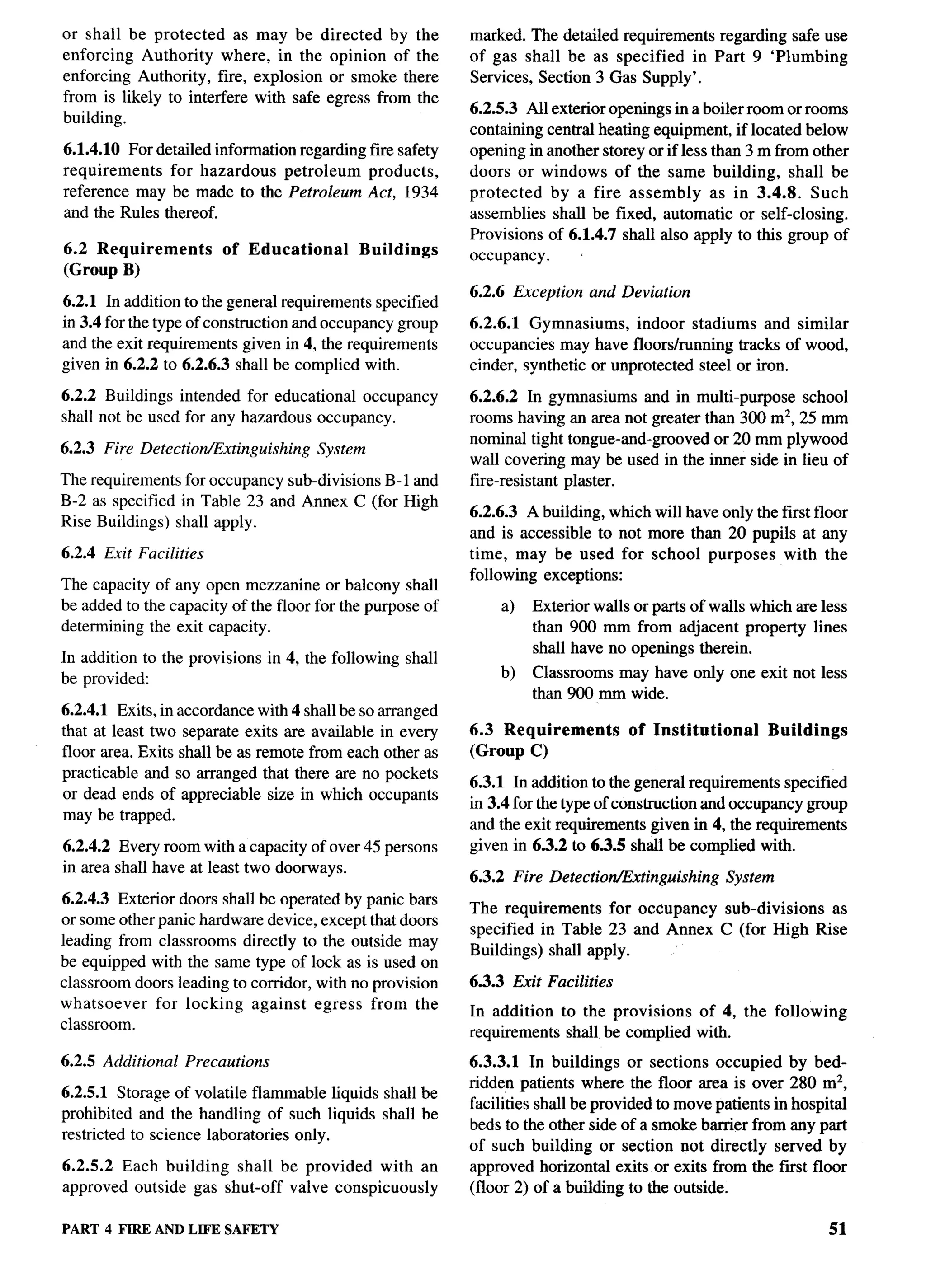 or shall be protected     as may be directed by the            marked. The detailed requirements regarding safe use
enforcing Authority where, in the opinion of the               of gas shall be as specified in Part 9 ‘Plumbing
enforcing Authority, fire, explosion or smoke there            Services, Section 3 Gas Supply’.
from is likely to interfere with safe egress from the
                                                               6.2.5.3 All exterior openings in a boiler room or rooms
building.
                                                               containing central heating equipment, if located below
6.1.4.10 For detailed information regarding fire safety        opening in another storey or if less than 3 m from other
requirements   for hazardous     petroleum  products,          doors or windows of the same building, shall be
reference may be made to the Petroleum Act, 1934               protected   by a fire assembly       as in 3.4.8. Such
and the Rules thereof.                                         assemblies shall be fixed, automatic or self-closing.
                                                               Provisions of 6.1.4.7 shall also apply to this group of
6.2 Requirements        of Educational         Buildings       occupancy.
(Group B)
                                                               6.2.6 Exception   and Deviation
6.2.1 In addition to the general requirements specified
in 3.4 for the type of construction and occupancy group        6.2.6.1 Gymnasiums,      indoor stadiums and similar
and the exit requirements given in 4, the requirements         occupancies may have floorslrunning tracks of wood,
given in 6.2.2 to 6.2.6.3 shall be complied with.              cinder, synthetic or unprotected steel or iron.

6.2.2 Buildings intended for educational occupancy             6.2.6.2 In gymnasiums and in multi-purpose school
shall not be used for any hazardous occupancy.                 rooms having an area not greater than 300 mz, 25 mm
                                                               nominal tight tongue-and-grooved   or 20 mm plywood
6.2.3 Fire Detection/Extinguishing      System
                                                               wall covering may be used in the inner side in lieu of      ---
The requirements for occupancy sub-divisions B-1 and           fire-resistant plaster.
B-2 as specified in Table 23 and Annex C (for High
                                                               6.2.6.3 A building, which will have only the first floor
Rise Buildings) shall apply.
                                                               and is accessible to not more than 20 pupils at any
6.2.4 Exit Facilities                                          time, may be used for school purposes with the
                                                               following exceptions:
The capacity of any open mezzanine or balcony shall
be added to the capacity of the floor for the purpose of           a)   Exterior walls or parts of walls which are less
determining the exit capacity.                                          than 900 mm from adjacent property lines
                                                                        shall have no openings therein.
In addition to the provisions    in 4, the following   shall
be provided:                                                       b)   Classrooms may have only one exit not less
                                                                        than 900 mm wide.
6.2.4.1 Exits, in accordance with 4 shall be so arranged
that at least two separate exits are available in every        6.3 Requirements        of Institutional       Buildings
floor area. Exits shall be as remote from each other as        (Group C)
practicable and so arranged that there are no pockets
                                                               6.3.1 In addition to the general requirements specified
or dead ends of appreciable size in which occupants
                                                               in 3.4 for the type of construction and occupancy group
may be trapped.
                                                               and the exit requirements given in 4, the requirements
6.2.4.2 Every room with a capacity of over 45 persons          given in 6.3.2 to 6.3.5 shall be complied with.
in area shall have at least two doorways.
                                                               6.3.2 Fire Detectior@xtinguishing     System
6.2.4.3 Exterior doors shall be operated by panic bars
                                                               The requirements    for occupancy sub-divisions as
or some other panic hardware device, except that doors
                                                               specified in Table 23 and Annex C (for High Rise
leading from classrooms directly to the outside may
                                                               Buildings) shall apply.      ‘
be equipped with the same type of lock as is used on
classroom doors leading to corridor, with no provision         6.3.3 Exit Facilities
whatsoever    for locking against egress from the              In addition to the provisions  of 4, the following
classroom.                                                     requirements shall be complied with.

6.2.5 Additional   Precautions                                 6.3.3.1 In buildings or sections occupied by bed-
                                                               ridden patients where the floor area is over 280 mz,
6.2.5.1 Storage of volatile flammable liquids shall be
                                                               facilities shall be provided to move patients in hospital
prohibited and the handling of such liquids shall be
                                                               beds to the other side of a smoke barrier from any part
restricted to science laboratories only.
                                                               of such building or section not directly served by
6.2.5.2 Each building shall be provided with an                approved horizontal exits or exits from the fust floor
approved outside gas shut-off valve conspicuously              (floor 2) of a building to the outside.

PART 4 FIRE AND LIFE SAFETY                                                                                           51
 