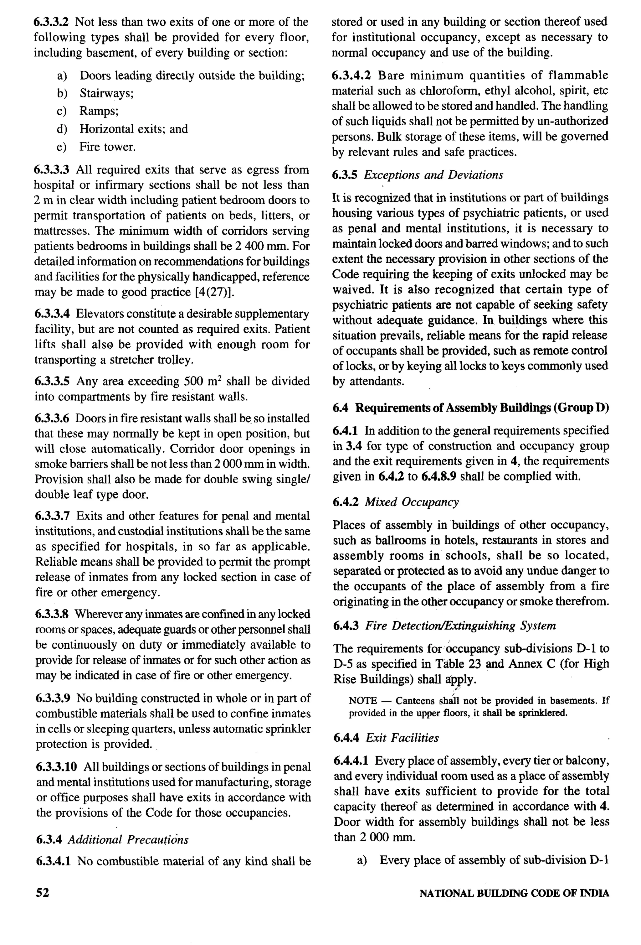6.3.3.2 Not less than two exits of one or more of the          stored or used in any building or section thereof used
following types shall be provided for every floor,             for institutional occupancy, except as necessary to
including basement, of every building or section:              normal occupancy and use of the building.

     a)   Doors leading directly outside the building;         6.3.4.2 Bare minimum         quantities  of flammable
     b)   Stairways;                                           material such as chloroform, ethyl alcohol, spirit, etc
     c)   Ramps;                                               shall be allowed to be stored and handled. The handling
                                                               of such liquids shall not be permitted by un-authorized
     d)   Horizontal     exits; and
                                                               persons. Bulk storage of these items, will be governed
     e)   Fire tower.                                          by relevant rules and safe practices.
6.3.3.3 All required exits that serve as egress from
                                                               6.3.5 Exceptions   and Deviations
hospital or infirmary sections shall be not less than
2 m in clear width including patient bedroom doors to          It is recognized that in institutions or part of buildings
permit transportation of patients on beds, litters, or         housing various types of psychiatric patients, or used
mattresses. The minimum width of corridors serving             as penal and mental institutions,        it is necessary to
patients bedrooms in buildings shallbe2400      mm. For        maintain locked doors and barred windows; and to such
detailed information on recommendations for buildings          extent the necessary provision in other sections of the
and facilities for the physically handicapped, reference       Code requiring the keeping of exits unlocked may be
may be made to good practice [4(27)].                          waived. It is also recognized        that certain type of
                                                               psychiatric patients are not capable of seeking safety
6.3.3.4 Elevators constitute a desirable supplementary
                                                               without adequate guidance. In buildings where this
facility, but are not counted as required exits. Patient                                                                     --
                                                               situation prevails, reliable means for the rapid release
lifts shall also be provided with enough room for
                                                               of occupants shall be provided, such as remote control
transporting a stretcher trolley,
                                                               of locks, or by keying all locks to keys commonly used
6.3.3.5 Any area exceeding 500 m2 shall be divided             by attendants.
into compartments by fire resistant walls.
                                                               6.4 Requirements        of Assembly Buildings (Group D)
6.3.3.6 Doors in fire resistant walls shall be. so installed
that these may normally be kept in open position, but          6.4.1 In addition to the general requirements specified
will close automatically. Corridor door openings in            in 3.4 for type of construction and occupancy group
smoke barriers shall be not less than 2000 mm in width.        and the exit requirements given in 4, the requirements
Provision shall also be made for double swing single/          given in 6.4.2 to 6.4.8.9 shall be complied with.
double leaf type door.
                                                               6.4.2 Mixed Occupancy
6.3.3.7 Exits and other features for penal and mental
                                                               Places of assembly in buildings of other occupancy,
institutions, and custodial institutions shall be the same
                                                               such as ballrooms in hotels, restaurants in stores and
as specified for hospitals, in so far as applicable.
                                                               assembly rooms in schools, shall be so located,
Reliable means shall be provided to permit the prompt
                                                               separated or protected as to avoid any undue danger to
release of inmates from any locked section in case of
                                                               the occupants of the place of assembly from a fire
fire or other emergency.
                                                               originating in the other occupancy or smoke therefrom.
6.3.3.8 Wherever any inmates are confined in any locked
rooms or spaces, adequate guards or other personnel shall      6.4.3 Fire Detectiotixtinguishing       System
be continuously on duty or immediately available to            The requirements for &cupancy sub-divisions D-1 to
provide for release of inmates or for such other action as     D-5 as specified in Tdble 23 and Annex C (for High
may be indicated in case of fue or other emergency.            Rise Buildings) shall ap~ly.
6.3.3.9 No building constructed in whole or in part of            NOTE — Canteens sh~l not be provided in basements. If
combustible materials shall be used to confine inmates            provided in the upper flmrs, it shalt be sprirddered.
in cells or sleeping quarters, unless automatic sprinkler
                                                               6.4.4 Exit Facilities
protection is provided.
                                                               6.4.4.1 Every place of assembly, every tier or balcony,
6.3.3.10 All buildings or sections of buildings in penal
                                                               and every individual room used as a place of assembly
and mental institutions used for manufacturing, storage
                                                               shall have exits sufficient to provide for the total
or office purposes shall have exits in accordance with
                                                               capacity thereof as determined in accordance with 4.
the provisions of the Code for those occupancies.
                                                               Door width for assembly buildings shall not be less
6.3.4 Additional       Precautions                             than 2000 mm.

6.3.4.1 No combustible        material of any kind shall be         a)   Every place of assembly of sub-division      D-1

52                                                                                NATIONAL    BUILDING   CODE OF INDIA
 