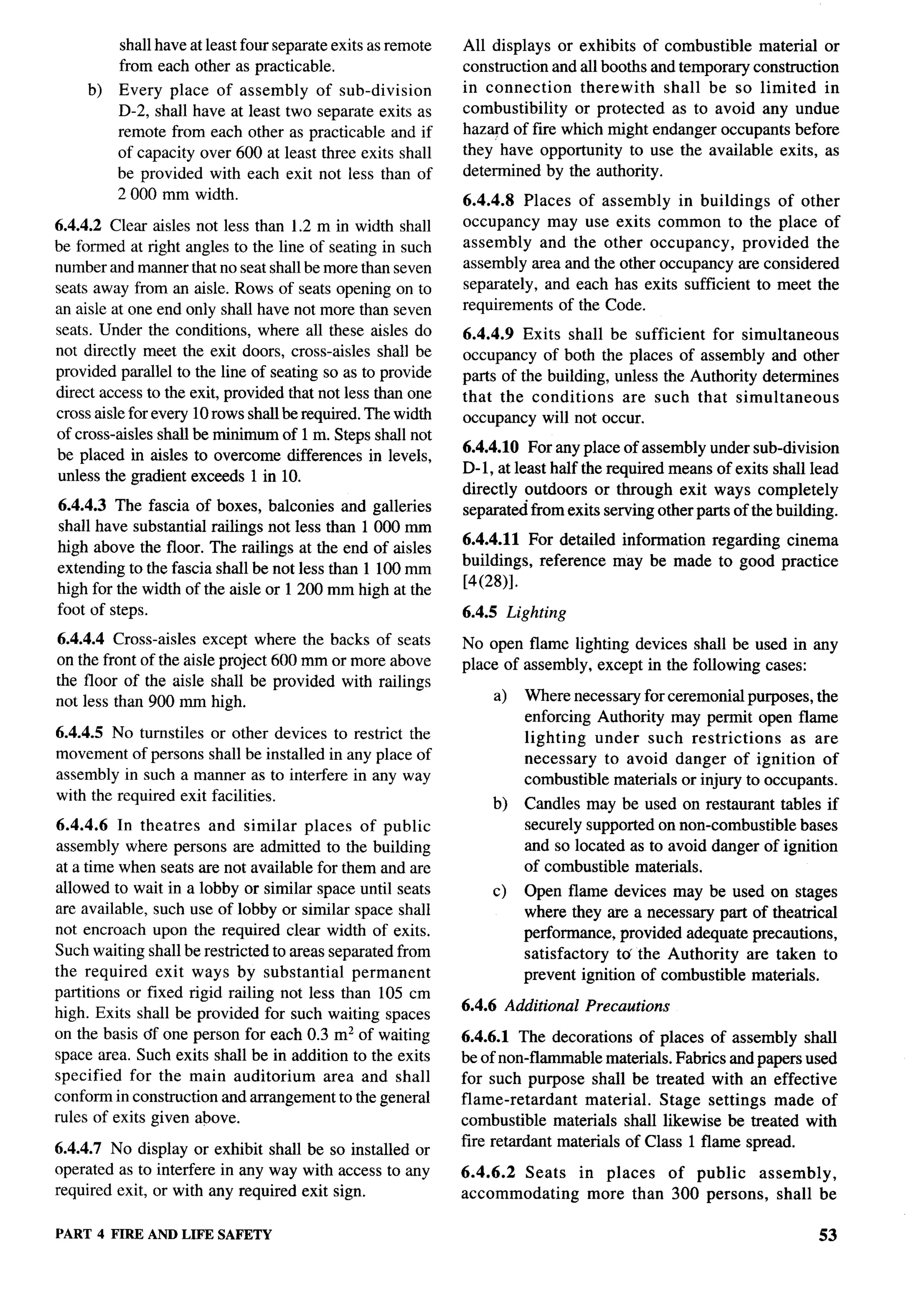 shall have at least four separate exits as remote   All displays or exhibits of combustible material or
          from each other as practicable.                     construction and all booths and temporary construction
     b)   Every place of assembly of sub-division             in connection    therewith    shall be so limited in
          D-2, shall have at least two separate exits as      combustibility  or protected as to avoid any undue
          remote from each other as practicable and if        hazard of fire which might endanger occupants before
          of capacity over 600 at least three exits shall     they have opportunity to use the available exits, as
          be provided with each exit not less than of         determined by the authority.
          2000 mm width.                                      6.4.4.8 Places of assembly in buildings of other
6.4.4.2 Clear aisles not less than 1.2min width shall         occupancy may use exits common to the place of
be formed at right angles to the line of seating in such      assembly and the other occupancy,        provided the
number and manner that no seat shall be more than seven       assembly area and the other occupancy are considered
seats away from an aisle. Rows of seats opening on to         separately, and each has exits sufficient to meet the
an aisle at one end only shall have not more than seven       requirements of the Code.
seats. Under the conditions, where all these aisles do        6.4.4.9 Exits shall be sufficient for simultaneous
not directly meet the exit doors, cross-aisles shall be       occupancy of both the places of assembly and other
provided parallel to the line of seating so as to provide     parts of the building, unless the Authority determines
direct access to the exit, provided that not less than one    that the conditions     are such that simultaneous
cross aisle for every 10 rows shall be required. The width    occupancy will not occur.
of cross-aisles shall be minimum of 1 m. Steps shall not
                                                              6.4.4.10 For any place of assembly under sub-division
be placed in aisles to overcome differences in levels,
                                                              D-1, at least half the required means of exits shall lead
unless the gradient exceeds 1 in 10.
                                                              directly outdoors or through exit ways completely
6.4.4.3 The fascia of boxes, balconies and galleries          separated from exits serving other parts of the building.
shall have substantial railings not less than 1000 mm
                                                              6.4.4.11 For detailed information regarding cinema
high above the floor. The railings at the end of aisles
                                                              buildings, reference may be made to good practice
extending to the fascia shall be not less than 1 100 mm
                                                              [4(28)].
high for the width of the aisle or 1200 mm high at the
foot of steps.                                                6.4.5 Lighting
6.4.4.4 Cross-aisles except where the backs of seats          No open flame lighting devices shall be used in any
on the front of the aisle project 600 mm or more above        place of d>> G1llU1y , CACt+JL 111 ‘~- lU1lU Wlll~ lXISGi ;
                                                                       ‘---–~’--     ‘-----’ ‘- LUG ‘-’’---’--    ‘----”
the floor of the aisle shall be provided with railings
not less than 900 mm high.                                        a)   Where necessary for ceremonial purposes, the
                                                                       enforcing Authority may permit open flame
6.4.4.5 No turnstiles or other devices to restrict the                 lighting   under such restrictions     as are
movement of persons shall be installed in any place of                 necessary to avoid danger of ignition of
assembly in such a manner as to interfere in any way                   combustible materirds or injury to occupants.
with the required exit facilities.                                b)   Candles may be used on restaurant tables if
6.4.4.6 In theatres and similar places of public                       securely supported on non-combustible bases
assembly where persons are admitted to the building                    and so located as to avoid danger of ignition
at a time when seats are not available for them and are                of combustible materials.
allowed to wait in a lobby or similar space until seats           c)   Open flame devices may be used on stages
are available, such use of lobby or similar space shall                where they are a necessary part of theatrical
not encroach upon the required clear width of exits.                   performance, provided adequate precautions,
Such waiting shall be restricted to areas separated from               satisfactory  to’ the Authority are taken to
the required exit ways by substantial         permanent                prevent ignition of combustible materials.
partitions or fixed rigid railing not less than 105 cm
                                                              6.4.6 Additional   Precautions
high. Exits shall be provided for such waiting spaces
on the basis df one person for each 0.3 m2 of waiting         6.4.6.1 The decorations of places of assembly shall
space area. Such exits shall be in addition to the exits      be of non-flammable materials. Fabrics and papers used
specified for the main auditorium        area and shall       for such purpose shall be treated with an effective
conform in construction and arrangement to the general        flame-retardant    material. Stage settings made of
rules of exits given above.                                   combustible materials shall likewise be treated with
                                                              fire retardant materials of Class 1 flame spread.
6.4.4.7 No display or exhibit shall be so installed or
operated as to interfere in any way with access to any        6.4.6.2 Seats      in places   of public   assembly,
required exit, or with any required exit sign.                accommodating        more than 300 persons, shall be

PART 4 FIRE ANDLIFE SAFETY                                                                                            53
 
