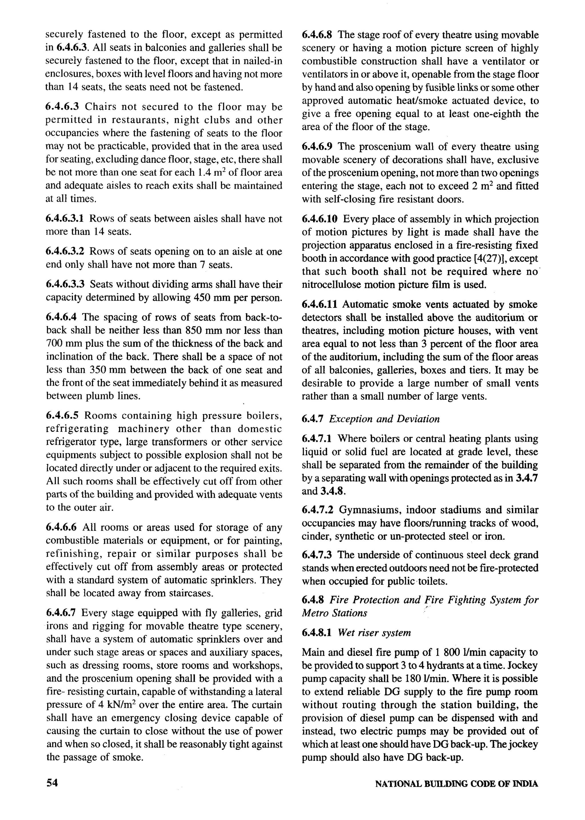 securely fastened to the floor, except as permitted           6.4.6.8 The stage roof of every theatre using movable
in 6.4.6.3. All seats in balconies and galleries shall be     scenery or having a motion picture screen of highly
securely fastened to the floor, except that in nailed-in      combustible construction shall have a ventilator or
enclosures, boxes with level floors and having not more       ventilators in or above it, openable from the stage floor
than 14 seats, the seats need not be fastened.                by hand and also opening by fusible links or some other
                                                              approved automatic heatismoke actuated device, to
6.4.6.3 Chairs not secured to the floor may be
                                                              give a free opening equal to at least one-eighth the
permitted     in restaurants,  night clubs and other
                                                              area of the floor of the stage.
occupancies where the fastening of seats to the floor
may not be practicable, provided that in the area used        6.4.6.9 The proscenium wall of every theatre using
for seating, excluding dance floor, stage, etc, there shall   movable scenery of decorations shall have, exclusive
be not more than one seat for each 1.4 m2 of floor area       of the proscenium opening, not more than two openings
and adequate aisles to reach exits shall be maintained        entering the stage, each not to exceed 2 mz and fitted
at all times.                                                 with self-closing fire resistant doors.

6.4.6.3.1 Rows of seats between aisles shall have not         6.4.6.10 Every place of assembly in which projection
more than 14 seats.                                           of motion pictures by light is made shall have the
                                                              projection apparatus enclosed in a fire-resisting fixed
6.4.6.3.2 Rows of seats opening on to an aisle at one
                                                              booth in accordance with good practice [4(27)], except
end only shall have not more than 7 seats.
                                                              that such booth shall not be required where no”
6.4.6.3.3 Seats without dividing arms shall have their        nitrocellulose motion picture film is used.
capacity determined by allowing 450 mm per person.
                                                              6.4.6.11 Automatic smoke vents actuated by smoke
6.4.6.4 The spacing of rows of seats from back-to-            detectors shall be installed above the auditorium or
back shall be neither less than 850 mm nor less than          theatres, including motion picture houses, with vent
700 mm plus the sum of the thickness of the back and          area equal to not less than 3 percent of the floor area
inclination of the back. There shall be a space of not        of the auditorium, including the sum of the floor areas
less than 350 mm between the back of one seat and             of all balconies, galleries, boxes and tiers. It may be
the front of the seat immediately behind it as measured       desirable to provide a large number of small vents
between plumb lines.                                          rather than a small number of large vents.

6.4.6.5 Rooms containing        high pressure boilers,        6.4.7 Exception   and Deviation
refrigerating      machinery    other   than domestic
refrigerator type, large transformers or other service        6.4.7.1 Where boilers or central heating plants using
equipments subject to possible explosion shall not be         liquid or solid fuel are located at grade level, these
Iocated directly under or adjacent to the required exits.     shall be separated from the remainder of the building
All such rooms shall be effectively cut off from other        by a separating wall with openings protected as in 3.4.7
parts of the building and provided with adequate vents        and 3.4.8.
to the outer air.                                             6.4.7.2 Gymnasiums,      indoor stadiums and similar
6.4.6.6 All rooms or areas used for storage of any            occupancies may have floors/running tracks of wood,
combustible materials or equipment, or for painting,          cinder, synthetic or un-protected steel or iron.
refinishing,   repair or similar purposes    shall be         6.4.7.3 The underside of continuous steel deck grand
effectively cut off from assembly areas or protected          stands when erected outdoots need not be fwe-protected
with a standard system of automatic sprinklers. They          when occupied for public toilets.
shall be located away from staircases.
                                                              6.4.8 Fire Protection    and Fire Fighting
                                                                                           f               System for
6.4.6.7 Every stage equipped with fly galleries, grid         Metro Stations
irons and rigging for movable theatre type scenery,
                                                              6.4.8.1   Wet riser system
shall have a system of automatic sprinklers over and
under such stage areas or spaces and auxiliary spaces,        Main and diesel fire pump of 1800 lhnin capacity to
such as dressing rooms, store rooms and workshops,            be provided to support 3 to 4 hydrants at a time. Jockey
and the proscenium opening shall be provided with a           pump capacity shall be 180 I/rnin. Where it is possible
fire- resisting curtain, capable of withstanding a lateral    to extend reliable DG supply to the fue pump room
pressure of 4 kN/m2 over the entire area. The curtain         without routing through the station building, the
shall have an emergency closing device capable of             provision of diesel pump can be dispensed with and
causing the curtain to close without the use of power         instead, two electric pumps may be provided out of
and when so closed, it shall be reasonably tight against      which at least one should have DG back-up. The jockey
the passage of smoke.                                         pump should also have DG back-up.

54                                                                              NATIONAL   BUILDING   CODE OF ININA
 