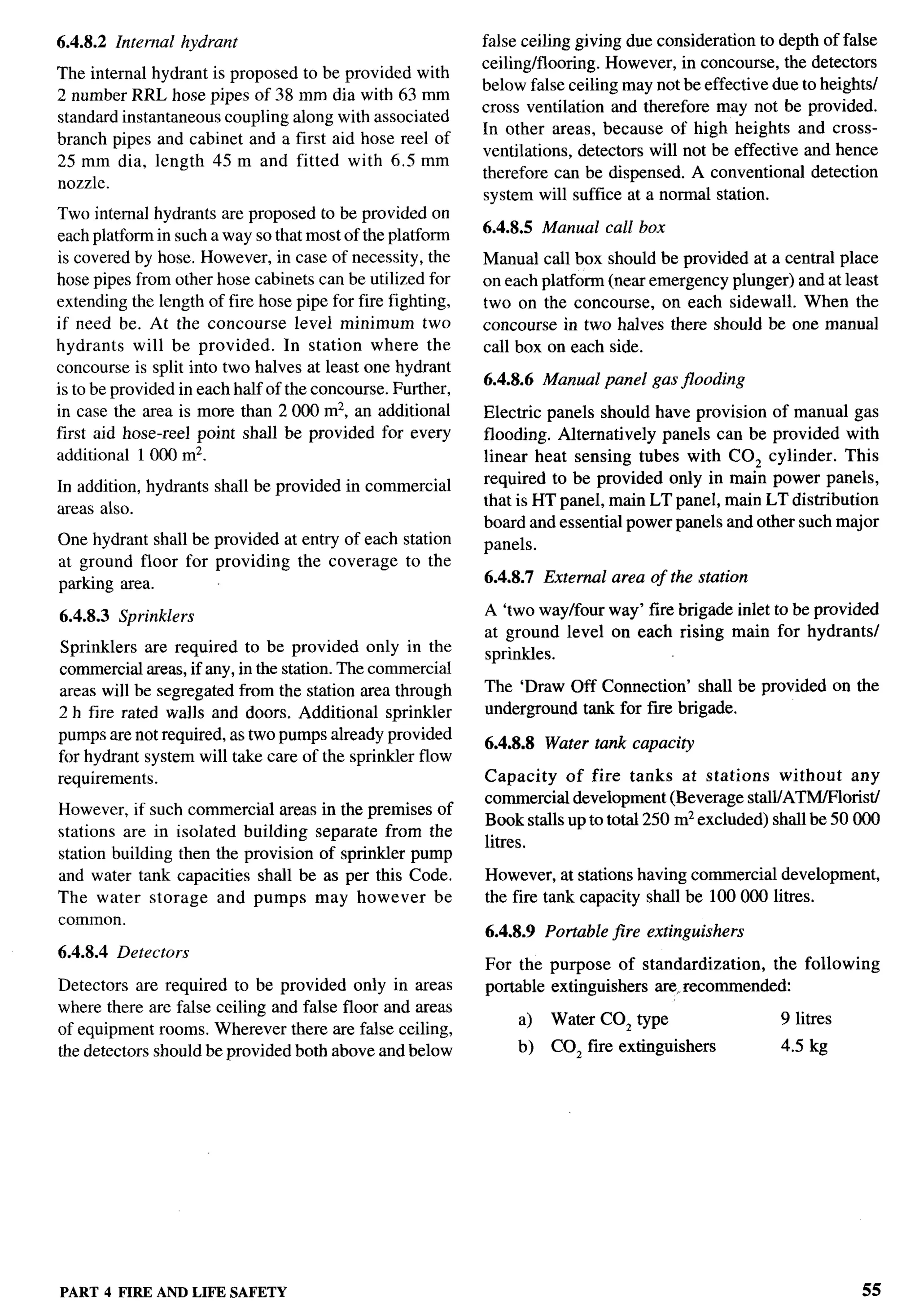 6.4.8.2 Internal hydrant                                    false ceiling giving due consideration to depth of false
                                                            ceiling/flooring. However, in concourse, the detectors
The internal hydrant is proposed to be provided with
                                                            below false ceiling may not be effective due to heights/
2 number RRL hose pipes of 38 mm dia with 63 mm
                                                            cross ventilation and therefore may not be provided.
standard instantaneous coupling along with associated
                                                            In other areas, because of high heights and cross-
branch pipes and cabinet and a first aid hose reel of
                                                            ventilations, detectors will not be effective and hence
25mm dia, length 45m and fitted with 6.5mm
                                                            therefore can be dispensed. A conventional detection
nozzle.
                                                            system will suffice at a normal station.
Two internal hydrants are proposed to be provided on
                                                            6.4.8.5   Manual call box
each platform in such a way so that most of the platform
iscovered by hose. However, incaseof necessity, the         Manual call box should be provided at a central place
hose pipes from other hose cabinets can be utilized for     on each platform (near emergency plunger) and at least
extending the length of fire hose pipe for fire fighting,   two on the concourse, on each sidewall. When the
if need be. At the concourse level minimum two              concourse in two halves there should be one manual
hydrants will be provided.        In station where the      call box on each side.
concourse is split into two halves at least one hydrant
                                                            6.4.8.6 Manual panel gas jlooding
is to be provided in each half of the concourse. Further,
in case the area is more than 2000 m2, an additional        Electric panels should have provision of manual gas
first aid hose-reel point shall be provided for every       flooding. Alternatively panels can be provided with
additional 1000 mz.                                         linear heat sensing tubes with C02 cylinder. This
In addition, hydrants shall be provided in commercial       required to be provided only in main power panels,
                                                            that is HT panel, main LT panel, main LT distribution
areas also.
                                                            board and essential power panels and other such major
One hydrant shall be provided at entry of each station      panels.
at ground floor for providing the coverage to the
parking area.                                               6.4.8.7 External area of the station

6.4.8.3   Sprinklers                                        A ‘two waylfour way’ fire brigade inlet to be provided
                                                            at ground level on each rising main for hydrants/
 Sprinklers are required to be provided only in the         sprinkles.
commercial areas, if any, in the station. The commercial
areas will be segregated from the station area through      The ‘Draw Off Connection’ shall be provided on the
2 h fire rated walls and doors. Additional sprinkler        underground tank for fne brigade.
pumps are not required, as two pumps already provided
                                                            6.4.8.8   Water tank capacity
for hydrant system will take care of the sprinkler flow
requirements.                                               Capacity    of fire tanks at stations     without   any
                                                            commercial development (Beverage stall/ATM/Florist/
However, if such commercial areas in the premises of
                                                            Book stalls up to total 250 m2 excluded) shallbe50000      .
stations are in isolated building separate from the
                                                            litres.
station building then the provision of sprinkler pump
and water tank capacities shall be as per this Code.        However, at stations having commercial development,
The water storage and pumps may however be                  the fire tank capacity shall be 100000 litres.
common.
                                                            6.4.8.9   Portable jire extinguishers
6.4.8.4 Detectors
                                                            For the purpose of standardization,    the following
Detectors are required to be provided only in areas         portable extinguishers are, recommended:
where there are false ceiling and false floor and areas
                                                                 a)    Water C02 type                 9 litres
of equipment rooms. Wherever there are false ceiling,
the detectors should be provided both above and below            b)    COZ fire extinguishers         4.5 kg




PART 4 FIRE AND LIFE SAFETY                                                                                       55
 