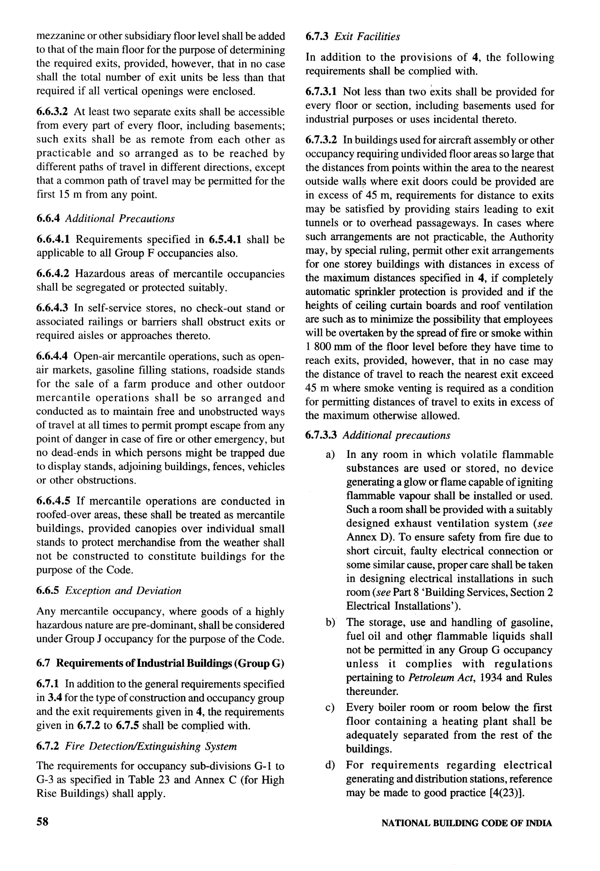 mezzanine or other subsidiary floor level shall be added    6.7.3 Exit Facilities
to that of the main floor for the purpose of determining
                                                            In addition to the provisions  of 4, the following
the required exits, provided, however, that in no case
                                                            requirements shall be complied with.
shall the total number of exit units be less than that
required if all vertical openings were enclosed.            6.7.3.1 Not less than two exits shall be provided for
                                                            every floor or section, including basements used for
6.6.3.2 At least two separate exits shall be accessible
                                                            industrial purposes or uses incidental thereto.
from every part of every floor, including basements;
such exits shall be as remote from each other as            6.7.3.2 In buildings used for aircraft assembly or other
practicable   and so arranged as to be reached by           occupancy requiring undivided floor areas so large that
different paths of travel in different directions, except   the distances from points within the area to the nearest
that a common path of travel maybe permitted for the        outside walls where exit doors could be provided are
first 15 m from any point.                                  in excess of 45 m, requirements for distance to exits
                                                            may be satisfied by providing stairs leading to exit
6.6.4 Additional   Precautions                              tunnels or to overhead passageways. In cases where
6.6.4.1 Requirements    specified in 6.5.4.1    shall be    such arrangements are not practicable, the Authority
applicable to all Group F occupancies also.                 may, by special ruling, permit other exit arrangements
                                                            for one storey buildings with distances in excess of
6.6.4.2 Hazardous     areas of mercantile occupancies       the maximum distances specified in 4, if completely
shall be segregated   or protected suitably.                automatic sprinkler protection is provided and if the
6.6.4.3 In self-service stores, no check-out stand or       heights of ceiling curtain boards and roof ventilation
associated railings or barriers shall obstruct exits or     are such as to minimize the possibility that employees      1.
                                                                                                                        b--


required aisles or approaches thereto.                      will be overtaken by the spread of fire or smoke within
                                                            1800 mm of the floor level before they have time to
6.6.4.4 Open-air mercantile operations, such as open-       reach exits, provided, however, that in no case may
air markets, gasoline filling stations, roadside stands     the distance of travel to reach the nearest exit exceed
for the sale of a farm produce and other outdoor            45 m where smoke venting is required as a condition
mercantile     operations    shall be so arranged    and    for permitting distances of travel to exits in excess of
conducted as to maintain free and unobstructed ways         the maximum otherwise allowed.
of travel at all times to permit prompt escape from any
point of danger in case of fire or other emergency, but     6.7.3.3   Additional    precautions
no dead-ends in which persons might be trapped due               a)   In any room in which volatile flammable
to display stands, adjoining buildings, fences, vehicles              substances are used or stored, no device
or other obstructions.                                                generating aglow or flame capable of igniting
                                                                      flammable vapour shall be installed or used.
6.6.4.5 If mercantile operations are conducted in
                                                                      Such a room shall be provided with a suitably
roofed-over areas, these shall be treated as mercantile
                                                                      designed exhaust ventilation       system (see
buildings, provided canopies over individual small
                                                                      Annex D). To ensure safety from fire due to
stands to protect merchandise from the weather shall
                                                                      short circuit, faulty electrical connection or
not be constructed    to constitute buildings for the
                                                                      some similar cause, proper care shall be taken
purpose of the Code.
                                                                      in designing electrical installations in such
6.6.5 Exception    and Deviation                                      room (see Part 8 ‘Building Services, Section 2
                                                                      Electrical Installations’).
Any mercantile occupancy, where goods of a highly
hazardous nature are pre-dominant, shall be considered           b)   The storage, use and handling of gasoline,
under Group J occupancy for the purpose of the Code.                  fuel oil and othqr flammable liquids shall
                                                                      not be permibed’ in any Group G occupancy
6.7 Requirements      of Industrial Buildings (Group G)               unless    it complies    with regulations
                                                                      pertaining to Petroleum Act, 1934 and Rules
6.7.1 In addition to the general requirements specified
                                                                      thereunder.
in 3.4 for the type of construction and occupancy group
                                                                 c)   Every boiler room or room below the first
and the exit requirements given in 4, the requirements
                                                                      floor containing  a heating plant shall be
given in 6.7.2 to 6.7.5 shall be complied with.
                                                                      adequately separated from the rest of the
6.7.2 Fire Detection/Extinguishing    System                          buildings.
The requirements for occupancy sub-divisions G-1 to              d)   For requirements       regarding     electrical
G-3 as specified in Table 23 and Annex C (for High                    generating and distribution stations, reference
Rise Buildings) shall apply.                                          may be made to good practice [4(23)].


58                                                                             NATIONAL     BUILDING   CODE OF INDIA
 