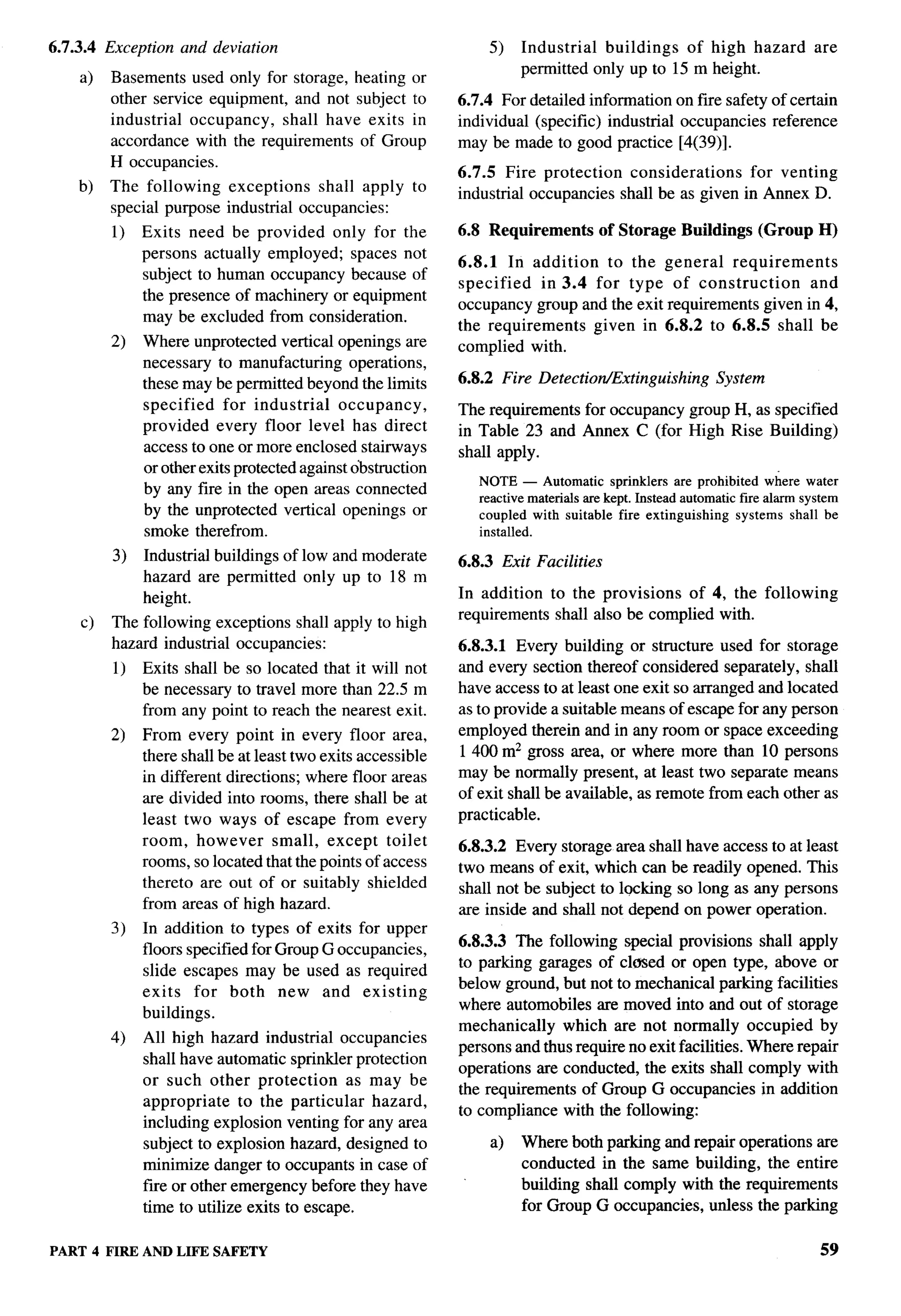 6.7.3.4 Exception and deviation                                      5)   Industrial  buildings  of high hazard              are
                                                                          permitted only up to 15 m height.
    a)   Basements used only for storage, heating or
         other service equipment, and not subject to         6.7.4 For detailed information on fire safety of certain
         industrial occupancy,   shall have exits in         individual (specific) industrial occupancies reference
         accordance with the requirements of Group           may be made to good practice [4(39)].
         H occupancies.
                                                             6.7.5 Fire protection    considerations   for venting
    b)   The following   exceptions    shall apply      to   industrial occupancies shall be as given in Annex D.
         special purpose industrial occupancies:
         1)   Exits need be provided only for the            6.8 Requirements           of Storage   Buildings      (Group   H)
              persons actually employed; spaces not
                                                             6.8.1 In addition    to the          general   requirements
              subject to human occupancy because of
                                                             specified   in 3.4 for type           of construction      and
              the presence of machinery or equipment
                                                             occupancy group and the exit         requirements given in 4,
              may be excluded from consideration.
                                                             the requirements   given in          6.8.2 to 6.8.5 shall be
         2)   Where unprotected vertical openings are        complied with.
              necessary to manufacturing operations,
              these may be permitted beyond the limits       6.8.2 Fire Detection/Extinguishing            System
              specified    for industrial    occupancy,      The requirements for occupancy group H, as specified
              provided every floor level has direct          in Table 23 and Annex C (for High Rise Building)
              access to one or more enclosed stairways       shall apply.
              or other exits protected against obstruction
                                                                 NOTE — Automatic sprinklers are prohibited where water
              by any fire in the open areas connected
                                                                 reactive materiafs are kept. Instead automatic tire alarm system
              by the unprotected vertical openings or            coupled with suitable fire extinguishing       systems shall be
              smoke therefrom.                                   installed.

         3)   Industrial buildings of low and moderate       6.8.3    Exit Facilities
              hazard are permitted only up to 18 m
              height.                                        In addition to the provisions    of 4, the following
                                                             requirements shall also be complied with.
    c)   The following exceptions shall apply to high
         hazard industrial occupancies:                      6.8.3.1 Every building or structure used for storage
         1)   Exits shall be so located that it will not     and every section thereof considered separately, shall
              be necessary to travel more than 22.5 m        have access to at least one exit so arranged and located
              from any point to reach the nearest exit.      as to provide a suitable means of escape for any person
         2)   From every point in every floor area,          employed therein and in any room or space exceeding
              there shall beat least two exits accessible    1400 m2 gross area, or where more than 10 persons
              in different directions; where floor areas     may be normally present, at least two separate means
              are divided into rooms, there shall be at      of exit shall be available, as remote from each other as
              least two ways of escape from every            practicable.
              room, however        small, except toilet      6.8.3.2 Every storage area shall have access to at least
              rooms, so located that the points of access    two means of exit, which can be readily opened. This
              thereto are out of or suitably shielded        shall not be subject to locking so long as any persons
              from areas of high hazard.                     are inside and shall not depend on power operation.
         3)   In addition to types of exits for upper
                                                             6.8.3.3 The following special provisions shall apply
              floors specified for Group G occupancies,
                                                             to parking garages of closed or open type, above or
              slide escapes may be used as required
                                                             below ground, but not to mechanical parking facilities
              exits for both new and existing
                                                             where automobiles are moved into and out of storage
              buildings.
                                                             mechanically    which are not normally occupied by
         4)   All high hazard industrial occupancies
                                                             persons and thus require no exit facilities. Where repair
              shall have automatic sprinkler protection
                                                             operations are conducted, the exits shall comply with
              or such other protection       as may be
                                                             the requirements of Group G occupancies in addition
              appropriate    to the particular  hazard,
                                                             to compliance with the following:
              including explosion venting for any area
              subject to explosion hazard, designed to               a)   Where both parking and repair operations are
              minimize danger to occupants in case of                     conducted in the same building, the entire
              fiie or other emergency before they have                    building shall comply with the requirements
              time to utilize exits to escape.                            for Group G occupancies, unless the parking

PART 4 FIRE AND LIFE SAFETY                                                                                                   59
 