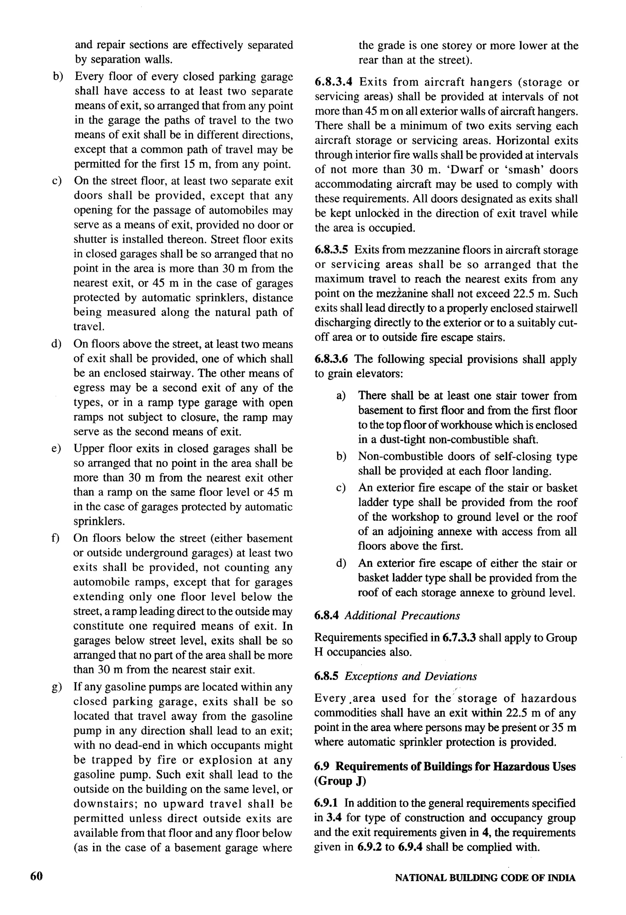 T-

          and repair sections are effectively   separated             the grade is one storey or more lower at the
          by separation walls.                                        rear than at the street).
     b)   Every floor of every closed parking garage
                                                             6.8.3.4 Exits from aircraft hangers (storage             or
          shall have access to at least two separate         servicing areas) shall be provided at intervals of not
          means of exit, so arranged that from any point     more than 45 m on all exterior walls of aircraft hangers.
          in the garage the paths of travel to the two       There shall be a minimum of two exits serving each
          means of exit shall be in different directions,
                                                             aircraft storage or servicing areas. Horizontal exits
          except that a common path of travel may be         through interior fire walls shall be provided at intervals
          permitted for the first 15 m, from any point.      of not more than 30 m. ‘Dwarf or ‘smash’ doors
     c)   On the street floor, at least two separate exit    accommodating aircraft may be used to comply with
          doors shall be provided, except that any           these requirements. All doors designated as exits shall
          opening for the passage of automobiles may         be kept unlocked in the direction of exit travel while
          serve as a means of exit, provided no door or      the area is occupied.
          shutter is installed thereon. Street floor exits
          in closed garages shall be so arranged that no     6.?3.3.5 Exits from mezzanine floors in aircraft storage
          point in the area is more than 30 m from the       or servicing     areas shall be so arranged that the
          nearest exit, or 45 m in the case of garages       maximum travel to reach the nearest exits from any
          protected by automatic sprinklers, distance        point on the mezzanine shall not exceed 22.5 m. Such
          being measured along the natural path of           exits shall lead directly to a properly enclosed stairwell
          travel.                                            discharging directly to the exterior or to a suitably cut-
                                                             off area or to outside fire escape stairs.
     d)   On floors above the street, at least two means
                                                                                                                           ..-
          of exit shall be provided, one of which shall      6.8.3.6 The following    special provisions   shall apply
          be an enclosed stairway. The other means of        to grain elevators:
          egress may be a second exit of any of the
                                                                 a)   There shrdl be at least one stair tower from
          types, or in a ramp type garage with open
                                                                      basement to first floor and from the fmt floor
          ramps not subject to closure, the ramp may
                                                                      to the top floor of workhouse which is enclosed
          serve as the second means of exit.
                                                                      in a dust-tight non-combustible shaft.
     e)   Upper floor exits in closed garages shall be
                                                                 b)   Non-combustible   doors of self-closing type
          so arranged that no point in the area shall be
                                                                      shall be provided at each floor landing.
          more than 30 m from the nearest exit other
          than a ramp on the same floor level or 45 m            c)   An exterior fire escape of the stair or basket
          in the case of garages protected by automatic               ladder type shall be provided from the roof
          sprinklers.                                                 of the workshop to ground level or the roof
                                                                      of an adjoining annexe with access from all
     f)   On floors below the street (either basement
                                                                      floors above the f~st.
          or outside underground garages) at least two
          exits shall be provided, not counting any              d)   An exterior fire escape of either the stair or
          automobile ramps, except that for garages                   basket ladder type shrdl be provided from the
          extending only one floor level below the                    roof of each storage annexe to ground level.
          street, a ramp leading direct to the outside may   6.8.4 Additional   Precautions
          constitute one required means of exit. In
          garages below street level, exits shall be so      Requirements specified in 6.7.3.3 shall apply to Group
          arranged that no part of the area shall be more    H occupancies also.
          than 30 m from the nearest stair exit.
                                                             6.8.5 Exceptions    and Deviations
     g)   If any gasoline pumps are located within any
          closed parking garage, exits shall be so           Every -area used for the’ storage of hazardous
          located that travel away from the gasoline         commodities shall have an exit within 22.5 m of any
          pump in any direction shall lead to an exit;       point in the area where persons maybe present or 35 m
          with no dead-end in which occupants might          where automatic sprinkler protection is provided.
          be trapped by fire or explosion        at any
                                                             6.9 Requirements     of Buildings for Hazardous Uses
          gasoline pump. Such exit shall lead to the
                                                             (Group J)
          outside on the building on the same level, or
          downstairs;    no upward travel shall be           6.9.1 In addition to the general requirements specified
          permitted unless direct outside exits are          in 3.4 for type of construction and occupancy group
          available from that floor and any floor below      and the exit requirements given in 4, the requirements        .i
          (as in the case of a basement garage where         given in 6.9.2 to 6.9.4 shall be complied with.

60                                                                              NATIONAL   BUILDING   CODE OF INDIA
 