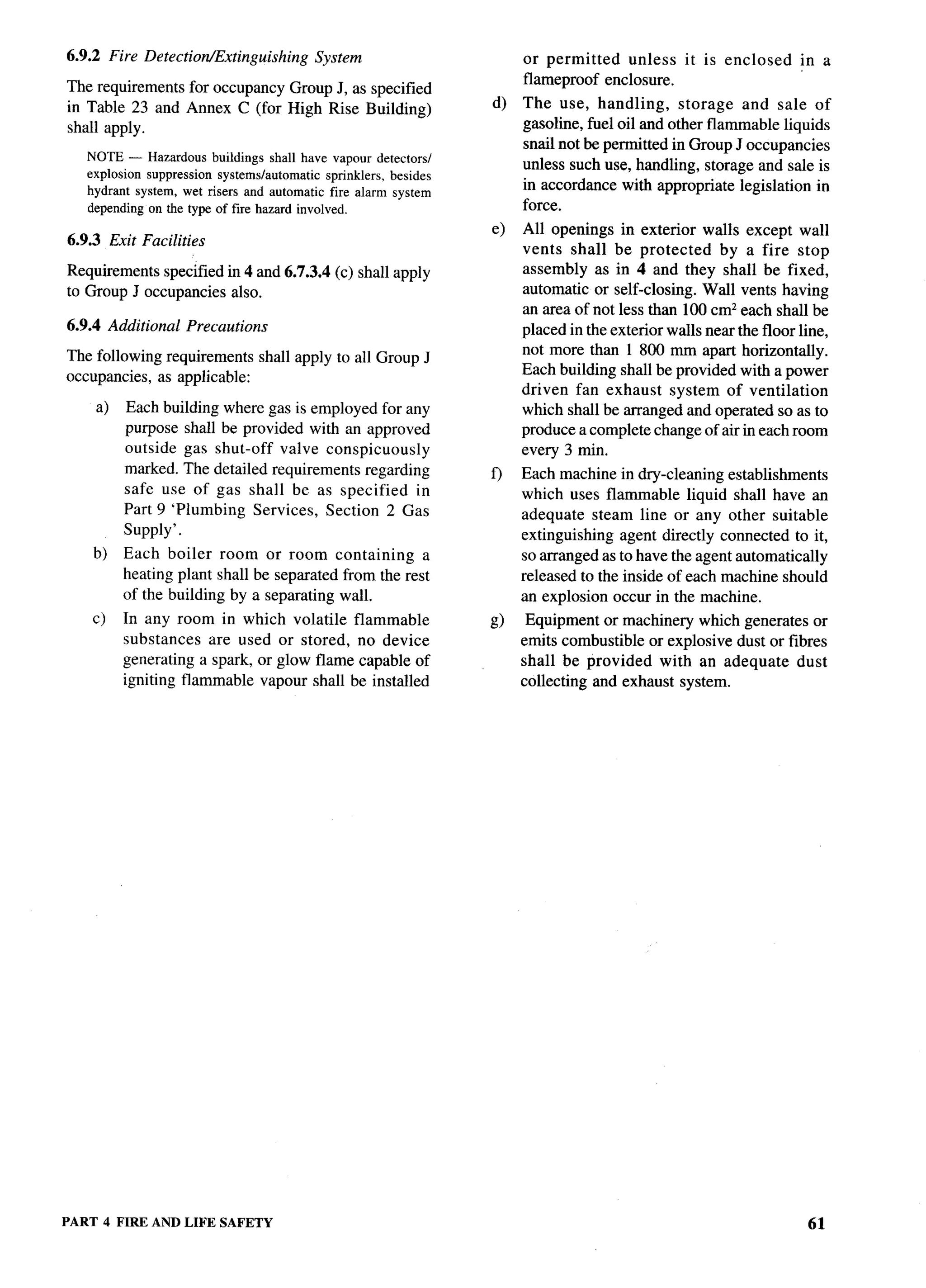 6.9.2 Fire Detection/Extinguishing          System                       or permitted   unless     it is enclosed    in a
                                                                         flameproof enclosure.
The requirements for occupancy Group J, as specified
in Table 23 and Annex C (for High Rise Building)                    d)   The use, handling,       storage and sale of
shall apply.                                                             gasoline, fuel oil and other flammable liquids
                                                                         snail not be permitted in Group J occupancies
   NOTE — Hazardous buildings shall have vapour detectors/
                                                                         unless such use, handling, storage and sale is
   explosion suppression systems/automatic    sprinklers, besides
   hydrant system, wet risers and automatic fire alarm system
                                                                         in accordance with appropriate legislation in
   depending on the type of fire hazard involved.                        force.
                                                                    e)   All openings in exterior walls except wall
6.9.3 Exit Facilities
                                                                         vents shall be protected       by a fire stop
Requirements specified in 4 and 6.7.3.4 (c) shall apply                  assembly as in 4 and they shall be fixed,
to Group J occupancies also.                                             automatic or self-closing. Wall vents having
                                                                         an area of not less than 100 cmz each shall be
6.9.4 Additional     Precautions                                         placed in the exterior walls near the floor line,
                                                                         not more than 1 800 mm apart horizontally.
The following requirements         shall apply to all Group J
                                                                         Each building shall be provided with a power
occupancies, as applicable:
                                                                         driven fan exhaust system of ventilation
    a)   Each building where gas is employed for any                     which shall be arranged and operated so as to
         purpose shall be provided with an approved                      produce a complete change of air in each room
         outside gas shut-off valve conspicuously                        every 3 min.
         marked. The detailed requirements regarding                f)   Each machine in dry-cleaning establishments
         safe use of gas shall be as specified     in                    which uses flammable liquid shall have an
         Part 9 ‘Plumbing Services, Section 2 Gas                        adequate steam line or any other suitable
         supply’.                                                        extinguishing agent directly connected to it,
    b)   Each boiler room or room containing          a                  so arranged as to have the agent automatically
         heating plant shall be separated from the rest                  released to the inside of each machine should
         of the building by a separating wall.                           an explosion occur in the machine.
    c)   In any room in which volatile flammable                    Q     Equipment or machinery which generates or
         substances   are used or stored, no device                      emits combustible or explosive dust or fibres
         generating a spark, or glow flame capable of                    shall be provided with an adequate dust
         igniting flammable vapour shall be installed                    collecting and exhaust system.




PART 4 FIRE AND LIFE SAFETY
 