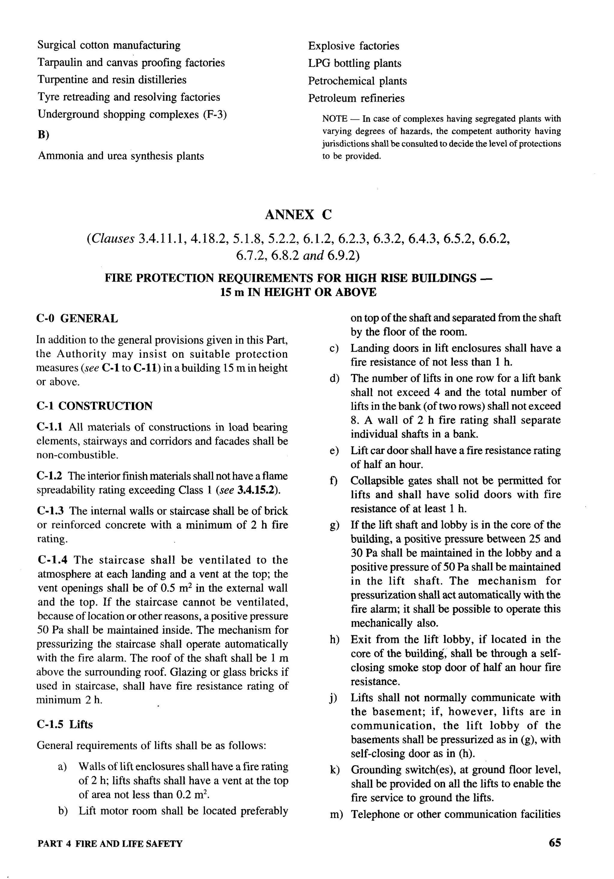 Surgical cotton manufacturing                                       Explosive        factories
Tarpaulin and canvas proofing factories                             LPG bottling plants
Turpentine    and resin distilleries                                Petrochemical         plants
Tyre retreading and resolving factories                             Petroleum        refineries
Underground     shopping complexes       (F-3)                          NOTE — In case of complexes           having segregated plants with
                                                                        varying degrees      of hazards,   the competent     authority   having
B)
                                                                        jmisdictions    shall be consulted to decide the level of protections
Ammonia and urea synthesis plants                                       to be provided.




                                                          ANNEX         C

             (Clauses    3.4.11.1,4.18.2,5.1.8,           5.2.2,6.1.2,6.2.3,6.3.2,                  6.4.3,6.5.2,6.6.2,
                                                  6.7.2,6.8.2      and 6.9.2)
                 FIRE PROTECTION             REQUIREMENTS   FOR HIGH RISE BUILDINGS                                      —
                                             15 m IN HEIGHT OR ABOVE

C-O GENERAL                                                                      on top of the shaft and separated from the shaft
                                                                                 by the floor of the room.
In addition to the general provisions given in this Part,
                                                                            c)   Landing doors in lift enclosures shall have a
the Authority     may insist on suitable protection
                                                                                 fire resistance of not less than 1 h.
measures (see C-1 to C-n) in a building 15 m in height
or above.                                                                   d)   The number of lifts in one row for a lift bank
                                                                                 shall not exceed 4 and the total number of
C-1 CONSTRUCTION                                                                 lifts in the bank (of two rows) shall not exceed
                                                                                 8. A wall of 2 h fire rating shall separate
C-1.l All materials of constructions in load bearing
                                                                                 individual shafts in a bank.
elements, stairways and corridors and facades shall be
non-combustible.                                                            e)   Lift car door shall have a fiie resistance rating
                                                                                 of half an hour.
C-1.2 The interior finish materials shall not have aflame                        Collapsible gates shall not be permitted for
                                                                            f)
spreadability rating exceeding Class 1 (see 3.4.15.2).                           lifts and shall have solid doors with fire
C-1.3 The internal walls or staircase shall be of brick                          resistance of at least 1 h.
or reinforced concrete with a minimum of 2 h fire                           g)   If the lift shaft and lobby is in the core of the
rating.                                                                          building, a positive pressure between 25 and
                                                                                 30 Pa shall be maintained in the lobby and a
C-1.4 The staircase       shall be ventilated      to the
                                                                                 positive pressure of 50 Pa shall be maintained
atmosphere at each landing and a vent at the top; the
                                                                                 in the lift shaft. The mechanism              for
vent openings shall be of 0.5 mz in the external wall
                                                                                 pressurization shall act automatically with the
and the top. If the staircase cannot be ventilated,
                                                                                 fire alarm; it shall be possible to operate this
because of location or other reasons, a positive pressure
                                                                                 mechanically also.
50 Pa shall be maintained inside. The mechanism for
pressurizing the staircase shall operate automatically                      h)   Exit from the lift lobby, if located in the
with the fire alarm. The roof of the shaft shall be 1 m                          core of the building, shall be through a self-
above the surrounding roof. Glazing or glass bricks if                           closing smoke stop door of half an hour fire
used in staircase, shall have fire resistance rating of                          resistance.
minimum 2 h.                                                              j)     Lifts shall not normally communicate with
                                                                                 the basement;     if, however,   lifts are in
C-1.5 Lifts                                                                      communication,       the lift lobby of the
                                                                                 basements shall be pressurized as in (g), with
General requirements      of lifts shall be as follows:
                                                                                 self-closing door as in (h).
     a)   Walls of lift enclosures shall have a fire rating                 k)   Grounding switch,       at ground floor level,
          of 2 h; lifts shafts shall have a vent at the top                      shall be provided on all the lifts to enable the
          of area not less than 0.2 mz.                                          fire service to ground the lifts.
     b)   Lift motor room shall be located preferably                       m) Telephone           or other communication           facilities

PART 4 FIRE AND LIFE SAFETY                                                                                                                 65
 