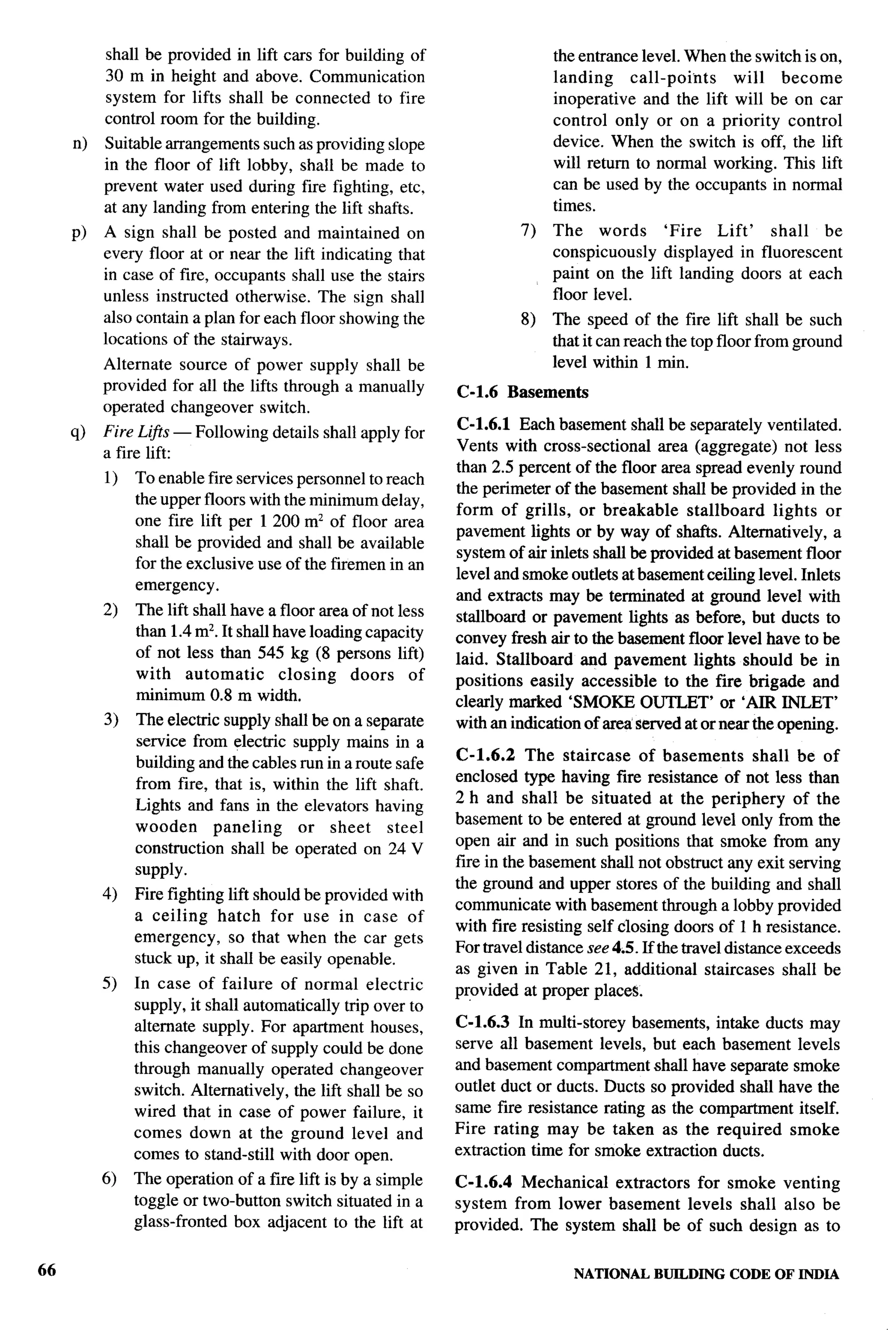 shall be provided in lift cars for building of                     the entrance level. When the switch is on,
          30 m in height and above. Communication                            landing     call-points   will   become
          system for lifts shall be connected to fire                        inoperative and the lift will be on car
          control room for the building.                                     control only or on a priority control
     n)   Suitable arrangements such as providing slope                      device. When the switch is off, the lift
          in the floor of lift lobby, shall be made to                       will return to normal working. This lift
          prevent water used during fire fighting, etc,                      can be used by the occupants in normal
          at any landing from entering the lift shafts.                      times.
     p)   A sign shall be posted and maintained on                      7)   The words       ‘Fire   Lift’ shall  be
          every floor at or near the lift indicating that                    conspicuously displayed in fluorescent
          in case of fke, occupants shall use the stairs                     paint on the lift landing doors at each
          unless instructed otherwise. The sign shall                        floor level.
          also contain a plan for each floor showing the                8)   The speed of the fire lift shall be such
          locations of the stairways.                                        that it can reach the top floor from ground
          Alternate source of power supply shall be                          level within 1 min.
          provided for all the lifts through a manually       C-1.6   Basements
          operated changeover switch.
                                                              C-1.6.1 Each basement shall be separately ventilated.
     q)   Fire Li$ts — Following details shall apply for
                                                              Vents with cross-sectional area (aggregate) not less
          a fire lift:
                                                              than 2.5 percent of the floor area spread evenly round
          1)   To enable fire services personnel to reach
                                                              the perimeter of the basement shall be provided in the
               the upper floors with the minimum delay,
                                                              form of grills, or breakable        stallboard  lights or
               one fire lift per 1200 mz of floor area
                                                              pavement lights or by way of shatls. Alternatively, a
               shall be provided and shall be available
                                                              system of air inlets shall be provided at basement floor
               for the exclusive use of the firemen in an
                                                              level and smoke outlets at basement ceiling level. Inlets
               emergency.
                                                              and extracts may be terminated at ground level with
          2)   The lift shall have a floor area of not less   stallboa-d or pavement lights as before, but ducts to
               than 1.4 m2. It shall have loading capacity    convey fresh air to the basement floor level have to be
               of not less than 545 kg (8 persons lift)       laid. Stallboard and pavement lights should be in
               with automatic         closing   doors    of   positions easily accessible to the fire brigade and
               minimum 0.8 m width,                           clearly marked ‘SMOKE OUTLET’ or ‘AIR INLET’
          3)   The electric supply shall be on a separate     with an indication of area served at or near the opening.
               service from electric supply mains in a
                                                              C-1.6.2 The staircase of basements              shall be of
               building and the cables run in a route safe
                                                              enclosed type having fire resistance of not less than
               from fire, that is, within the lift shaft.
                                                              2 h and shall be situated at the periphery of the
               Lights and fans in the elevators having
                                                              basement to be entered at ground level only from the
               wooden      paneling    or sheet      steel
                                                              open air and in such positions that smoke from any
               construction shall be operated on 24 V
                                                              fire in the basement shall not obstruct any exit serving
               supply.
                                                              the ground and upper stores of the building and shall
          4)   Fire fighting lift should be provided with
                                                              communicate with basement through a lobby provided
               a ceiling    hatch for use in case of
                                                              with fire resisting self closing doors of 1 h resistance.
               emergency, so that when the car gets
                                                              For travel distance see 4.5. If the travel distance exceeds
               stuck up, it shall be easily openable.
                                                              as given in Table 21, additional staircases shall be
          5)   In case of failure of normal electric          provided at proper places.
               supply, it shall automatically trip over to
               alternate supply. For apartment houses,        C-1.6.3 In multi-storey basements, intake ducts may
               this changeover of supply could be done        serve all basement levels, but each basement levels
               through manually operated changeover           and basement compartment shall have separate smoke
               switch. Alternatively, the lift shall be so    outlet duct or ducts. Ducts so provided shall have the
               wired that in case of power failure, it        same fire resistance rating as the compartment itself.
               comes down at the ground level and             Fire rating may be taken as the required smoke
               comes to stand-still with door open.           extraction time for smoke extraction ducts.
          6)   The operation of a fire lift is by a simple    C-1.6.4 Mechanical extractors for smoke venting
               toggle or two-button switch situated in a      system from lower basement levels shall also be
               glass-fronted box adjacent to the lift at      provided. The system shall be of such design as to


66                                                                                NATIONALBUILDING CODE OF INDIA
 