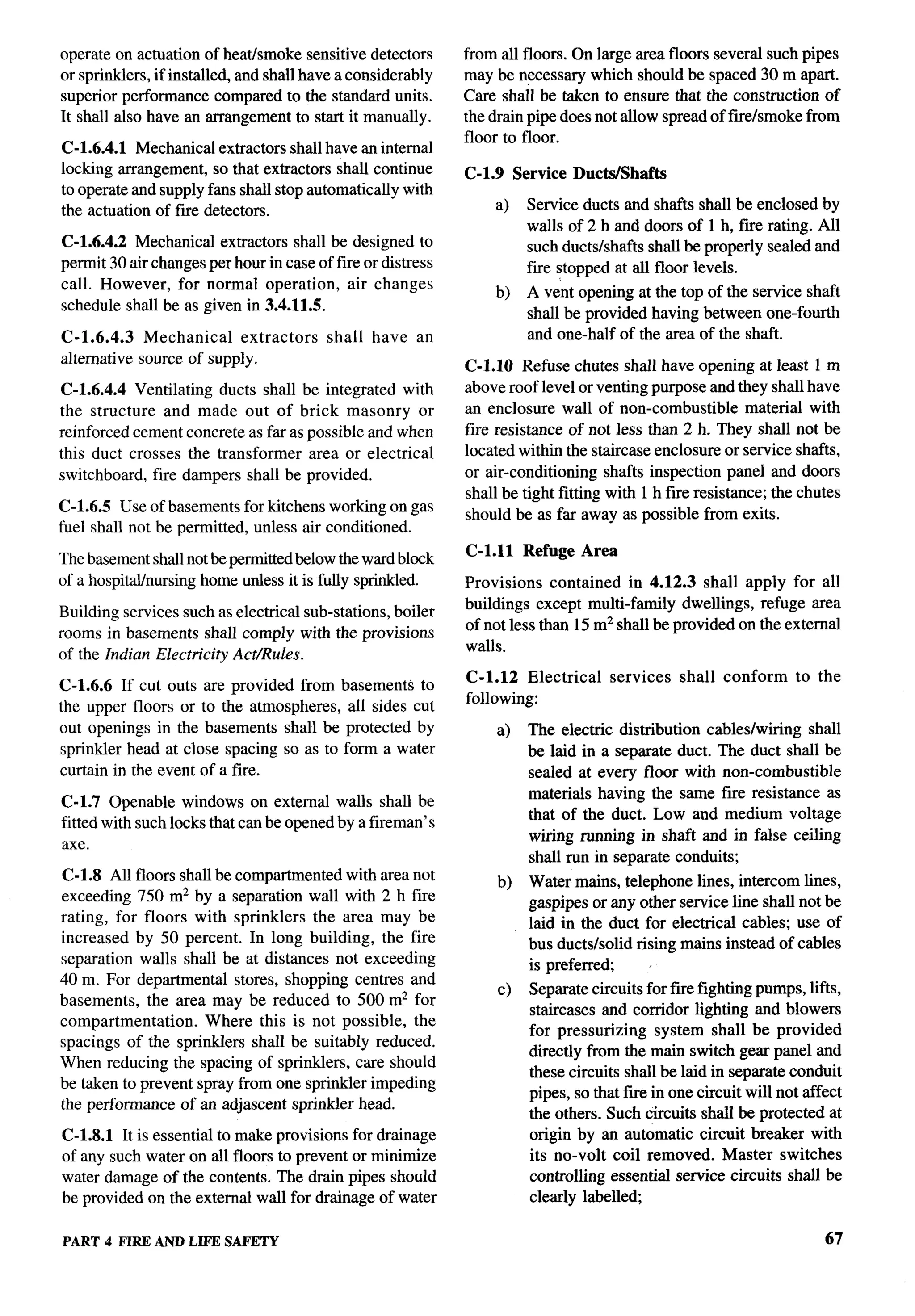 operate on actuation of heathmoke sensitive detectors         from all floors. On large area floors several such pipes
    or sprinklers, if installed, and shall have a considerably    may be necessary which should be spaced 30 m apart.
    superior performance compared to the standard units.          Care shall be taken to ensure that the construction of
    It shall also have an arrangement to start it manually.       the drain pipe does not allow spread of fue/smoke from
                                                                  floor to floor.
    C-1.6.4.1 Mechanical extractors shall have an internal
    locking arrangement, so that extractors shall continue        C-1.9 Service Ducts/Shafta
    to operate and supply fans shall stop automatically with
    the actuation of fwe detectors.                                   a)    Service ducts and shafts shall be enclosed by
                                                                            walls of 2 h and doors of 1 h, fue rating. All
    C-1.6.4.2 Mechanical extractors shall be designed to                    such ducts/shafts shall be properly sealed and
    permit 30 air changes per hour in case of fire or distress              fire stopped at all floor levels.
    call. However, for normal operation, air changes
                                                                      b)    A vent opening at the top of the service shaft
    schedule shall be as given in 3.4.11.5.
                                                                            shall be provided having between one-fourth
    C-1.6.4.3    Mechanical    extractors     shall   have   an             and one-half of the area of the shaft.
    alternative source of supply,
                                                                  C-1.1O Refuse chutes shall have opening at least 1 m
    C-1.6.4.4 Ventilating ducts shall be integrated with          above roof level or venting purpose and they shall have
    the structure and made out of brick masonry or                an enclosure wall of non-combustible         material with
    reinforced cement concrete as far as possible and when        fire resistance of not less than 2 h. They shall not be
    this duct crosses the transformer area or electrical          located within the staircase enclosure or service shafts,
    switchboard, fire dampers shall be provided.                  or air-conditioning shafts inspection panel and doors
                                                                  shall be tight fitting with 1 h fwe resistance; the chutes
    C-1.6.5 Use of basements for kitchens working on gas
h                                                                 should be as far away as possible from exits.
    fuel shall not be permitted, unless air conditioned.

    The basement shall not be permitted below the ward block      C-1.11    Refuge Area
    of a hospitdhnu-sing home unless it is fully sprinkled.       Provisions contained in 4.12.3 shall apply for all
                                                                  buildings except multi-family dwellings, refuge area
    Building services such as electrical sub-stations, boiler
    rooms in basements shall comply with the provisions           of not less than 15 m2 shall be provided on the external
                                                                  walls.
    of the Indian Electricity Act/Rules.
                                                                  C-1.12 Electrical     services   shall   conform   to the
    C-1.6.6 If cut outs are provided from basements to
                                                                  following:
    the upper floors or to the atmospheres, all sides cut
    out openings in the basements shall be protected by                a)   The electric distribution cables/wiring shall
    sprinkler head at close spacing so as to form a water                   be laid in a separate duct. The duct shall be
    curtain in the event of a fire.                                         sealed at every floor with non-combustible
                                                                            materials having the same fwe resistance as
    C-1.7 Openable windows on external walls shall be
                                                                            that of the duct. Low and medium voltage
    fitted with such locks that can be opened by a fireman’s
                                                                            wiring running in shaft and in false ceiling
    axe.
                                                                            shrdl run in separate conduits;
    C-1.8 All floors shall be compartmented with area not              b)   Water mains, telephone lines, intercom lines,
    exceeding 750 m2 by a separation wall with 2 h fire                     gaspipes or any other service line shrdl not be
    rating, for floors with sprinklers the area may be                      laid in the duct for electrical cables; use of
    increased by 50 percent. In long building, the fire                     bus ducts/solid rising mains instead of cables
    separation walls shall be at distances not exceeding                    is preferred;
    40 m. For departmental stores, shopping centres and
                                                                       c)   Separate circuits for f~e fighting pumps, lifts,
    basements, the area may be reduced to 500 m2 for
                                                                            staircases and corridor lighting and blowers
    compartmentation.    Where this is not possible, the
                                                                            for pressurizing    system shall be provided
    spacings of the sprinklers shall be suitably reduced.
                                                                            directly from the main switch gear panel and
    When reducing the spacing of sprinklers, care should
                                                                            these circuits shall be laid in separate conduit
    be taken to prevent spray from one sprinkler impeding
                                                                            pipes, so that fue in one circuit will not affect
    the performance of an adjascent sprinkler head.
                                                                            the others. Such circuits shall be protected at
    C-1.8.1 It is essential to make provisions for drainage                 origin by an automatic circuit breaker with
    of any such water on all floors to prevent or minimize                  its no-volt coil removed. Master switches
    water damage of the contents. The drain pipes should                    controlling essential service circuits shall be
    be provided on the external wall for drainage of water                  clearly labelled;

    PART 4 FIRE AND LIFE SAFETY                                                                                           67
 