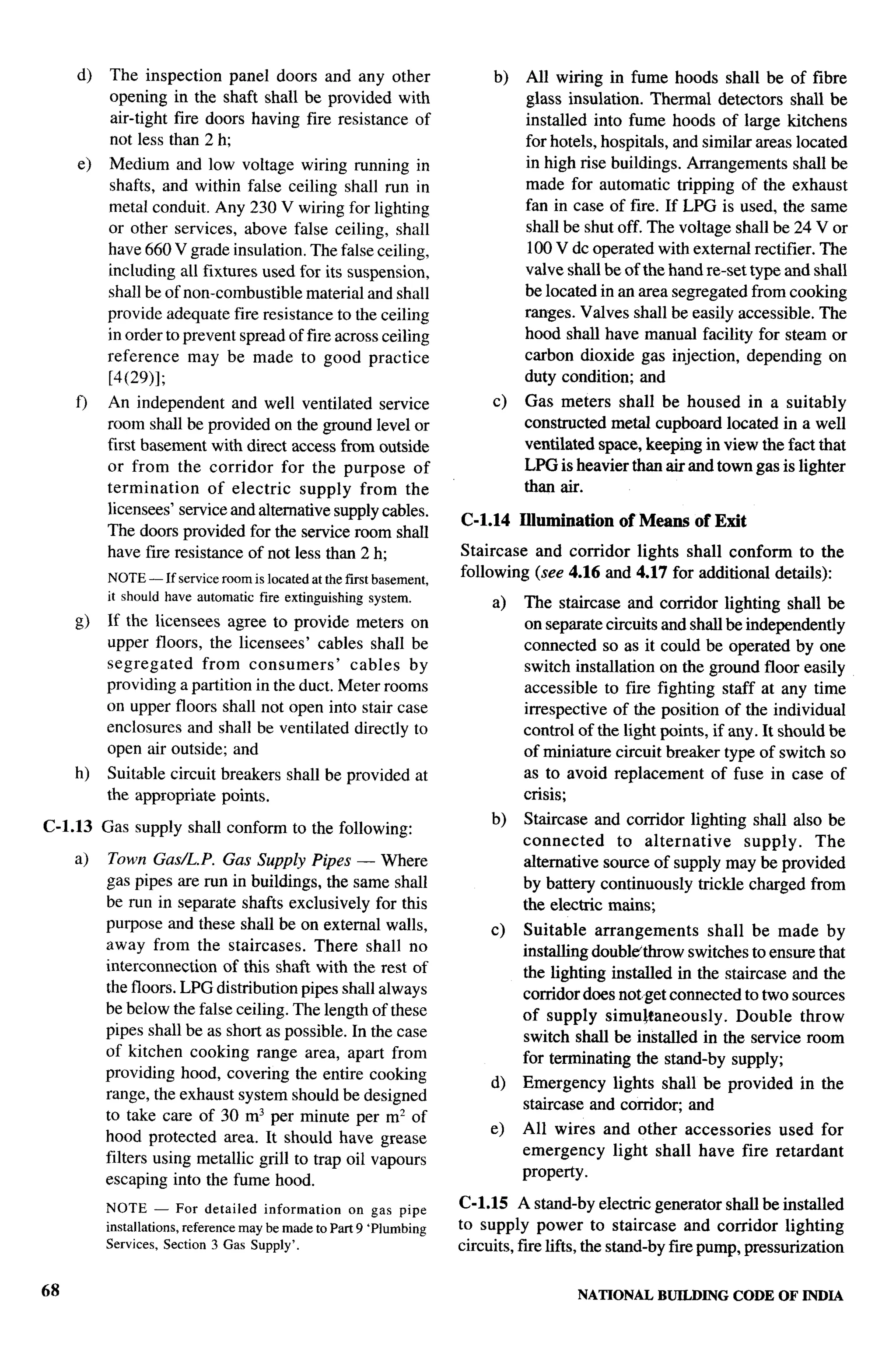 d)    The inspection panel doors and any other                       b)   All wiring in fume hoods shall be of fibre
           opening in the shaft shall be provided with                         glass insulation. Thermal detectors shall be
           ah--tight fire doors having fire resistance of                      installed into fume hoods of large kitchens
           not less than2h;                                                    for hotels, hospitals, and similar areas located
     e)   Medium and low voltage wiring running in                             in high rise buildings. Arrangements shall be
          shafts, and within false ceiling shall run in                        made for automatic tripping of the exhaust
          metal conduit. Any 230 V wiring for lighting                         fan in case of fire. If LPG is used, the same
          or other services, above false ceiling, shall                        shall be shut off. The voltage shall be 24 V or
          have 660 V grade insulation. The false ceiling,                      100 V dc operated with external rectifier. The
          including all iixtures used for its suspension,                      valve shall be of the hand re-set type and shall
          shall be of non-combustible material and shall                       be located in an area segregated from cooking
          provide adequate fire resistance to the ceding                       ranges. Valves shall be easily accessible. The
          in order to prevent spread of fire across ceiling                    hood shall have manual facility for steam or
          reference may be made to good practice                               carbon dioxide gas injection, depending on
          [4(29)];                                                             duty condition; and
     f)   An independent and well ventilated service                      c)   Gas meters shall be housed in a suitably
          room shall be provided on the ground level or                        constructed metal cupboard located in a well
          first basement with direct access from outside                       ventilated space, keeping in view the fact that
          or from the corridor for the purpose of                              LPG is heavier than air and town gas is lighter
          termination     of electric supply from the                          than air.
          licensees’ service and alternative supply cables.
                                                                     C-1.14    Rumination    of Means of Exit
          The doors provided for the service room shall
          have fire resistance of not less than 2 h;                 Staircase and corridor lights shall conform to the
          NOTE — If service room is located at the first basement,
                                                                     following (see 4.16 and 4.17 for additional details):
          it should have automatic fire extinguishing system.             a)   The staircase and corridor lighting shall be
     !3) If the licensees agree to provide meters on                           on separate circuits and shall be independently
         upper floors, the licensees’ cables shall be                          connected so as it could be operated by one
         segregated     from consumers’      cables by                         switch installation on the ground floor easily
         providing a partition in the duct. Meter rooms                        accessible to fire fighting staff at any time
         on upper floors shall not open into stair case                        irrespective of the position of the individual
         enclosures and shall be ventilated directly to                        control of the light points, if any. It should be
         open air outside; and                                                 of miniature circuit breaker type of switch so
     h)   Suitable circuit breakers shall be provided at                       as to avoid replacement of fuse in case of
          the appropriate points.                                              crisis;
                                                                          b)   Staircase and corridor lighting shall also be
C-1.13    Gas supply shall conform to the following:
                                                                               connected     to alternative    supply.   The
     a)    Town Gas/L.P. Gas Supply Pipes — Where                              alternative source of supply maybe provided
          gas pipes are run in buildings, the same shall                       by battery continuously trickle charged from
          be run in separate shafts exclusively for this                       the electric mains;
          purpose and these shall be on external walls,                   c)   Suitable arrangements       shall be made by
          away from the staircases. There shall no                             installing double’throw switches to ensure that
          interconnection of this shtit with the rest of                       the lighting installed in the staircase and the
          the floors. LPG distribution pipes shall always                      corridor does notget connected to two sources
          be below the false ceiling. The length of these                      of supply simu~faneously.        Double throw
          pipes shall be as short as possible. In the case                     switch shall be installed in the service room
          of kitchen cooking range area, apart from                            for terminating the stand-by supply;
          providing hood, covering the entire cooking
                                                                          d)   Emergency lights shall be provided        in the
          range, the exhaust system should be designed
                                                                               staircase and corndo~ and
          to take care of 30 m3 per minute per m2 of
                                                                          e)   All wires and other accessories  used for
          hood protected area. It should have grease
                                                                               emergency light shall have fire retardant
          filters using metallic grill to trap oil vapours
                                                                               property.
          escaping into the fume hood.
          NOTE    — For detailed      information    on gas pipe     C-1.15 A stand-bv electric generator shall be installed
          installations, reference may be made to Part 9 ‘Plumbing   to supply power to staircase and corridor lighting
          Services, Section 3 Gas Supply’.                           circuits, fue lifts, the stand-by fue pump, pressurization


68                                                                                     NATIONAL    BUILDING    CODE OF INDIA
 