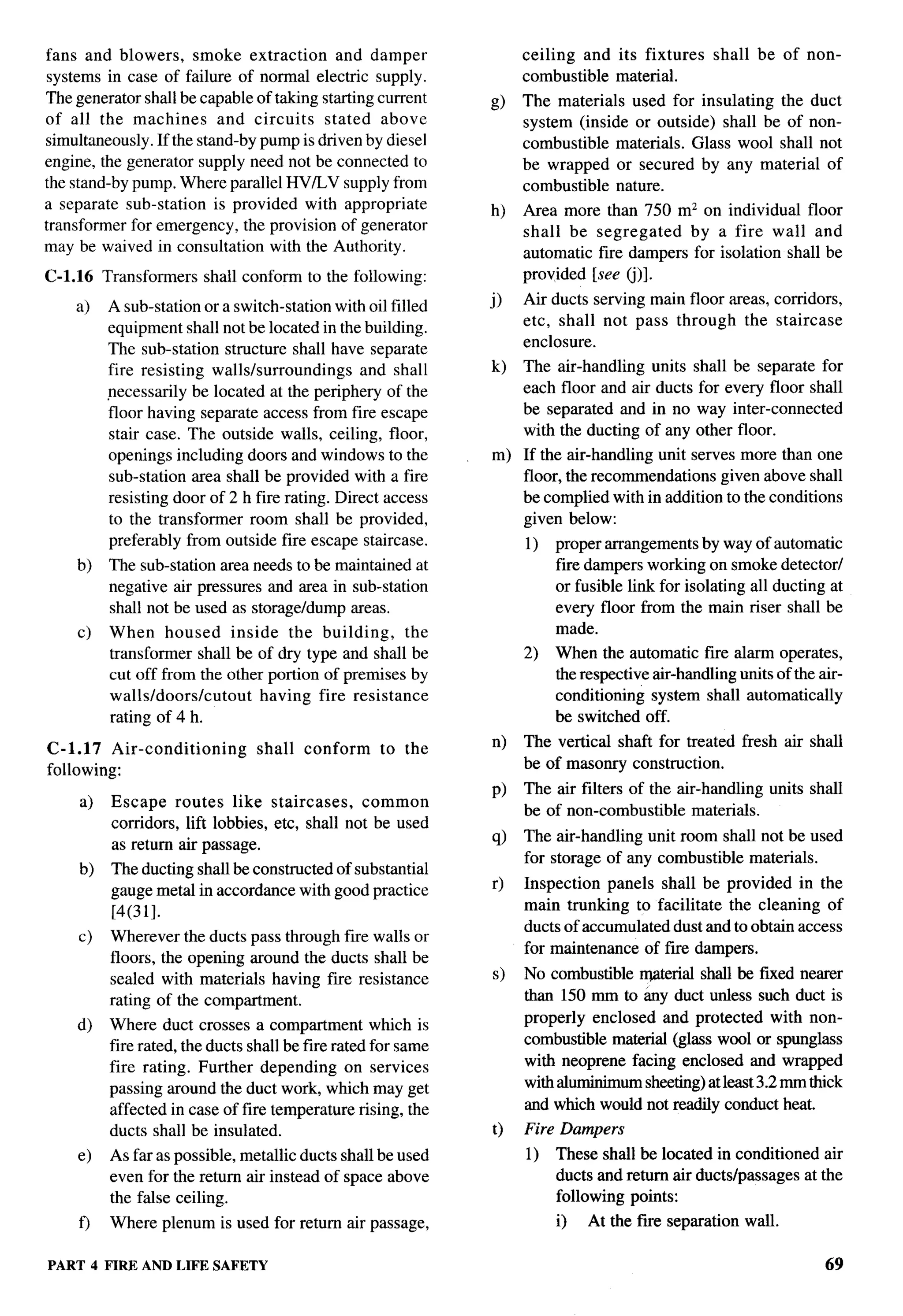 fans and blowers, smoke extraction          and damper               ceiling and its fixtures      shall be of non-
systems in case of failure of normal electric supply.                combustible material.
The generator shall be capable of taking starting current       @    The materials used for insulating the duct
of all the machines       and circuits   stated above                system (inside or outside) shall be of non-
simultaneously. If the stand-by pump is driven by diesel             combustible materials. Glass wool shall not
engine, the generator supply need not be connected to                be wrapped or secured by any material of
the stand-by pump. Where parallel HV/LV supply from                  combustible nature.
a separate sub-station is provided with appropriate             h)   Area more than 750 mz on individual floor
transformer for emergency, the provision of generator                shall be segregated    by a fire wall and
may be waived in consultation with the Authority.                    automatic fire dampers for isolation shall be
C-1.16    Transformers   shall conform to the following:             provided [see (j)].

    a)    A sub-station or a switch-station with oil filled     j)   Air ducts serving main floor areas, corridors,
          equipment shall not be located in the building.            etc, shall not pass through the staircase
          The sub-station structure shall have separate              enclosure.
          fire resisting walls/surroundings      and shall      k)   The air-handling units     shall be separate for
          necessarily be located at the periphery of the             each floor and air ducts    for every floor shall
          floor having separate access from fire escape              be separated and in no      way inter-connected
          stair case. The outside walls, ceiling, floor,             with the ducting of any    other floor.
          openings including doors and windows to the           m) If the air-handling unit serves more than one
          sub-station area shall be provided with a fire           floor, the recommendations given above shall
          resisting door of 2 h fire rating. Direct access         be complied within addition to the conditions
          to the transformer room shall be provided,               given below:
          preferably from outside fire escape staircase.             1)   proper arrangements by way of automatic
    b)    The sub-station area needs to be maintained at                  fire dampers working on smoke detector/
          negative air pressures and area in sub-station                  or fusible link for isolating all ducting at
          shall not be used as storage/dump areas.                        every floor from the main riser shall be
    c)    When housed inside the building,           the                  made.
          transformer shall be of dry type and shall be              2)   When the automatic fire alarm operates,
          cut off from the other portion of premises by                   the respective air-handling units of the air-
          wallsldoorslcutout    having fire resistance                    conditioning system shall automatically
          rating of 4 h.                                                  be switched off.

C-1.17 Air-conditioning           shall   conform    to the     n)   The vertical shaft for treated fresh air shall
following:                                                           be of masonry construction.
                                                                P)   The air filters of the air-handling   units shall
     a)    Escape routes like staircases,         common
                                                                     be of non-combustible materials.
           corridors, lift lobbies, etc, shall not be used
                                                                q)   The air-handling unit room shall not be used
           as return air passage.
                                                                     for storage of any combustible materials.
     b)    The ducting shall be constructed of substantial
           gauge metal in accordance with good practice         r)   Inspection panels shall be provided in the
           [4(31].                                                   main trunking to facilitate the cleaning of
                                                                     ducts of accumulated dust and to obtain access
     c)    Wherever the ducts pass through fire walls or
                                                                     for maintenance of fire dampers.
           floors, the opening around the ducts shall be
           sealed with materials having fire resistance         s)   No combustible rrgwerial shall be fixed nearer
           rating of the compartment.                                than 150 mm to &y duct unless such duct is
    d)     Where duct crosses a compartment which is                 properly enclosed and protected with non-
           fire rated, the ducts shall be fire rated for same        combustible material (glass wool or spunglass
           fire rating. Further depending on services                with neoprene facing enclosed and wrapped
           passing around the duct work, which may get               with aluminimum sheeting) at least 3.2 mm thick
           affected in case of fire temperature rising, the          and which would not readily conduct heat.
           ducts shall be insulated.                            t)   Fire Dampers
     e)    As far as possible, metallic ducts shall be used          1)   These shall be located in conditioned air
           even for the return air instead of space above                 ducts and return air ducts/passages at the
           the false ceiling.                                             following points:
     f)    Where plenum is used for return air passage,                   i)   At the fwe separation wall.

PART 4 FIRE AND LIFE SAFETY                                                                                         69
 